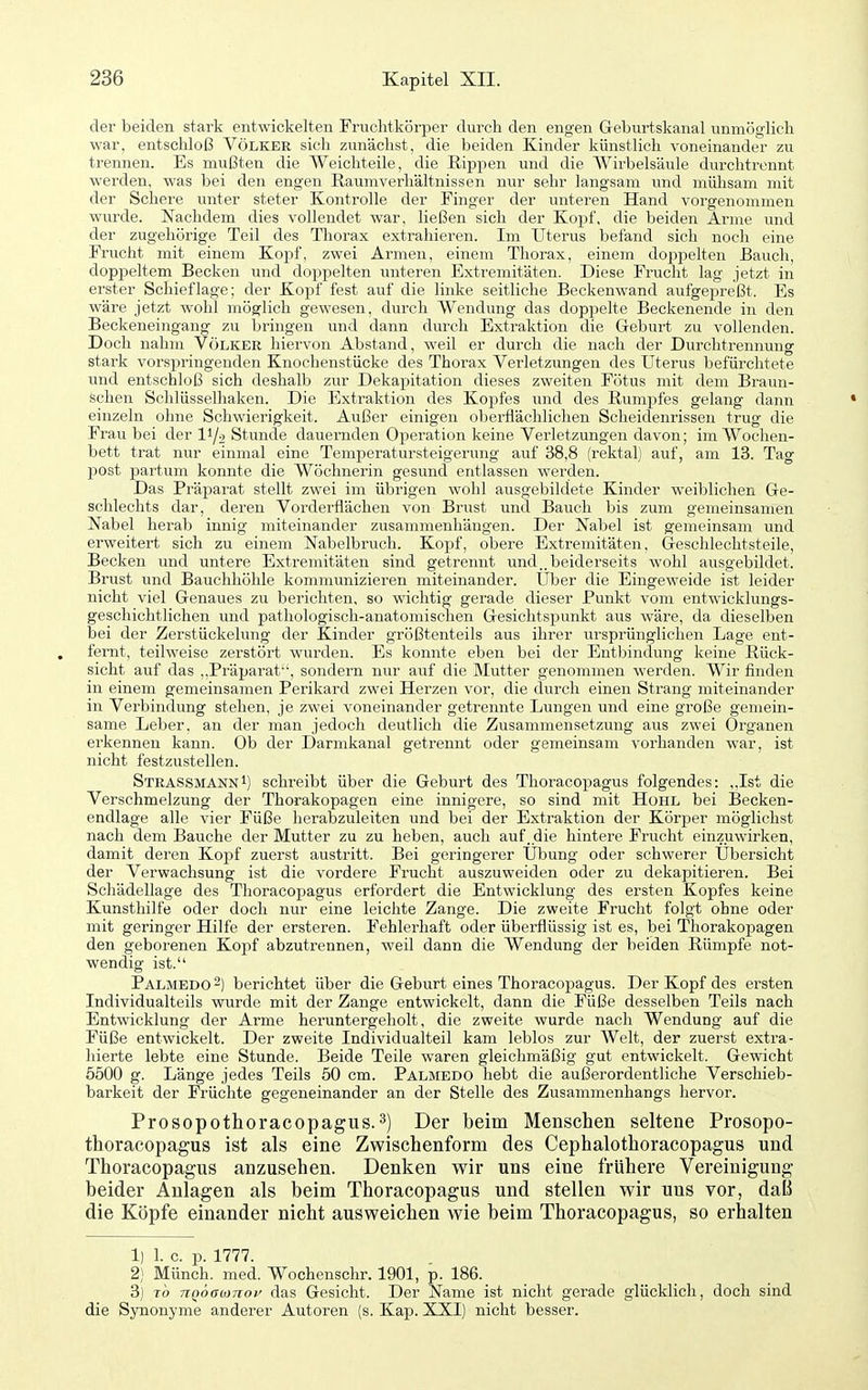 der beiden stark entwickelten Fruclitkörper durch den engen Gelnirtskanal unmöglich war, entschloß Völker sich zunächst, die beiden Kinder künstlich voneinander zu trennen. Es mußten die Weichteile, die Rippen und die Wirbelsäule durchtrennt werden, was bei den engen Raumverhältnissen nur sehr langsam und mülisam mit der Schere unter steter Kontrolle der Finger der unteren Hand vorgenommen wurde. Nachdem dies vollendet war, ließen sich der Kopf, die beiden Arme und der zugehörige Teil des Thorax extrahieren. Im Uterus befand sich noch eine Frucht mit einem Kopf, zwei Armen, einem Thorax, einem doppelten Bauch, doppeltem Becken und doppelten unteren Extremitäten. Diese Frucht lag jetzt in erster Schief läge; der Kopf fest auf die linke seitliche Beckenwand aufgepreßt. Es wäre jetzt wohl möglich gewesen, durch Wendung das doppelte Beckenende in den Beckeneingang zu bringen und dann durch Extraktion die Geburt zu vollenden. Doch nahm Völker hiervon Abstand, weil er durch die nach der Durchtrennuug stark vorspringenden Knochenstücke des Thorax Verletzungen des Uterus befürchtete und entschloß sich deshalb zur Dekapitation dieses zweiten Fötus mit dem Braun- schen Schlüsselhaken. Die Extraktion des Kopfes und des Rumpfes gelang dann einzeln ohne Schwierigkeit. Außer einigen oberflächlichen Scheidenrissen trug die Frau bei der li/o Stunde dauernden Operation keine Vei'letzungen davon; im Wochen- bett trat nur einmal eine Temperatursteigerung auf 38,8 (rektal) auf, am 13. Tag post partum konnte die Wöchnerin gesund entlassen werden. Das Präparat stellt zwei im übrigen wohl ausgebildete Kinder weiblichen Ge- schlechts dar, deren Vorderflächen von Brust und Bauch bis zum gemeinsamen Nabel herab innig miteinander zusammenhängen. Der Nabel ist gemeinsam und erweitert sich zu einem Nabelbruch. Kopf, obere Extremitäten, Geschlechtsteile, Becken und untere Extremitäten sind getrennt und., beiderseits wohl ausgebildet. Brust und Bauchhöhle kommunizieren miteinander. Über die Eingeweide ist leider nicht viel Genaues zu berichten, so wichtig gerade dieser Punkt vom entwicklungs- geschichtlichen und pathologisch-anatomischen Gesichtspunkt aus wäre, da dieselben bei der Zerstückelung der Kinder größtenteils aus ihrer ursprünglichen Lage ent- fernt, teilweise zerstört wurden. Es konnte eben bei der Entbindung keine Rück- sicht auf das ,,Präparat, sondern nur auf die Mutter genommen werden. Wir finden in einem gemeinsamen Perikard zwei Herzen vor, die durch einen Strang miteinander in Verbindung stehen, je zwei voneinander getrennte Lungen und eine große gemein- same Leber, an der man jedoch deutlich die Zusammensetzung aus zwei Organen erkennen kann. Ob der Darmkanal getrennt oder gemeinsam vorhanden war, ist nicht festzustellen. StrassmannI) schreibt über die Geburt des Thoracopagus folgendes: ,,Ist die Verschmelzung der Thorakopagen eine innigere, so sind mit Hohl bei Becken- endlage alle vier Füße herabzuleiten und bei der Extraktion der Körper mögliehst nach dem Bauche der Mutter zu zu heben, auch auf.die hintere Frucht einzuwirken, damit deren Kopf zuerst austritt. Bei geringerer Übung oder schwerer Übersicht der Verwachsung ist die vordere Frucht auszuweiden oder zu dekapitieren. Bei Schädellage des Thoracopagus erfordert die Entwicklung des ersten Kopfes keine Kunsthilfe oder doch nur eine leichte Zange. Die zweite Frucht folgt ohne oder mit geringer Hilfe der ersteren. Fehlerhaft oder überflüssig ist es, bei Thorakopagen den geborenen Kopf abzutrennen, weil dann die Wendung der beiden Rümpfe not- wendig ist. Palmedo-) berichtet über die Geburt eines Thoracopagus. Der Kopf des ersten Individualteiis wurde mit der Zange entwickelt, dann die Füße desselben Teils nach Entwicklung der Arme heruntergeholt, die zweite wurde nach Wendung auf die Füße entwickelt. Der zweite Individualteil kam leblos zur Welt, der zuerst exti'a- hierte lebte eine Stunde. Beide Teile waren gleichmäßig gut entwickelt. Gewicht 5500 g. Länge jedes Teils 50 cm. Palmedo hebt die außerordentliche Verschieb- barkeit der Früchte gegeneinander an der Stelle des Zusammenhangs hervor. Prosopothoracopagus.3) Der beim Menschen seltene Prosopo- thoracopagus ist als eine Zwischenform des Cephalothoracopagus und Thoracopagus anzusehen. Denken wir uns eine frühere Vereinigung beider Anlagen als beim Thoracopagus und stellen wir uns vor, daß die Köpfe einander nicht ausweichen wie beim Thoracopagus, so erhalten 1) 1. c. p. 1777. 2) Münch, med. Wochenschr. 1901, p. 186. 3) TO nQÖaojTioi' das Gesicht. Der Name ist nicht gerade glücklich, doch sind die Synonyme anderer Autoren (s. Kap. XXI) nicht besser.