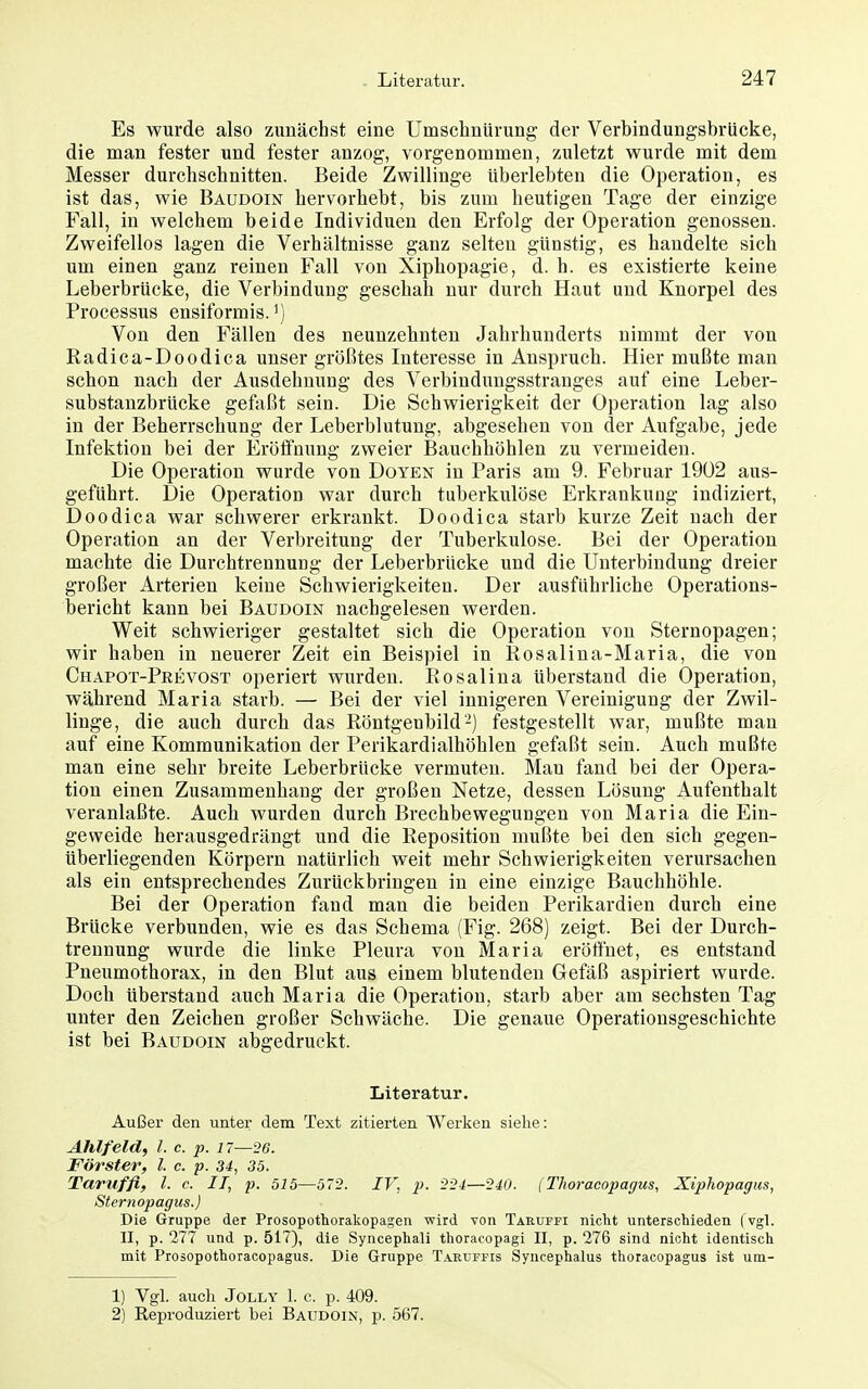 Es wurde also zunächst eine Umschnürung der Verbindungsbrücke, die man fester und fester anzog, vorgenommen, zuletzt wurde mit dem Messer durchschnitten. Beide Zwillinge überlebten die Operation, es ist das, wie Baudoin hervorhebt, bis zum heutigen Tage der einzige Fall, in welchem beide Individuen den Erfolg der Operation genossen. Zweifellos lagen die Verhältnisse ganz selten günstig, es handelte sich um einen ganz reinen Fall von Xiphopagie, d. h. es existierte keine Leberbrücke, die Verbindung geschah nur durch Haut und Knorpel des Processus ensiformis. ^) Von den Fällen des neunzehnten Jahrhunderts nimmt der von Radica-Doodica unser größtes Interesse in Anspruch. Hier mußte man schon nach der Ausdehnung des Verbindungsstranges auf eine Leber- substanzbrücke geftxßt sein. Die Schwierigkeit der Operation lag also in der Beherrschung der Leberblutung, abgesehen von der Aufgabe, jede Infektion bei der Eröffnung zweier Bauchhöhlen zu vermeiden. Die Operation wurde von Doyen in Paris am 9. Februar 1902 aus- geführt. Die Operation war durch tuberkulöse Erkrankung indiziert, Doodica war schwerer erkrankt. Doodica starb kurze Zeit nach der Operation an der Verbreitung der Tuberkulose. Bei der Operation machte die Durchtrennung der Leberbrücke und die Unterbindung dreier großer Arterien keine Schwierigkeiten. Der ausführliche Operations- bericht kann bei Baudoin nachgelesen werden. Weit schwieriger gestaltet sich die Operation von Sternopagen; wir haben in neuerer Zeit ein Beispiel in Rosalina-Maria, die von Chapot-Peevost operiert wurden. Rosalina überstand die Operation, während Maria starb. — Bei der viel innigeren Vereinigung der Zwil- linge, die auch durch das Röntgenbild'-) festgestellt war, mußte man auf eine Kommunikation der Perikardialhöhlen gefaßt sein. Auch mußte man eine sehr breite Leberbrücke vermuten. Man fand bei der Opera- tion einen Zusammenhang der großen Netze, dessen Lösung Aufenthalt veranlaßte. Auch wurden durch Brechbewegungen von Maria die Ein- geweide herausgedrängt und die Reposition mußte bei den sich gegen- überliegenden Körpern natürlich weit mehr Schwierigkeiten verursachen als ein entsprechendes Zurückbringen in eine einzige Bauchhöhle. Bei der Operation fand man die beiden Perikardien durch eine Brücke verbunden, wie es das Schema (Fig. 268) zeigt. Bei der Durch- trennung wurde die linke Pleura von Maria eröffnet, es entstand Pneumothorax, in den Blut aus einem blutenden Gefäß aspiriert wurde. Doch Uberstand auch Maria die Operation, starb aber am sechsten Tag unter den Zeichen großer Schwäche. Die genaue Operationsgeschiehte ist bei Baudoin abgedruckt. Literatur. Außer den untei- dem Text zitierten Werken siehe: Ahlfeld, l. c. p. 17—26. Förster, l. c. p. 34, 35. Taruffi, l. c. II, p. 515—572. IV, p. 2-24:—240. (Thoracopagus, Xiphopagus, Sternopagus.) Die Gruppe der Prosopothorakopagen wird von Taruffi nicht unterschieden ( vgl. II, p. 277 und p. 517), die Syncephali thoracopagi II, p. 276 sind nicht identisch mit Prosopothoracopagus. Die Gruppe Taruffis Syncephalus thoracopagus ist um- 1) Vgl. auch JoLLY 1. c. p. 409. 2) Reproduziert bei Baudoin, p. 567.