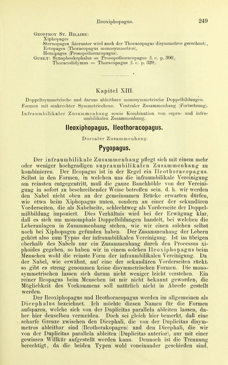 Geoffroy St. Hilaire: Xiphopages Sternoijages (hierunter wird aueh der Thoracopagus disymmetros gerechnet), Ectopages (Thoracopagus monosymmetros), Hemipages (Prosopothoracopagus). Guult: Synapheokephahis = Prosopothoracopagus (1. c. p. 306), Thoracodidymus = Thoracopagus (1. c. p. 329). Kapitel XIII. Doppeltsymmetrische und daraus ableitbare monosymmetrische Doppelbildungen. Formen mit senkrechter Symmetrieebene. Ventraler Zusammenhang (Fortsetzung). Infraumbilikaler Zusammenhang sowie Kombination von supra- vmd infra- umbilikalen Zusammenhang. Ileoxiphopagus, lleothoracopagus. Dorsaler Zusammenhang. Pygopagus. Der infraumbilikale Zusammenhang pflegt sich mit einem mehr oder weniger hochgradigen supraumbilikalen Zusammenhang zu kombinieren. Der Ileopagus ist in der Regel ein lleothoracopagus. Selbst in den Formen, in welchen uns die infraumbilikale Vereinigung am reinsten entgegentritt, muß die ganze Bauchhöhle von der Vereini- gung in sofort zu beschreibender Weise betroflen sein, d. h. wir werden den Nabel nicht oben an der gemeinsamen Brücke erwarten dürfen, wie etwa beim Xiphopagus unten, sondern an einer der sekundären Vorderseiten, die als Nabelseite, schlechtweg als Vorderseite der Doppel- mißbildung imponiert. Dies Verhältnis wird bei der Erwägung klar, daß es sich um monomphale Doppelbildungen handelt, bei welchen die Leberanlagen in Zusammenhang stehen, wie wir einen solchen selbst noch bei Xiphopagen gefunden haben. Der Zusammenhang der Lebern gehört also zum Typus der infraumbilikalen Vereinigung. Ist im übrigen oberhalb des Nabels nur ein Zusammenhang durch den Processus xi- phoides gegeben, so haben wir in einem solchen Ileoxiphopagus beim Menschen wohl die reinste Form der infraumbilikalen Vereinigung. Da der Nabel, wie erwähnt, auf eine der sekundären Vorderseiten rückt, so gibt es streng genommen keine disymmetrischen Formen. Die mono- symmetrischen lassen sich darum nicht weniger leicht verstehen. Ein reiner Ileopagus beim Menschen ist mir nicht bekannt geworden, die Möglichkeit des Vorkommens soll natürlich nicht in Abrede gestellt werden. Der Ileoxiphopagus und lleothoracopagus werden im allgemeinen als Dicephalus bezeichnet. Ich möchte diesen Namen für die Formen aufsparen, welche sich von der Duplicitas parallela ableiten lassen, da- her hier denselben vermeiden. Doch sei gleich hier bemerkt, daß eine scharfe Grenze zwischen den Dicephali, die von der Duplicitas disym- metros ableitbar sind (Ileothorakopagen) und den Dicephali, die wir von der Duplicitas parallela ableiten (Duplicitas anterior), nur mit einer gewissen Willkür aufgestellt werden kann. Dennoch ist die Trennung- berechtigt, da die beiden Typen wohl voneinander geschieden sind,