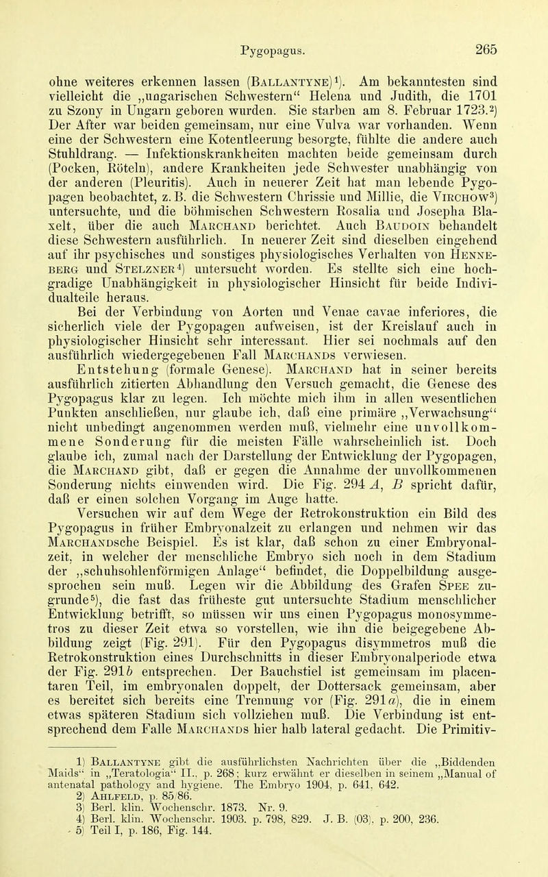 ohne weiteres erkennen lassen (Ballantyne) i). Am bekanntesten sind vielleicht die „ungarischen Schwestern Helena und Judith, die 1701 zu Szony in Ungarn geboren wurden. Sie starben am 8. Februar 1723.2) Der After war beiden gemeinsam, nur eine Vulva war vorhanden. Wenn eine der Schwestern eine Kotentleerung besorgte, fühlte die andere auch Stuhldrang. — Infektionskrankheiten machten beide gemeinsam durch (Pocken, Röteln), andere Krankheiten jede Schwester unabhängig von der anderen (Pleuritis). Auch in neuerer Zeit hat man lebende Pygo- pagen beobachtet, z. B. die Schwestern Chrissie und Millie, die Vikchow^) untersuchte, und die böhmischen Schwestern Rosalia und Josepha Bla- xelt, über die auch Marchand berichtet. Auch Baudoin behandelt diese Schwestern ausführlich. In neuerer Zeit sind dieselben eingehend auf ihr psychisches und sonstiges physiologisches Verhalten von Hbnxe- BERG und Stblzxer4) untersucht worden. Es stellte sich eine hoch- gradige Unabhängigkeit in physiologischer Hinsicht für beide Indivi- dualteile heraus. Bei der Verbindung von Aorten und Venae cavae inferiores, die sicherlich viele der Pygopagen aufweisen, ist der Kreislauf auch in physiologischer Hinsicht sehr interessant. Hier sei nochmals auf den ausführlich wiedergegebeuen Fall Marchaxds verwiesen. Entstehung (formale Genese). Marchand hat in seiner bereits ausführlich zitierten Abhandlung den Versuch gemacht, die Genese des Pygopagus klar zu legen. Ich möchte mich ihm in allen wesentlichen Punkten anschließen, nur glaube ich, daß eine primäre ,,Verwachsung nicht unbedingt angenommen werden muß, vielmehr eine unvollkom- mene Sonderung für die meisten Fälle wahrscheinlich ist. Doch glaube ich, zumal nach der Darstellung der Entwicklung der Pygopagen, die Marchänd gibt, daß er gegen die Annahme der unvollkommenen Sonderung nichts einwenden wird. Die Fig. 294 A, B spricht dafür, daß er einen solchen Vorgang im Auge hatte. Versuchen wir auf dem Wege der Retrokonstruktion ein Bild des Pygopagus in früher Embryonalzeit zu erlangen und nehmen wir das MARCHANDSche Beispiel. Es ist klar, daß schon zu einer Embryonal- zeit, in welcher der menschliche Embryo sich noch in dem Stadium der ,,schuhsohlenförmigen Anlage befindet, die Doppelbildung ausge- sprochen sein muß. Legen wir die Abbildung des Grafen Spee zu- grunde^), die fast das früheste giit untersuchte Stadium menschlicher Entwicklung betrifft, so müssen wir uns einen Pygopagus monosymme- tros zu dieser Zeit etwa so vorstellen, wie ihn die beigegebene Ab- bildung zeigt (Fig. 291). Für den Pygopagus disymmetros muß die Retrokonstruktion eines Durchschnitts in dieser Embryonalperiode etwa der Fig. 291 ö entsprechen. Der Bauchstiel ist gemeinsam im placen- taren Teil, im embryonalen doppelt, der Dottersack gemeinsam, aber es bereitet sich bereits eine Trennung vor (Fig. 291«), die in einem etwas späteren Stadium sich vollziehen muß. Die Verbindung ist ent- sprechend dem Falle Marchands hier halb lateral gedacht. Die Primitiv- 1) Ballantyne gibt die ausführlichsten Nachricliten übei' die „Biddenden Maids in ,,Teratologia'' II., p. 268: kurz erwähnt er dieselben in seinem ,,Manual of antenatal pathology and hygiene. The Embryo 1904, p. 641, 642. 2) Ahlfeld; p. 85/86. 3) Barl. klin. Wochenschr. 1873. Nr. 9. 4) Berk klin. Wochenschr. 1903. p. 798, 829. J. B. (03). p. 200, 236. - 5) Teil I, p. 186, Fig. 144.