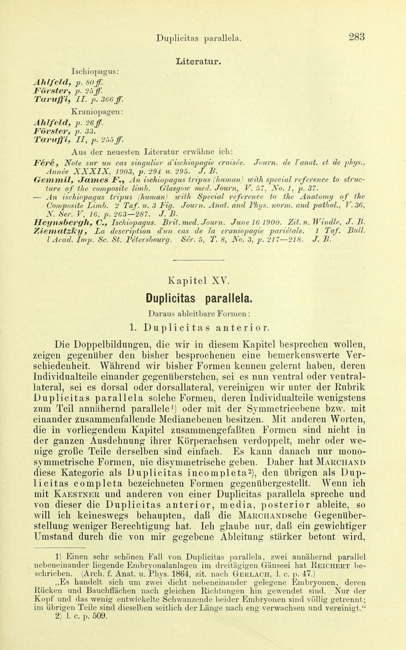 Duplicitas parallela. Literatur. Iscliiopagus: Ahlfeld, p. soff. Förster, p. 25ff. Taruffi, II. p. 366 ff. Kraniopagen: Ahlfeld, p. 26ff. Forstel^, p. 33. Tarttffi, II, p. i'ö5ff. Aus der neuesten Literatur erwähne ich: Fere, Note sicr im cas sincjulier (Tischiopagie croisee. Jnurn. de Vanut. et de pJiys., Annee XXXIX, 1903, p. 29-1 u. 295. J. JB. Gemniil, Janies F., An ischiopagus tripus (human) ivilh special reference to struc- ture of the composite limh. Glasgoio med. Journ, V. 57, No. 1, p. 37. — An ischiopagus tripus (human) with Special reference to the Anatomy of the Composite Limb. 2 Taf. u. 3 Fig. Journ. Anat. and PInjs. norm, and pathol., V. 36, N. Her. V, 16, p. 263—287. J. B. Heynshergh, C, Ischiopagus. Brit. med. Journ. June 16 1900. Zit. n. Windle, J. B. Ziematzky, La description d'un cas de la craniopagie parietale. 1 Taf. Bull. lAcad. Imp. Sc. St. Fetersbourg. Ser. 5, T. 8, No. 3, p. 217—218. J. B. Kapitel XV. Duplicitas parallela. Daraus ableitbare Formen: 1. Duplicitas anterior. Die Doppelbildungen, die wir in diesem Kapitel besprechen wollen, zeigen gegenüber den bisher besprochenen eine bemerkenswerte Ver- schiedenheit. Während wir bisher Formen kennen gelernt haben, deren Individualteile einander gegenüberstehen, sei es nun ventral oder ventral- lateral, sei es dorsal oder dorsallateral, vereinigen wir unter der Rubrik Duplicitas parallela solche Formen, deren Individualteile wenigstens zum Teil annähernd parallele oder mit der Symmetrieebene bzw. mit einander zusammenfallende Medianebenen besitzen. Mit anderen Worten, die in vorliegendem Kapitel zusammengefaßten Formen sind nicht in der ganzen Ausdehnung ihrer Körperachsen verdoppelt, mehr oder we- nige große Teile derselben sind einfach. Es kann danach nur mono- symmetrische Formen, nie disymmetrische geben. Daher hat Marchand diese Kategorie als Duplicitas incompleta^), den übrigen als Dup- licitas completa bezeichneten Formen gegenübergestellt. Wenn ich mit Kaestner und anderen von einer Duplicitas parallela spreche und von dieser die Duplicitas anterior, media, posterior ableite, so will ich keineswegs behaupten, daß die MARCHANDSche Gegenüber- stellung weniger Berechtigung hat. Ich glaube nur, daß ein gewichtiger Umstand durch die von mir gegebene Ableitung stärker betont wird, 1) Einen sehr schönen Fall von Duplicitas parallela, zwei annähernd parallel nebeneinander liegende Embryonalanlagen im dreitägigen Gänseei hat Reichert be- schrieben. (Arch. f. Anat. u. JPhys. 1864, zit. nach Gerlach, 1. c. p. 47.) ,,Es handelt sich um zwei dicht nebeneinander gelegene Embryonen, deren Rücken und Bauchflächen nach gleichen Richtungen hin gewendet sind. Nur der Kopf und das wenig entwickelte Schwanzende beider Embryonen sind völlig getrennt; im übrigen Teile sind dieselben seitlich der Länge nach eng verwachsen und vereinigt.'' 2) 1. c. p. 509.