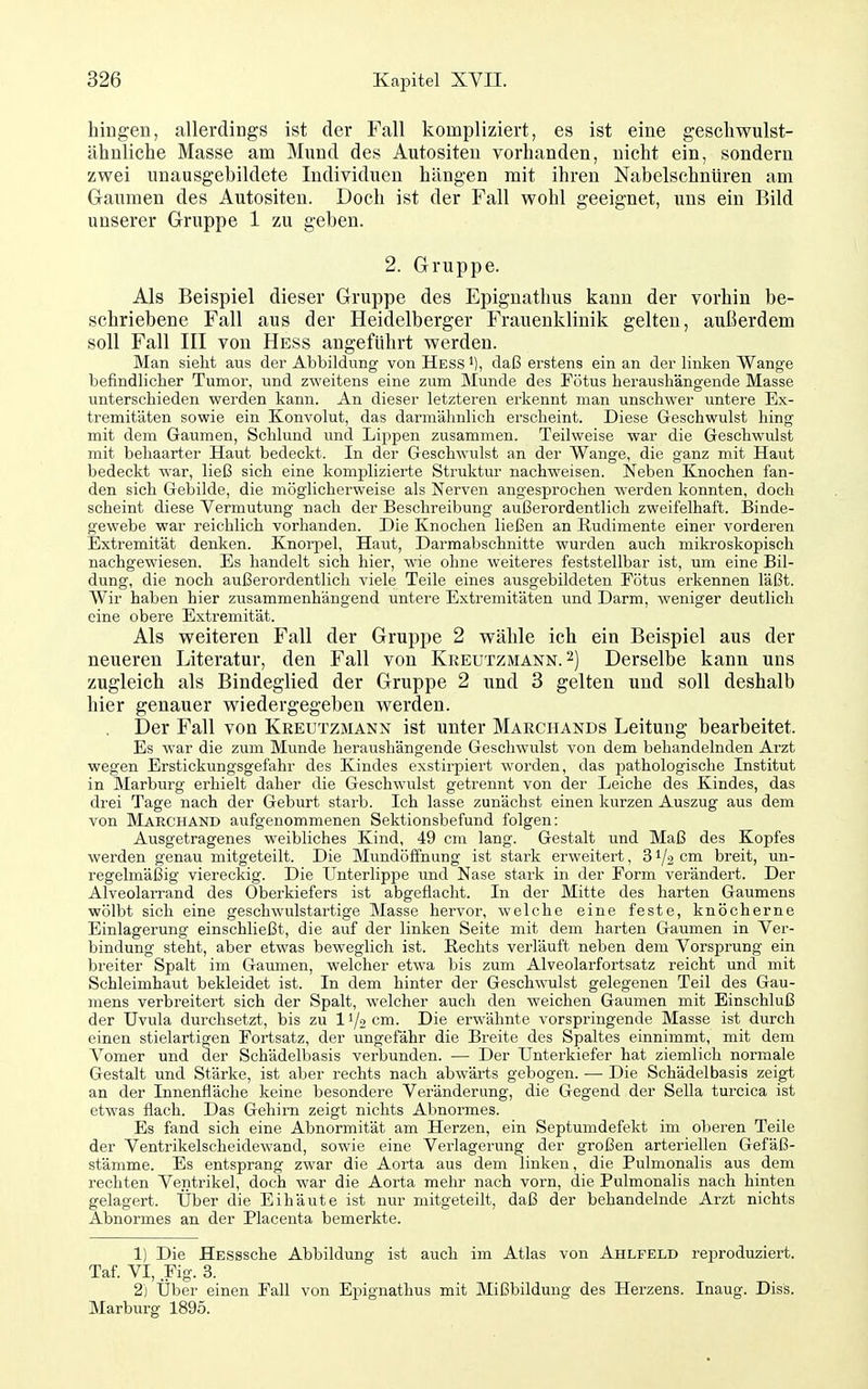 hingen, allerdings ist der Fall kompliziert, es ist eine gescliwulst- ähnliche Masse ana Mund des Autositeu vorhanden, nicht ein, sondern zwei unausgebildete Individuen hängen mit ihren Nabelschnüren am Gaiimen des Autositen. Doch ist der Fall wohl geeignet, uns ein Bild unserer Gruppe 1 zu geben. 2. Gruppe. Als Beispiel dieser Gruppe des Epignathus kann der vorhin be- schriebene Fall aus der Heidelberger Frauenklinik gelten, außerdem soll Fall III von Hess angeführt werden. Man sieht aus der Abbildung von Hess daß erstens ein an der linken Wange befindlicher Tumor, und zweitens eine zum Munde des Fötus heraushängende Masse unterschieden werden kann. An dieser letzteren erkennt man unschwer untere Ex- tremitäten sowie ein Konvolut, das darmähnlich erscheint. Diese Geschwulst hing mit dem Gaumen, Schlund und Lippen zusammen. Teilweise war die Geschwulst mit behaarter Haut bedeckt. In der Geschwulst an der Wange, die ganz mit Haut bedeckt war, ließ sich eine komplizierte Struktur nachweisen. Neben Knochen fan- den sich Gebilde, die möglicherweise als Nerven angesprochen werden konnten, doch scheint diese Vermutung nach der Beschreibung außerordentlich zweifelhaft. Binde- gewebe war reichlich vorhanden. Die Knochen ließen an Rudimente einer vorderen Extremität denken. Knorpel, Haut, Darmabschnitte wurden auch mikroskopisch nachgewiesen. Es handelt sich hier, wie ohne weiteres feststellbar ist, um eine Bil- dung, die noch außerordentlich viele Teile eines ausgebildeten Fötus erkennen läßt. AVir haben hier zusammenhängend untere Extremitäten und Darm, weniger deutlich eine obere Extremität. Als weiteren Fall der Gruppe 2 wähle ich ein Beispiel aus der neueren Literatur, den Fall von Kkeutzmann. 2) Derselbe kann uns zugleich als Bindeglied der Gruppe 2 und 3 gelten und soll deshalb hier genauer wiedergegeben werden. Der Fall von Kreutzmann ist unter Marchands Leitung bearbeitet. Es war die zum Munde heraushängende Geschwulst von dem behandelnden Arzt wegen Erstickungsgefahr des Kindes exstirpiert worden, das pathologische Institut in Marburg erhielt daher die Geschwulst getrennt von der Leiche des Kindes, das drei Tage nach der Geburt starb. Ich lasse zunächst einen kurzen Auszug aus dem von Marchand aufgenommenen Sektionsbefund folgen: Ausgetragenes weibliches Kind, 49 cm lang. Gestalt und Maß des Kopfes werden genau mitgeteilt. Die Mundöffnung ist stark erweitert, 31/2 cm breit, un- regelmäßig viereckig. Die Unterlippe und Nase stark in der Form verändert. Der Alveolarrand des Oberkiefers ist abgeflacht. In der Mitte des harten Gaumens wölbt sich eine geschwulstartige Masse hervor, welche eine feste, knöcherne Einlagerung einschließt, die auf der linken Seite mit dem harten Gaumen in Ver- bindung steht, aber etwas beweglich ist. Rechts verläuft neben dem Vorsprung ein breiter Spalt im Gaumen, welcher etwa bis zum Alveolarfortsatz reicht und mit Schleimhaut bekleidet ist. In dem hinter der Geschwulst gelegenen Teil des Gau- mens verbreitert sich der Spalt, welcher auch den weichen Gaumen mit Einschluß der Uvula durchsetzt, bis zu 11/2 cm. Die erwähnte vorspringende Masse ist durch einen stielartigen Fortsatz, der ungefähr die Breite des Spaltes einnimmt, mit dem A'omer und der Schädelbasis verbunden. — Der Unterkiefer hat ziemlich normale Gestalt und Stärke, ist aber rechts nach abwärts gebogen. •— Die Schädelbasis zeigt an der Innenfläche keine besondere Veränderung, die Gegend der Sella turcica ist etwas flach. Das Gehirn zeigt nichts Abnormes. Es fand sich eine Abnormität am Herzen, ein Septumdefekt im obei'en Teile der Ventrikelscheidewand, sowie eine Verlagerung der großen arteriellen Gefäß- stämme. Es entsprang zwar die Aorta aus dem linken, die Pulmonalis aus dem rechten Ventrikel, doch war die Aorta mehr nach vorn, die Pulmonalis nach hinten gelagert. Über die Eihäute ist nur mitgeteilt, daß der behandelnde Arzt nichts Abnormes an der Placenta bemerkte. 1) Die HESSsche Abbildung ist auch im Atlas von Ahlfeld reproduziert. Taf. VI, Fig. 3. 2) Über einen Fall von Epignathus mit Mißbildung des Herzens. Inaug. Diss. Marburg 1895. I