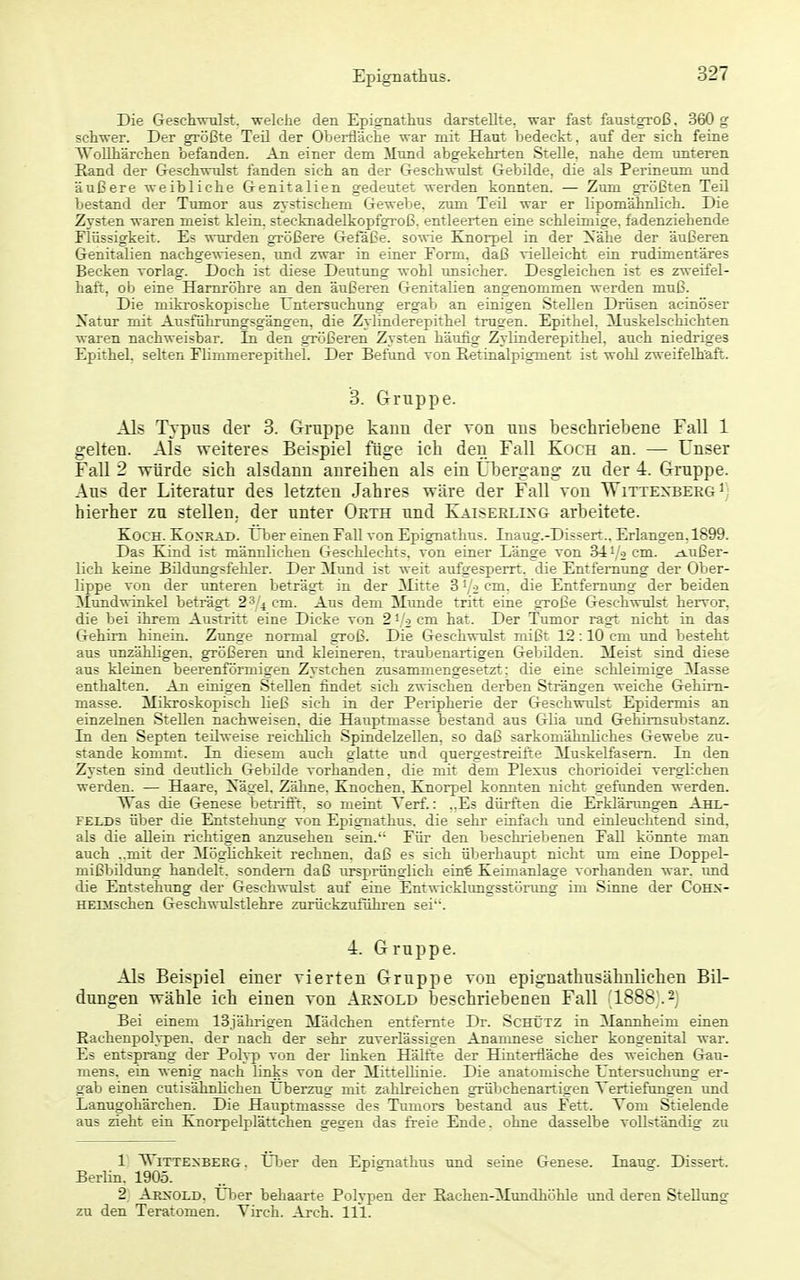 Die Geschwulst, welche den Epiornathus darstellte, war fast faustgroß, 360 g schwer. Der größte Teil der Oberfläche war mit Haut bedeckt, auf der sich feine Wollhärchen befanden. An einer dem Mund abgekehrten Stelle, nahe dem tmteren Rand der Geschwulst fanden sich an der Geschwulst Gebilde, die als Perineum und äußere weibliche Genitalien gedeutet werden konnten. — Zum größten Teil bestand der Tumor aus zystischem Gewebe, zum Teil war er lipomähnlich. Die Zysten waren meist klein, stecknadelkopfgroß, entleerten eine schleimige, fadenziehende Flüssigkeit. Es wurden größere Gefäße, sowie Knorpel in der Xähe der äußeren Genitalien nachgewiesen, und zwar in einer Form, daß vielleicht ein rudimentäres Becken vorlag. Doch ist diese Deutung wohl unsicher. Desgleichen ist es zweifel- haft, ob eine Harnröhre an den äußeren Genitalien angenommen werden muß. Die miki'oskopische Untersuchung ergab an einigen Stellen Drüsen acinöser Natur mit Ausführungsgängen, die Zylinderepithel trugen. Epithel. Muskelschichten waren nachweisbar. In den größeren Zysten häufig Zylinderepithel, auch niedriges Epithel, selten Flimmerepithel. Der Befund von Eetinalpigment ist wohl zweifelhaft. 3. Gruppe. Als Typus der 3. Gruppe kann der von uns beschriebene Fall 1 gelten. Als weiteres Beispiel füge ich den Fall Koch an. — Unser Fall 2 würde sich alsdann anreihen als ein Übergang zu der 4. Gruppe. Aus der Literatur des letzten Jahres wäre der Fall von Wittexberg^) hierher zu stellen, der unter Oeth und Katserlixg arbeitete. Koch. Koxrad. tber einen Fall von Epignathus. Inaug.-Dissert.. Erlangen, 1899. Das Kind ist männlichen Geschlechts, von einer Länge von 34 i/o cm. äußer- lich keine Büdungsfehler. Der Mund ist weit aufgesperrt, die Entfernung der Ober- lippe von der tmteren beträgt in der Mitte 3 '/o cm. die Entfernung der beiden ;^Iundwinkel beträgt 23/4 cm. Aus dem Mimde tritt eine gToße Geschwulst hervor, die bei ihrem Austritt eine Dicke von 2 i/o cm hat. Der Tumor ragt nicht in das Gehirn hinein. Zunge normal groß. Die Geschwulst mißt 12:10 cm und besteht aus unzähligen, größeren und kleineren, traubenartigen Gebilden. Meist sind diese aus kleinen beerenrörmigen Zystchen zusammengesetzt; die eine schleimige Masse enthalten. An einigen Stellen findet sich zwischen derben Strängen weiche Gehim- masse. Mikroskopisch ließ sich in der Peripherie der Geschwulst Epidermis an einzelnen Stellen nachweisen, die Hauptmasse bestand aus Glia und Gehimsubstanz. In den Septen teilweise reichlich Spindelzellen, so daß sarkomähnliches Gewebe zu- stande kommt. In diesem auch glatte und quergestreifte Muskelfasern. In den Zysten sind deutlich Gebilde vorhanden, die mit dem Plexus chorioidei verglichen werden. — Haare, Xägel, Zähne. Knochen, Knorpel konnten nicht gefunden werden. ^as die Genese betrifft, so meint Verf.: ..Es dürften die Erklärungen Ahl- felds über die Entstehung von Epignathus, die sehr einfach und einleuchtend sind, als die allein richtigen anzusehen seia. Für den beschriebenen Fall könnte man auch ..mit der MögHchkeit rechnen, daß es sich überhaupt nicht um eine Doppel- mißbildung handelt, sondern daß tirsprünglich eint Keimanlage vorhanden war. imd die Entstehung der Geschwulst auf eine Entwicklungsstörung im Sinne der CoHS- HEiMschen Geschwulstlehre zurückzuführen sei. 4. Gruppe. Als Beispiel einer vierten Gruppe von epignathusähnliehen Bil- dungen wähle ich einen von Arnold beschriebenen Fall (1888 .2j Bei einem 13jährigen Mädchen entfernte Dr. ScHtjTZ in Mannheim einen Rachenpoh-pen. der nach der sehr zuverlässigen Anamnese sicher kongenital war. Es entsprang der Polyp von der linken Hälfte der Hinterfläche des weichen Grau- mens. ein wenig nach links von der Mittellinie. Die anatomische Untersuchung er- gab einen cutisähnHchen Uberzug mit zahlreichen grübchenartigen Vertiefungen und Lanugohärchen. Die Hauptmassse des Tumors bestand aus Fett. Tom Stielende aus zieht ein Knoi-pelplättchen gegen das freie Ende, ohne dasselbe vollständig zu 1 Wittenberg. Über den Epignathus und seine Genese. Inaue. Dissert. Berlin. 1905. 2 Aexold, Uber behaarte Polypen der Rachen-Mundhöhle und deren Stellung zu den Teratomen. Virch. Arch. III.