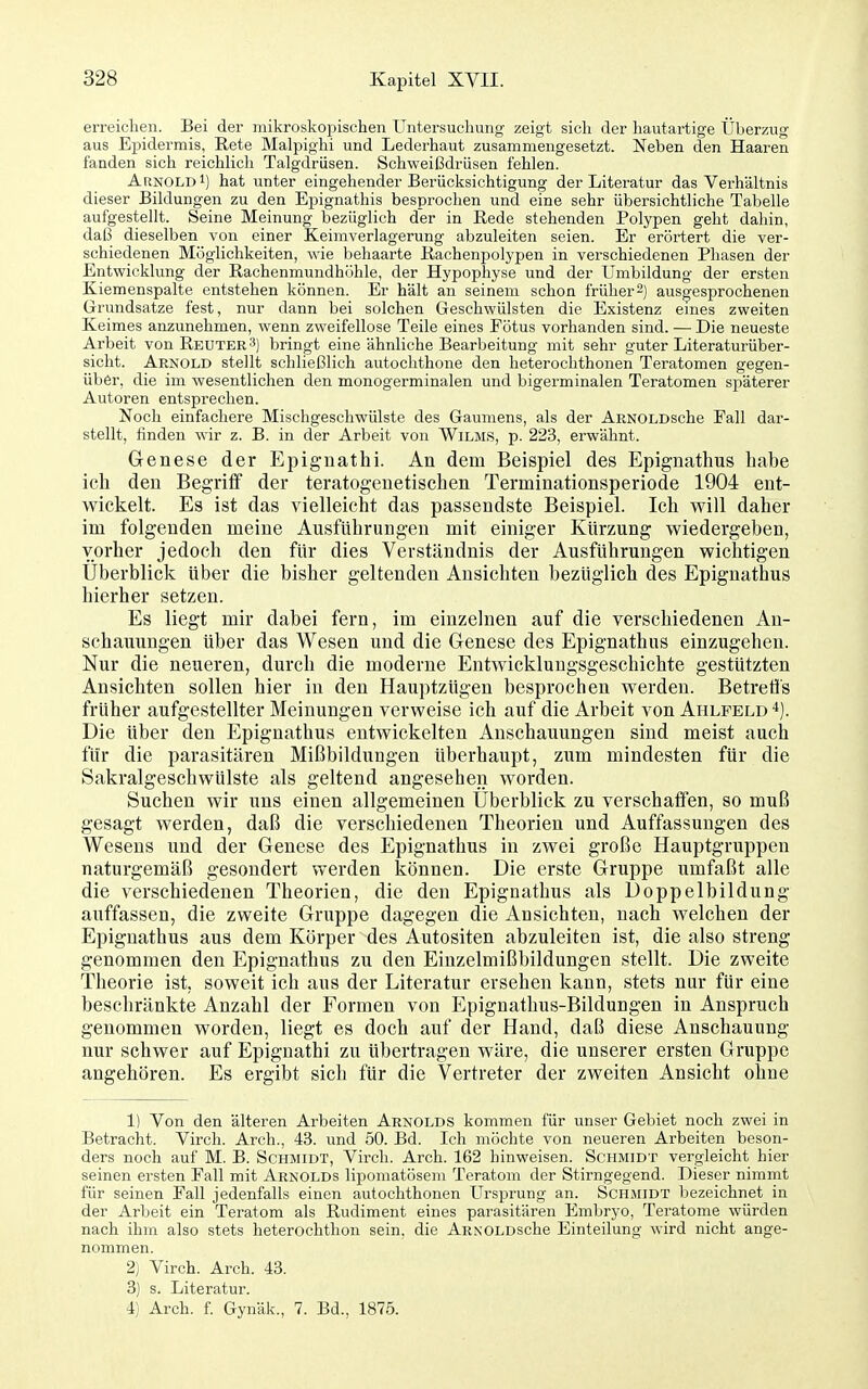 erreichen. Bei der mikroskopischen Untersuchung zeigt sich der hautartige Überzug aus EiDidermis, Rete Malpighi und Lederhaut zusammengesetzt. Neben den Haaren fanden sich reichlich Talgdrüsen. Schweißdrüsen fehlen. Arnold i) hat unter eingehender Berücksichtigung der Literatur das Verhältnis dieser Bildungen zu den Epignathis besprochen und eine sehr übersichtliche Tabelle aufgestellt. Seine Meinung bezüglich der in Rede stehenden Polypen geht dahin, daß dieselben von einer Keimverlagerung abzuleiten seien. Er erörtert die ver- schiedenen Möglichkeiten, wie behaarte Kachenpolypen in verschiedenen Phasen der Entwicklung der Rachenmundhöhle, der Hypophyse und der Umbildung der ersten Kiemenspalte entstehen können. Er hält an seinem schon früher^) ausgesprochenen Grundsatze fest, nur dann bei solchen Geschwülsten die Existenz eines zweiten Keimes anzunehmen, wenn zweifellose Teile eines Fötus vorhanden sind. — Die neueste Arbeit von Reuter 3) bringt eine ähnliche Bearbeitung mit sehr guter Literaturüber- sicht. Arnold stellt schließlich autochthone den heterochthonen Teratomen gegen- über, die im wesentlichen den monogerminalen und bigerminalen Teratomen späterer Autoren entsprechen. Noch einfachere Mischgeschwülste des Gaumens, als der ARNOLDsche Fall dar- stellt, finden wir z. B. in der Arbeit von Wilms, p. 223, erwähnt. Genese der Epiguathi. An dem Beispiel des Epignathus habe ich den Begriff der teratogeuetischen Terminationsperiode 1904 ent- wickelt. Es ist das vielleicht das passendste Beispiel. Ich will daher im folgenden meine Ausführungen mit einiger Kürzung wiedergeben, vorher jedoch den für dies Verständnis der Ausführungen wichtigen Uberblick über die bisher geltenden Ansichten bezüglich des Epignathus hierher setzen. Es liegt mir dabei fern, im einzelnen auf die verschiedenen An- schauungen über das Wesen und die Genese des Epignathus einzugehen. Nur die neueren, durch die moderne Entwicklungsgeschichte gestützten Ansichten sollen hier in den Hauptzügen besprochen werden. Betretls früher aufgestellter Meinungen verweise ich auf die Arbeit von Ahlfeld Die über den Epignathus entwickelten Anschauungen sind meist auch für die parasitären Mißbildungen überhaupt, zum mindesten für die Sakralgeschwülste als geltend angesehen worden. Suchen wir uns einen allgemeinen Überblick zu verschaffen, so muß gesagt werden, daß die verschiedenen Theorien und Auffassungen des Wesens und der Genese des Epignathus in zwei große Hauptgruppen naturgemäß gesondert werden können. Die erste Gruppe umfaßt alle die verschiedenen Theorien, die den Epignathus als Doppelbildung auffassen, die zweite Gruppe dagegen die Ansichten, nach welchen der Epignathus aus dem Körper des Autositen abzuleiten ist, die also streng genommen den Epignathus zu den Einzelmißbildungen stellt. Die zweite Theorie ist, soweit ich aus der Literatur ersehen kann, stets nur für eine beschränkte Anzahl der Formen von Epignathus-Bildungen in Anspruch genommen worden, liegt es doch auf der Hand, daß diese Anschauung nur schwer auf Epignathi zu übertragen wäre, die unserer ersten Gruppe angehören. Es ergibt sich für die Vertreter der zweiten Ansicht ohne 1) Von den älteren Arbeiten Arnolds kommen für unser Gebiet noch zwei in Betracht. Virch. Arch., 43. und 50. Bd. Ich möchte von neueren Arbeiten beson- ders noch auf M. B. Schmidt, Virch. Arch. 162 hinweisen. Schmidt vergleicht hier seinen ersten Fall mit Arnolds lipomatösem Teratom der Stirngegend. Dieser nimmt für seinen Fall jedenfalls einen autochthonen Ursprung an. Schmidt bezeichnet in der Arbeit ein Teratom als Rudiment eines parasitären Embryo, Teratome würden nach ihm also stets heterochthon sein, die ARNOLDsche Einteilung wird nicht ange- nommen. 2) Virch. Arch. 43. 3) s. Literatur. 4) Arch. f. Gynäk., 7. Bd., 1875.