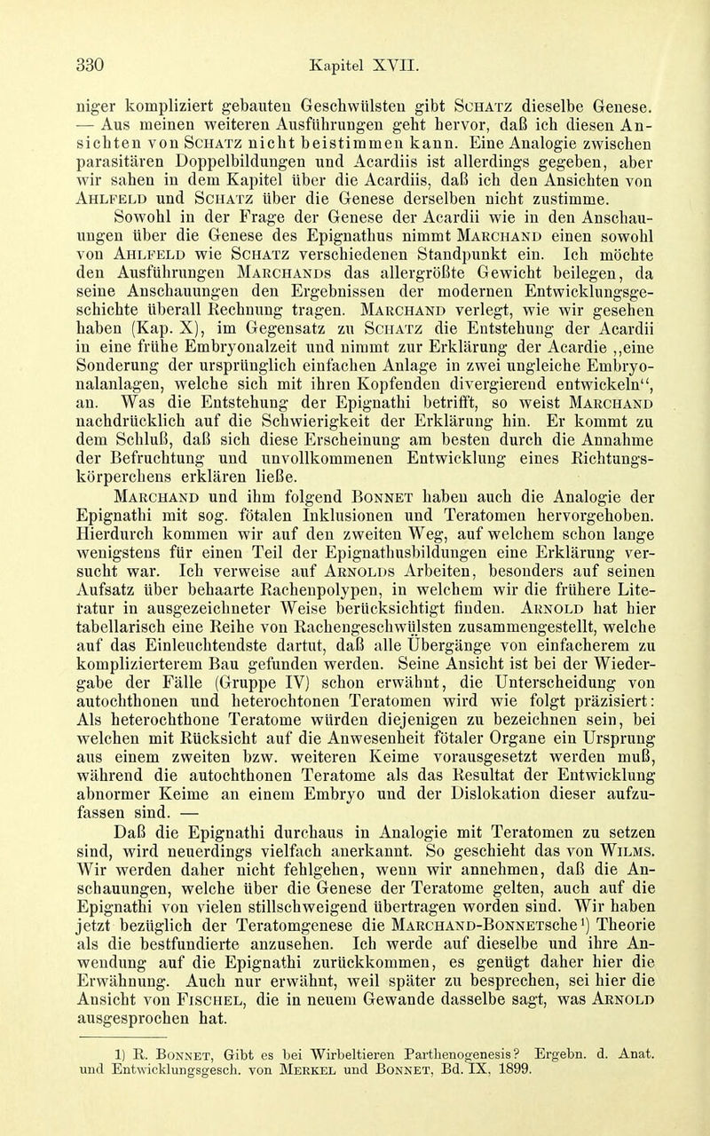niger kompliziert gebauten Geschwülsten gibt Schatz dieselbe Genese. — Aus meinen weiteren Ausführungen geht hervor, daß ich diesen An- sichten von Schatz nicht beistimmen kann. Eine Analogie zwischen parasitären Doppelbildungen und Acardiis ist allerdings gegeben, aber wir sahen in dem Kapitel über die Acardiis, daß ich den Ansichten von Ahlfeld und Schatz über die Genese derselben nicht zustimme. Sowohl in der Frage der Genese der Acardii wie in den Anschau- ungen über die Genese des Epignathus nimmt Marchand einen sowohl von Ahlpeld wie Schatz verschiedenen Standpunkt ein. Ich möchte den Ausführungen Marchands das allergrößte Gewicht beilegen, da seine Anschauungen den Ergebnissen der modernen Entwicklungsge- schichte Uberall Kechnung tragen. Marchand verlegt, wie wir gesehen haben (Kap. X), im Gegensatz zu Schatz die Entstehung der Acardii in eine frühe Embryonalzeit und nimmt zur Erklärung der Acardie ,,eine Sonderung der ursprünglich einfachen Anlage in zwei ungleiche Embryo- nalanlagen, welche sich mit ihren Kopfenden divergierend entwickeln, an. Was die Entstehung der Epignathi betrifft, so weist Marchand nachdrücklich auf die Schwierigkeit der Erklärung hin. Er kommt zu dem Schluß, daß sich diese Erscheinung am besten durch die Annahme der Befruchtung und unvollkommenen Entwicklung eines Kichtungs- körperchens erklären ließe. Marchand und ihm folgend Bonnet haben auch die Analogie der Epignathi mit sog. fötalen Inklusionen und Teratomen hervorgehoben. Hierdurch kommen wir auf den zweiten Weg, auf welchem schon lange wenigstens für einen Teil der Epignathusbildungen eine Erklärung ver- sucht war. Ich verweise auf Arnolds Arbeiten, besonders auf seinen Aufsatz über behaarte Rachenpolypen, in welchem wir die frühere Lite- tatur in ausgezeichneter Weise berücksichtigt finden. Arnold hat hier tabellarisch eine Reihe von Rachengeschwülsten zusammengestellt, welche auf das Einleuchtendste dartut, daß alle Ubergänge von einfacherem zu komplizierterem Bau gefunden werden. Seine Ansicht ist bei der Wieder- gabe der Fälle (Gruppe IV) schon erwähnt, die Unterscheidung von autochthonen und heterochtonen Teratomen wird wie folgt präzisiert: Als heterochthone Teratome würden diejenigen zu bezeichnen sein, bei welchen mit Rücksicht auf die Anwesenheit fötaler Organe ein Ursprung aus einem zweiten bzw. weiteren Keime vorausgesetzt werden muß, während die autochthonen Teratome als das Resultat der Entwicklung abnormer Keime an einem Embryo und der Dislokation dieser aufzu- fassen sind. — Daß die Epignathi durchaus in Analogie mit Teratomen zu setzen sind, wird neuerdings vielfach anerkannt. So geschieht das von Wilms. Wir werden daher nicht fehlgehen, wenn wir annehmen, daß die An- schauungen, welche über die Genese der Teratome gelten, auch auf die Epignathi von vielen stillschweigend übertragen worden sind. Wir haben jetzt bezüglich der Teratomgenese die MARCHAND-BoNNETSche^) Theorie als die bestfundierte anzusehen. Ich werde auf dieselbe und ihre An- wendung auf die Epignathi zurückkommen, es genügt daher hier die Erwähnung. Auch nur erwähnt, weil später zu besprechen, sei hier die Ansicht von Fischel, die in neuem Gewände dasselbe sagt, was Arnold ausgesprochen hat. 1) R. Bonnet, Gibt es bei Wirbeltieren Parthenoffenesis ? Ergebn. d. Anat. und Entwicklungsgesch. von Merkel und Bonnet, Bd. IX, 1899.