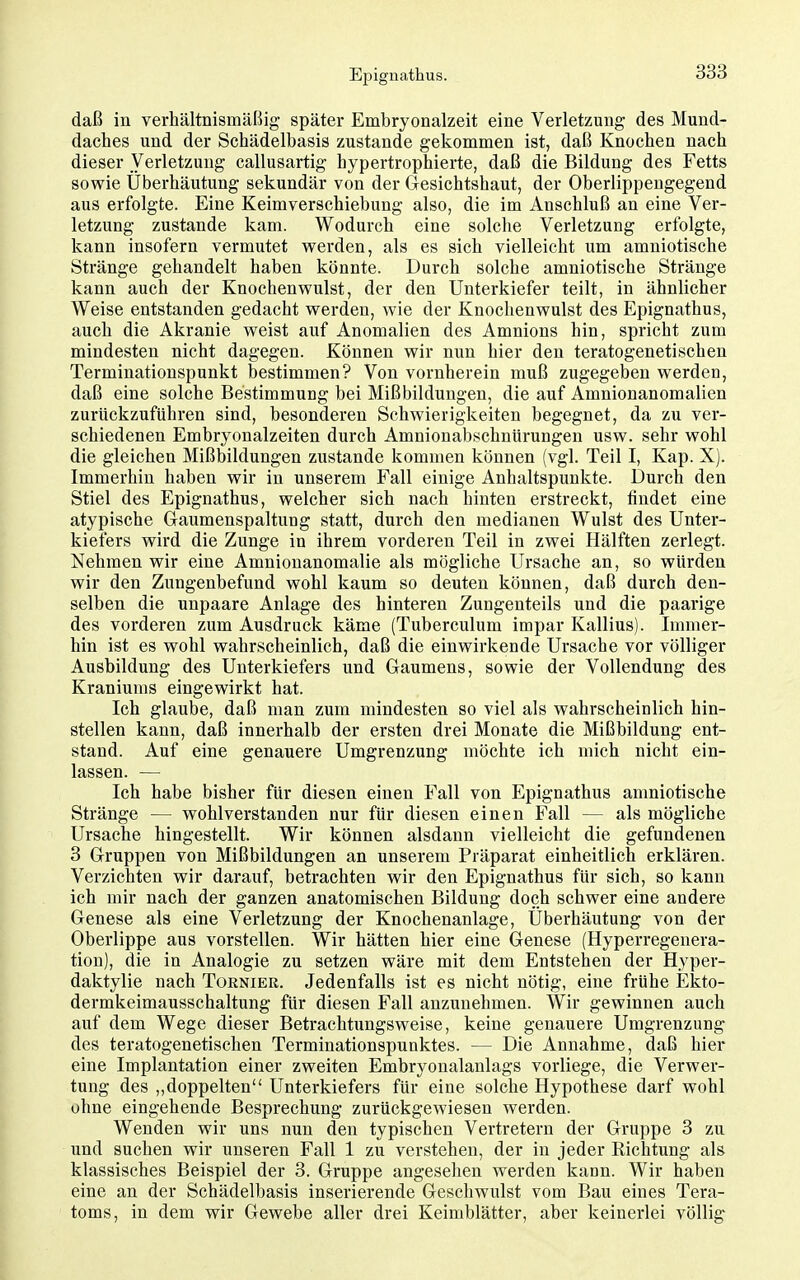 daß in verhältnismäßig später Embryonalzeit eine Verletzung des Mund- daches und der Schädelbasis zustande gekommen ist, daß Knochen nach dieser Verletzung callusartig hypertrophierte, daß die Bildung des Fetts sowie Überhäutung sekundär von der Gesichtshaut, der Oberlippengegend aus erfolgte. Eine Keimverschiebung also, die im Anschluß an eine Ver- letzung zustande kam. Wodurch eine solche Verletzung erfolgte, kann insofern vermutet werden, als es sich vielleicht um amniotische Stränge gehandelt haben könnte. Durch solche amniotische Stränge kann auch der Knochenwulst, der den Unterkiefer teilt, in ähnlicher Weise entstanden gedacht werden, wie der Knochenwulst des Epignathus, auch die Akranie weist auf Anomalien des Amnions hin, spricht zum mindesten nicht dagegen. Können wir nun hier den teratogenetischen Terminationspunkt bestimmen? Von vornherein muß zugegeben werden, daß eine solche Bestimmung bei Mißbildungen, die auf Amnionanomalien zurückzuführen sind, besonderen Schwierigkeiten begegnet, da zu ver- schiedenen Embryonalzeiten durch Amnionabschnürungen usw. sehr wohl die gleichen Mißbildungen zustande kommen können (vgl. Teil I, Kap. X). Immerhin haben wir in unserem Fall einige Anhaltspunkte. Durch den Stiel des Epignathus, welcher sich nach hinten erstreckt, findet eine atypische Gaumenspaltung statt, durch den medianen Wulst des Unter- kiefers wird die Zunge in ihrem vorderen Teil in zwei Hälften zerlegt. Nehmen wir eine Amnionanomalie als mögliche Ursache an, so würden wir den Zungenbefund wohl kaum so deuten können, daß durch den- selben die unpaare Anlage des hinteren Zungenteils und die paarige des vorderen zum Ausdruck käme (Tuberculum impar Kallius). Immer- hin ist es wohl wahrscheinlich, daß die einwirkende Ursache vor völliger Ausbildung des Unterkiefers und Gaumens, sowie der Vollendung des Kraniums eingewirkt hat. Ich glaube, daß man zum mindesten so viel als wahrscheinlich hin- stellen kann, daß innerhalb der ersten drei Monate die Mißbildung ent- stand. Auf eine genauere Umgrenzung möchte ich mich nicht ein- lassen. — Ich habe bisher für diesen einen Fall von Epignathus amniotische Stränge — wohlverstanden nur für diesen einen Fall — als mögliche Ursache hingestellt. Wir können alsdann vielleicht die gefundenen 3 Gruppen von Mißbildungen an unserem Präparat einheitlich erklären. Verzichten wir darauf, betrachten wir den Epignathus für sich, so kann ich mir nach der ganzen anatomischen Bildung doch schwer eine andere Genese als eine Verletzung der Knochenanlage, Uberhäutung von der Oberlippe aus vorstellen. Wir hätten hier eine Genese (Hyperregenera- tiou), die in Analogie zu setzen wäre mit dem Entstehen der Hyper- daktylie nach Tornier. Jedenfalls ist es nicht nötig, eine frühe Ekto- dermkeimausschaltung für diesen Fall anzunehmen. Wir gewinnen auch auf dem Wege dieser Betrachtungsweise, keine genauere Umgrenzung* des teratogenetischen Terminationspunktes. — Die Annahme, daß hier eine Implantation einer zweiten Embryonalanlags vorliege, die Verwer- tung des „doppelten Unterkiefers für eine solche Hypothese darf wohl ohne eingehende Besprechung zurückgewiesen werden. Wenden wir uns nun den typischen Vertretern der Gruppe 3 zu und suchen wir unseren Fall 1 zu verstehen, der in jeder Richtung als klassisches Beispiel der 3. Gruppe angesehen werden kann. Wir haben eine an der Schädelbasis inserierende Geschwulst vom Bau eines Tera- toms, in dem wir Gewebe aller drei Keimblätter, aber keinerlei völlig