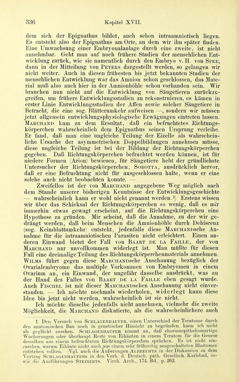 dem sich der Epignathus bildet, auch schon intraamniotisch liegen. Es entsteht also der Epignathus am Orte, an dem wir ihn später finden. Eine Umwachsung einer Embryonalanlage durch eine zweite, ist nicht annehmbar. Geht man auf noch frühere Stadien der menschlichen Ent- wicklung zurück, wie sie namentlich durch den Embryo v. H. von Spee, dann in der Mitteilung von Peteks dargestellt werden, so gelangen wir nicht weiter. Auch in diesen frühesten bis jetzt bekannten Stadien der menschlichen Entwicklung war das Amnion schon geschlossen, das Mate- rial muß also auch hier in der Amnionhöhle schon vorhanden sein. Wir brauchen nun nicht auf die Entwicklung von Säugetieren zurückzu- greifen, um frühere Entwicklungsstadien zu rekonstruieren, es kämen in erster Linie Entwicklungsstadien der Affen sowie solcher Säugetiere in Betracht, die eine sog. Blätterumkehr aufweisen —, sondern wir müssen jetzt allgemein entwicklungsphysiologische Erwägungen eintreten lassen. Marchand kam zu dem Resultat, daß ein befruchtetes Richtungs- körperchen wahrscheinlich dem Epignathus seinen Ursprung verleihe. Er fand, daß man eine ungleiche Teilung der Eizelle als wahrschein- liche Ursache der asymmetrischen Doppelbildungen annehmen müsse, diese ungleiche Teilung ist bei der Bildung der Richtungskörperchen gegeben. Daß Richtungskörperchen befruchtet werden können, ist für niedere Formen (Arion) bewiesen, für Säugetiere hebt der gründlichste Untersucher der Richtungskörperchen, Sobotta, ausdrücklich hervor, daß er eine Befruchtung nicht für ausgeschlossen halte, wenn er eine solche auch nicht beobachten konnte. — Zweifellos ist der von Marchand angegebene Weg möglich nach dem Stande unserer bisherigen Kenntnisse der Entwicklungsgeschichte — wahrscheinlich kann er wohl nicht genannt w^erden. ^) Erstens wissen wir über das Schicksal der Richtungskörperchen so wenig, daß es mir immerhin etwas gewagt erscheint, auf die Richtungskörperchen eine Hypothese zu gründen. Mir scheint, daß die Annahme, zu der wir ge- drängt werden, daß beim Menschen die Amnionhöhle durch Dehiscenz (sog. Keimblattumkehr) entsteht, jedenfalls diese MARCHANDsche An- nahme für die intraamniotischen Parasiten nicht erleichtert. Einen an- deren Einwand bietet der Fall von Baart de la Faille, der von Marchand nur unvollkommen widerlegt ist. Man müßte für diesen Fall eine dreimalige Teilung des Richtungskörperchenmaterials annehmen. WiLMS führt gegen diese MARCHANDSche Anschauung bezüglich der Ovarialembryome das multiple Vorkommen von Embryomen in einem Ovarium an, ein Einwand, der ungefähr dasselbe ausdrückt, was an der Hand des Falles von Baart de la Faille eben gesagt wurde. Auch FiscHEL ist mit dieser MARCHANDSchen Anschauung nicht einver- standen. — Ich möchte nochmals wiederholen, widerlegt kann diese Idee bis jetzt nicht werden, wahrscheinlich ist sie nicht. Ich möchte dieselbe jedenfalls nicht annehmen, vielmehr die zweite Möglichkeit, die Marchand diskutierte, als die wahrscheinlichere auch 1; Den Versuch von Sci-ilagenhaufer. einen Unterschied der Teratome durch den anatomischen Bau auch in genetischer Hinsicht zu Ijegründen. kann ich nicht als geglückt ansehen. Schlagenhaufer nimmt an, daß chorionepitheliomartige Wucherungen oder überhaupt Eeste von Eihäuten in einem Teratom für die Genese desselben aus einem befruchteten Richtungskörperchen sprächen. Es ist nicht ein- zusehen, warum Eihäute nicht auch.aus einem sehr frühzeitig ausgeschalteten Elastomer entstehen sollten. (Vgl. auch die Äußerungen Albrechts in der Diskussion zu dem Vortrag Schlagenhaufers in den Verh. d. Deutsch, path. Gesellsch. Karlsbad, so- wie die Ausführungen Steinerts. Virch. Arch., 174. Bd.. p. 262.