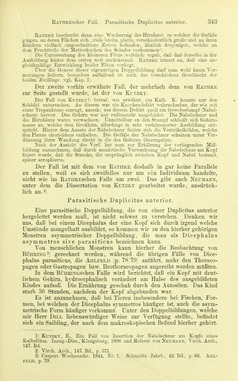 Rathke beschreibt dann eine Wucherung der Hirnhaut, zu welcher die Gefäße gingen, an deren Flächen sich ..viele breite, platte, verschiedentlich große und an ihren Kändem vielfach eingeschnittene Zotten befanden, ähnlich denjenigen, -welche an dem Fruchtteüe der Slutterkuchen des Schafes vorkommen. Die Untersuchung des kleineren Fötus weiblich ergab, daß daß derselbe in der Ausbildung hinter dem ersten weit zurückstand. Eathkx nimmt an, daß eine un- gleichmäßige Entwicklung beider Föten vorliegt. Über die Genese dieser eigenartigen Doppelbildung darf man wohl kaum Ter- mutungen äußern, besonders auffallend ist auch das verschiedene Geschlecht der beiden Zwillinge vgL Kap. I. Der zweite vorliin erwähnte Fall, der mehrfacli dem von Rathke zur Seite gestellt wnrde, ist der von Kutzkt. Der Fall von KutzkyI betraf, wie erwähnt, ein Kalb. K. konnte nur den Schädel untersuchen. An diesem war ein Kn ochendefekt wahrnehmbar, der wie mit einer Trepankrone erzeugt, aussah; aus diesem Defekt quoU ein Gewebsstumpf Nabel- schnur hervor. Das Gehirn war nur rudimentär ausgebildet. Die Nabelschnur und die Hirnhäute waren verwachsen. Unmittelbar an den Stumpf schließt sich Gehim- masse an. welche dem Großhirn, allerdings in sehr verkümmerter Ausbüdung ent- spricht. Hinter dem Ansatz der Nabelschnur finden sich die Tentrikelhöhlen. welche den Plexus chorioideus enthalten. Die Gefäße der Nabelschnur scheinen tmter Ver- dünnung ihrer Wandung direkt in die des Gehirns überzugehen. Nach der Ansicht des Terf. hat man zur Erklärung der vorliegenden Miß- bildung anzunehmen, daß durch amniotische Verwachsung die Nabelschnur am Kopf fixiert wtu-de. daß die Strecke, die ursprünglich zwischen Kopf und Nabel bestand, später atrophierte. Der Fall ist mit dem von Eathke deshalb in gar keine Parallele zu stellen, weil es sich zweifellos nur um ein Individuum handelte, nicht wie im EATHKEschen Falle um zwei. Das gibt auch 2seu3Iaxx, unter dem die Dissertation von Kutzkt gearbeitet wurde, ausdrück- lich an.- Parasitische Duplicitas anterior. Eine parasitische Doppelbildung, die von einer Duplicitas anterior hergeleitet werden muß, ist nicht schwer zu verstehen. Denken wir uns, daß bei einem Dicephalus der eine Kopf sich durch irgend welche Umstände mangelhaft ausbildet, so kommen wir zu den hierher gehörigen Monstren asymmetrischer Doppelbildung, die man als Dicephalus asymmetros sive parasiticus bezeichnen kann. Von menschlichen Monstren kann hierher die Beobachtung von BChrixg-^ gerechnet werden, während die übrigen Fälle von Dice- phalus parasiticus, die Ahlfeld p. 78 79 anführt, mehr den Thoraco- pagen oder Gastropagen bzw. Ileothoracopagen angereiht werden müßten. In dem BüHßrs'GSchen Falle wird berichtet, daß ein Kopf mit deut- lichem Gehirn, hydrocephalisch verändert am Halse des ausgebildeten Kindes aufsaß. Die Ernährung geschah durch den Autositen. Das Kind starb 36 Stunden, nachdem der Kopf abgebunden war. Es ist anzunehmen, daß bei Tieren insbesondere bei Fischen. For- men, bei welchen der Dicephalus symmetros häufiger ist. auch die asym- metrische Form häufiger vorkommt. Unter den Doppelbildungen, welche mir Herr Dell liebenswürdiger Weise zur Verfügung stellte, befindet sich ein Saibling, der nach dem makroskopischen Befand hierher gehört. 1 KcTZKT. E.. Ein Fall von Insertion der Nabelschnur am Kopfe eines Kalbsföttis. Inaus.-Diss.. Königrsbersr, 1896 tmd Referat von Nel^iasx. Virch. Arch.. UT.Bd. - - 2 Virch. Arch., Hl. Bd.. p. 571. 3 Caspers Wochenschr. 1844. Nr. 1. Schmidts Jahrb.. 42. Bd.. p. 66. Ahl- r£LD, p. 79.