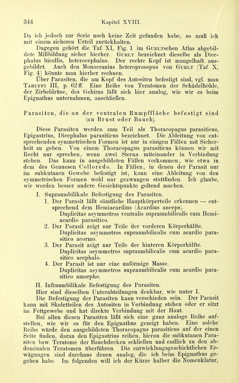 Da ich jedoch zur Serie noch keine Zeit gefunden hahe, so muß ich mit einem sicheren Urteil zurückhalten. Dagegen gehört die Taf. XI, Fig. 1 im GuRLTschen Atlas abgebil- dete Mißbildung sicher hierher. Gurlt bezeichnet dieselbe als Dice- phalus bicollis, heterocephalus. Der rechte Kopf ist mangelhaft aus- gebildet. Auch den Monocranius heteroprosopus von Gurlt (Taf X, Fig. 4) könnte man hierher rechnen. Uber Parasiten, die am Kopf des Autositen befestigt sind, vgl. man Taruffi III, p. 62 ff. Eine Reihe von Teratomen der Schädelhöhle, der Zirbeldrüse, des Gehirns läßt sich hier analog, wie wir es beim Epignathus unternahmen, anschließen. Parasiten, die an der ventralen Rumpffläche befestigt sind (an Brust oder Bauch). Diese Parasiten werden zum Teil als Thoracopagus parasiticus, Epigastrius, Dicephalus parasiticus bezeichnet. Die Ableitung von ent- sprechenden symmetrischen Formen ist nur in einigen Fällen mit Sicher- heit zu geben. Von einem Thoracopagus parasiticus können wir mit Recht nur sprechen, wenn zwei Sterna miteinander in Verbindung stehen. Das kann in ausgebildeten Fällen vorkommen, wie etwa in dem des Genuesen Colloredo. In Fällen, in denen der Parasit nur im subkutanen Gewebe befestigt ist, kann eine Ableitung von den symmetrischen Formen wohl nur gezwungen stattfinden. Ich glaube, wir werden besser andere Gesichtspunkte geltend machen. I. Supraumbilikale Befestigung des Parasiten. 1. Der Parasit läßt sämtliche Hauptkörperteile erkennen — ent- sprechend dem Hemiacardius (Acardius anceps). Duplicitas asymmetros ventralis supraumbilicalis cum Hemi- acardio parasitico. 2. Der Parasit zeigt nur Teile der vorderen Körperhälfte. Duplicitas asymmetros supraumbilicalis cum acardio para- sitico acormo. 3. Der Parasit zeigt nur Teile der hinteren Körperhälfte. Duplicitas asymmetros supraumbilicalis cum acardio para- sitico acephalo. 4. Der Parasit ist nur eine unförmige Masse. Duplicitas asymmetros supraumbilicalis cum acardio para- sitico amorphe. II. Infraumbilikale Befestigung des Parasiten. Hier sind dieselben Unterabteilungen denkbar, wie unter I. Die Befestigung der Parasiten kann verschieden sein. Der Parasit kann mit Skeletteilen des Autositen in Verbindung stehen oder er sitzt im Fettgewebe und hat direkte Verbindung mit der Haut. Bei allen diesen Parasiten läßt sich eine ganz analoge Reihe auf- stellen, wie wir es für den Epignathus gezeigt haben. Eine solche Reihe würde den ausgebildeten Thoracopagus parasiticus auf der einen Seite finden, daran den Epigastrius reihen, hieran die subkutanen Para- siten bzw. Teratome der Bauchdecken schließen und endlich zu den ab- dominalen Teratomen überführen. Die entwicklungsgeschichtlichen Er- wägungen sind durchaus denen analog, die ich beim Epignathus ge- geben habe. Im folgenden will ich der Kürze halber die Nomenklatur,