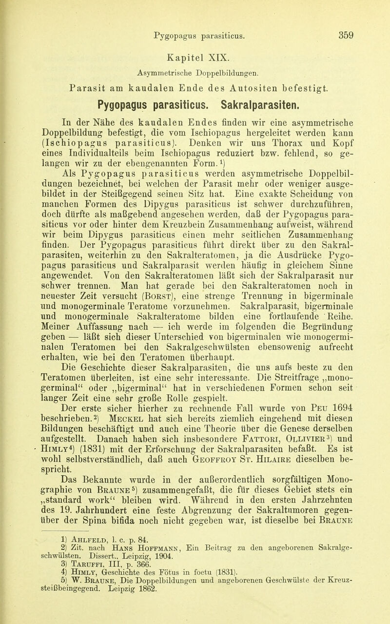 Kapitel XIX. Asymmetrisclie Doppelbildungen. Parasit am kaudalen Ende des Autositen befestigt. Pygopagus parasiticus. Sakralparasiten. In der Nähe des kaudalen Endes finden wir eine asymmetrische Doppelbildung befestigt, die vom Ischiopagus hergeleitet werden kann (Ischiopagus parasiticus). Denken wir uns Thorax und Kopf eines Individualteils beim Ischiopagus reduziert bzw. fehlend, so ge- langen wir zu der ebeugenannten Form, Als Pygopagus parasiticus werden asymmetrische Doppelbil- dungen bezeichnet, bei welchen der Parasit mehr oder weniger ausge- bildet in der Steißgegend seinen Sitz hat. Eine exakte Scheidung von manchen Formen des Dipygus parasiticus ist schwer durchzuführen, doch dürfte als maßgebend angesehen werden, daß der Pygopagus para- siticus vor oder hinter dem Kreuzbein Zusammenhang aufweist, während wir beim Dipygus parasiticus einen mehr seitlichen Zusammenhang finden. Der Pygopagus parasiticus führt direkt über zu den Sakral- parasiten, weiterhin zu den Sakralteratomen, ja die Ausdrücke Pygo- pagus parasiticus und Sakralparasit werden häufig in gleichem Sinne angewendet. Von den Sakralteratomen läßt sich der Sakralparasit nur schwer trennen. Man hat gerade bei den Sakralteratomen noch in neuester Zeit versucht (Borst), eine strenge Trennung in bigerminale und monogerminale Teratome vorzunehmen. Sakralparasit, bigerminale und monogerminale Sakralteratome bilden eine fortlaufende Reihe. Meiner Auffassung nach — ich werde im folgenden die Begründung geben — läßt sich dieser Unterschied von bigerminalen wie monogermi- nalen Teratomen bei den Sakralgeschwülsten ebensowenig aufrecht erhalten, wie bei den Teratomen überhaupt. Die Geschichte dieser Sakralparasiten, die uns aufs beste zu den Teratomen überleiten, ist eine sehr interessante. Die Streitfrage ,,mono- germinal oder ,,bigerminal hat in verschiedenen Formen schon seit langer Zeit eine sehr große Rolle gespielt. Der erste sicher hierher zu rechnende Fall wurde von Peu 1694 beschrieben. 2) Meckel hat sich bereits ziemlich eingehend mit diesen Bildungen beschäftigt und auch eine Theorie über die Genese derselben aufgestellt. Danach haben sich insbesondere Fattori, Ollivier 3) und HiMLY*) (1831) mit der Erforschung der Sakralparasiten befaßt. Es ist wohl selbstverständlich, daß auch Geoffroy St. Hilaire dieselben be- spricht. Das Bekannte wurde in der außerordentlich sorgfältigen Mono- graphie von Braune 5) zusammengefaßt, die für dieses Gebiet stets ein „Standard work bleiben wird. Während in den ersten Jahrzehnten des 19. Jahrhundert eine feste Abgrenzung der Sakraltumoren gegen- über der Spina bifida noch nicht gegeben war, ist dieselbe bei Braune 1) Ahlfeld, 1. c. p. 84. 2) Zit. nach Hans Hoffmann, Ein Beitrag zu den angeborenen Sakralge- schwülsten. Dissert.. Leipzig, 1904. 3) Taruffi. III, p. 366. 4) HiMLY, Geschichte des Fötus in foetu (1831). 5) W. Braune, Die Doppelbildungen und angeborenen Geschwülste der Kreuz- steißbeingegend. Leipzig 1862.