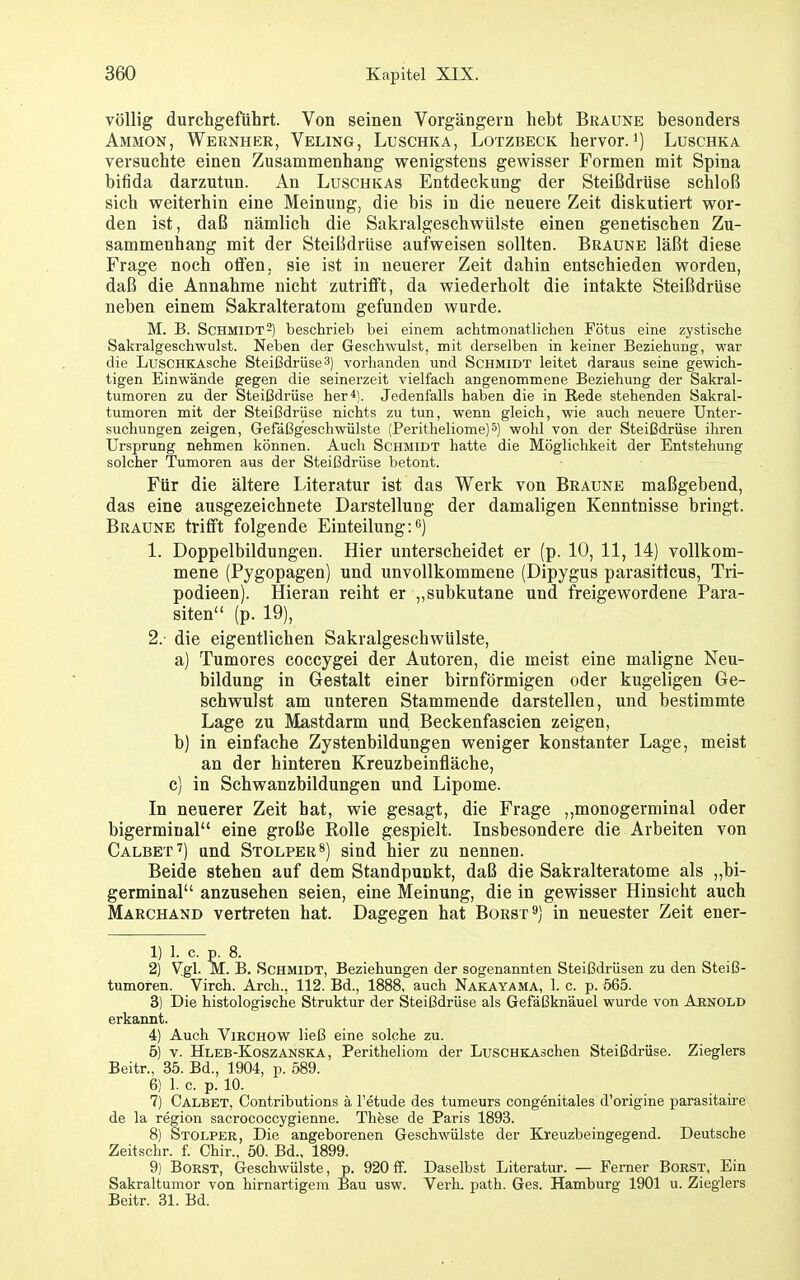 völlig durchgeführt. Von seinen Vorgängern hebt Braune besonders Ammon, Wernher, Veling, Luschka, Lotzbeck hervor, Luschka versuchte einen Zusammenhang vrenigstens gewisser Formen mit Spina bifida darzutun. An Luschkas Entdeckung der Steißdrüse schloß sich vpeiterhin eine Meinung, die bis in die neuere Zeit diskutiert w^or- den ist, daß nämlich die Sakralgeschvrülste einen genetischen Zu- sammenhang mit der Steißdrüse aufweisen sollten. Braune läßt diese Frage noch offen, sie ist in neuerer Zeit dahin entschieden worden, daß die Annahme nicht zutrifft, da wiederholt die intakte Steißdrüse neben einem Sakralteratom gefunden wurde. M. B. Schmidt 2) beschrieb bei einem achtmonatlichen Fötus eine zystische Sakralgeschwulst. Neben der Geschwulst, mit derselben in keiner Beziehung, war die LusCHKAsche Steißdrüse 3) vorhanden und Schmidt leitet daraus seine gewich- tigen Einwände gegen die seinerzeit vielfach angenommene Beziehung der Sakral- tumoren zu der Steißdrüse her4). Jedenfalls haben die in Rede stehenden Sakral- tumoren mit der Steißdrüse nichts zu tun, wenn gleich, wie auch neuere Unter- suchungen zeigen, Gefäßg'eschwülste (Peritheliome)^) wohl von der Steißdrüse ihren Ursprung nehmen können. Auch Schmidt hatte die Möglichkeit der Entstehung solcher Tumoren aus der Steißdrüse betont. Für die ältere Literatur ist das Werk von Braune maßgebend, das eine ausgezeichnete Darstellung der damaligen Kenntnisse bringt. Braune trifft folgende Einteilung:'^j 1. Doppelbildungen. Hier unterscheidet er (p. 10, 11, 14) vollkom- mene (Pygopagen) und unvollkommene (Dipygus parasiticus, Tri- podieen). Hieran reiht er ,,subkutane und freigewordene Para- siten (p. 19), 2. die eigentlichen Sakralgeschwülste, a) Tumores coccygei der Autoren, die meist eine maligne Neu- bildung in Gestalt einer birnförmigen oder kugeligen Ge- schwulst am unteren Stammende darstellen, und bestimmte Lage zu Mastdarm und Beckenfascien zeigen, b) in einfache Zystenbildungen weniger konstanter Lage, meist an der hinteren Kreuzbeinfläche, c) in Schwanzbildungen und Lipome. In neuerer Zeit hat, wie gesagt, die Frage ,,monogerminal oder bigerminal eine große Rolle gespielt. Insbesondere die Arbeiten von Calbet^) und Stolper^) sind hier zu nennen. Beide stehen auf dem Standpunkt, daß die Sakralteratome als „bi- germinal anzusehen seien, eine Meinung, die in gewisser Hinsicht auch Marchand vertreten hat. Dagegen hat Borst^) in neuester Zeit ener- 1) 1. c. p. 8. 2) Vgl. M. B. Schmidt, Beziehungen der sogenannten Steißdrüsen zu den Steiß- tumoren. Virch. Arch.; 112. Bd., 1888, auch Nakayama, 1. c. p. 565. 3) Die histologische Struktur der Steißdrüse als Gefäßknäuel wurde von Arnold erkannt. 4) Auch ViRCHOW ließ eine solche zu. 5) V. Hleb-Koszanska, Peritheliom der LusCHKAschen Steißdrüse. Zieglers Beitr., 35. Bd., 1904, p. 589. 6) 1. c. p. 10. 7) Calbet, Contributions ä Fetude des tumeurs congenitales d'origine parasitaire de la region sacrococcygienne. These de Paris 1893. 8) Stolper, Die angeborenen Geschwülste der Kreuzbeingegend. Deutsche Zeitschr. f. Chir., 50. Bd., 1899. 9) Borst, Geschwülste, p. 920 ff. Daselbst Literatur. — Ferner Borst, Ein Sakraltumor von hirnartigem Bau usw. Verh. path. Ges. Hamburg 1901 u. Zieglers Beitr. 31. Bd.