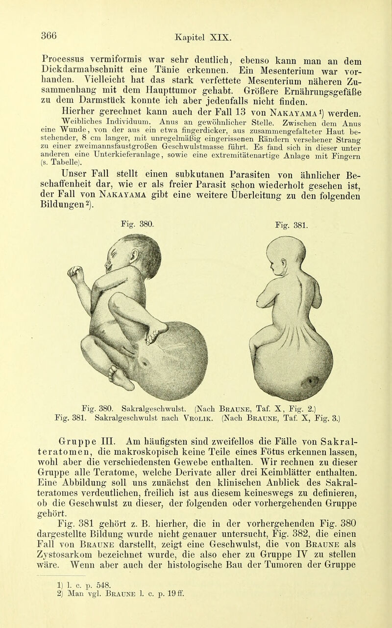 Processus vermiformis war sehr deutlich, ebenso kann man an dem Dickdarmabschnitt eine Tänie erkennen. Ein Mesenterium war vor- handen. Vielleicht hat das stark verfettete Mesenterium näheren Zu- sammenhang mit dem Haupttumor gehabt. Größere Ernährungsgefäße zu dem Darmstück konnte ich aber jedenfalls nicht finden. Hierher gerechnet kann auch der Fall 13 von NakayamaI) werden. Weibliches Individuum. Anus an gewölmlicher Stelle. Zwischen dem Anus eine Wunde, von der aus ein etwa fingerdicker, aus zusammengefalteter Haut be- stehender, 8 cm langer, mit unregelmäßig eingerissenen Rändern versehener Strang zu einer zweimannsfaustgroßen Greschwulstmasse führt. Es fand sich in dieser unter anderen eine Unterkieferanlage, sowie eine extremitätenartige Anlao-e mit Fino-ern (s. Tabelle). ö ö Unser Fall stellt einen subkutanen Parasiten von ähnlicher Be- schaffenheit dar, wie er als freier Parasit schon wiederholt gesehen ist, der Fall von Nakayama gibt eine weitere Uberleitung zu den folgenden Bildungen 2). Fig. 380. Sakralgeschwulst. (Nach Braune, Taf. X, Fig. 2.) Fig. 381. Sakralgeschwulst nach Vrolik. (Nach Braune, Taf X, Fig. 3.) Gruppe in. Am häufigsten sind zweifellos die Fälle von Sakral- teratomen, die makroskopisch keine Teile eines Fötus erkennen lassen, wohl aber die verschiedensten Gewebe enthalten. Wir rechnen zu dieser Gruppe alle Teratome, welche Derivate aller drei Keimblätter enthalten. Eine Abbildung soll uns zunächst den klinischen Anblick des Sakral- teratomes verdeutlichen, freilich ist aus diesem keineswegs zu definieren, ob die Geschwulst zu dieser, der folgenden oder vorhergehenden Gruppe gehört. Fig. 381 gehört z. B. hierher, die in der vorhergehenden Fig. 380 dargestellte Bildung wurde nicht genauer untersucht, Fig. 382, die einen Fall von Braune darstellt, zeigt eine Geschwulst, die von Braune als Zystosarkom bezeichnet wurde, die also eher zu Gruppe IV zu stellen wäre. Wenn aber auch der histologische Bau der Tumoren der Gruppe 1) 1. c. p. 548. 2) Man vgl. Braune 1. c. p. 19 ff. Fig. 380. Fig. 381.