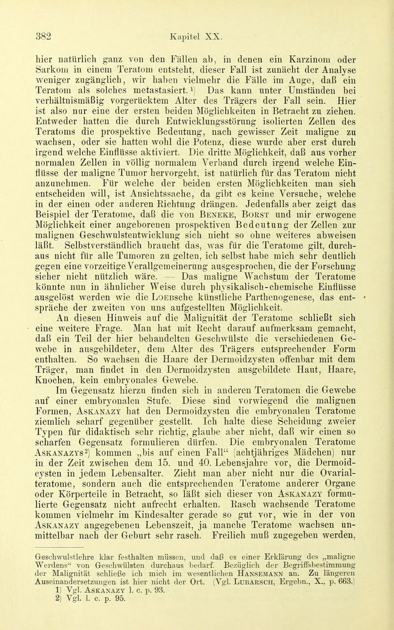hier natürlich ganz von den Fällen ab, in denen ein Karzinom oder Sarkom in einem Teratom entsteht, dieser Fall ist zunächt der Analyse weniger zugänglich, wir haben vielmehr die Fälle im Auge, daß ein Teratom als solches metastasiert. ^] Das kann unter Umständen bei verhältnismäßig vorgerücktem Alter des Trägers der Fall sein. Hier ist also nur eine der ersten beiden Möglichkeiten in Betracht zu ziehen. Entweder hatten die durch Entwicklungsstörung isolierten Zellen des Teratoms die prospektive Bedeutung, nach gewisser Zeit maligne zu wachsen, oder sie hatten wohl die Potenz, diese wurde aber erst durch irgend welche Einflüsse aktiviert. Die dritte Möglichkeit, daß aus vorher normalen Zellen in völlig normalem Verband durch irgend welche Ein- flüsse der maligne Tumor hervorgeht, ist natürlich für das Teratom nicht anzunehmen. Für welche der beiden ersten Möglichkeiten man sich entscheiden will, ist Ansichtssache, da gibt es keine Versuche, welche in der einen oder anderen Richtung drängen. Jedenfalls aber zeigt das Beispiel der Teratome, daß die von Beneke, Borst und mir erwogene Möglichkeit einer angeborenen prospektiven Bedeutung der Zellen zur malignen Geschwulstentwicklung sich nicht so ohne weiteres abweisen läßt. Selbstverständhch braucht das, was für die Teratome gilt, durch- aus nicht für alle Tumoren zu gelten, ich selbst habe mich sehr deutlich gegen eine vorzeitige Verallgemeinerung ausgesprochen, die der Forschung sicher nicht nützlich wäre. — Das maligne Wachstum der Teratome könnte nun in ähnlicher Weise durch physikalisch-chemische Einflüsse ausgelöst werden wie die LoEBSche künstliche Parthenogenese, das ent- • spräche der zweiten von uns aufgestellten Möglichkeit. An diesen Hinweis auf die Malignität der Teratome schließt sich eine weitere Frage. Man hat mit Recht darauf aufmerksam gemacht, daß ein Teil der hier behandelten Geschwülste die verschiedenen Ge- webe in ausgebildeter, dem Alter des Trägers entsprechender Form enthalten. So wachsen die Haare der Dermoidzysten offenbar mit dem Träger, man findet in den Dermoidzysten ausgebildete Haut, Haare, Knochen, kein embryonales Gewebe. Im Gegensatz hierzu finden sich in anderen Teratomen die Gewebe auf einer embryonalen Stufe. Diese sind vorwiegend die malignen Formen, Askanazy hat den Dermoidzysten die embryonalen Teratome ziemlich scharf gegenüber gestellt. Ich halte diese Scheidung zweier Typen für didaktisch sehr richtig, glaube aber nicht, daß wir einen so scharfen Gegensatz formulieren dürfen. Die embryonalen Teratome AsKAXAZYS^) kommen „bis auf einen Fall (achtjähriges Mädchen) nur in der Zeit zwischen dem 15. und 40. Lebensjahre vor, die Dermoid- cysten in jedem Lebensalter. Zieht man aber nicht nur die Ovarial- teratome, sondern auch die entsprechenden Teratome anderer Organe oder Körperteile in Betracht, so läßt sich dieser von Askanazy formu- lierte Gegensatz nicht aufrecht erhalten. Rasch wachsende Teratome kommen vielmehr im Kindesalter gerade so gut vor, wie in der von AsKANAZY angegebenen Lebenszeit, ja manche Teratome wachsen un- mittelbar nach der Geburt sehr rasch. Freilich muß zugegeben werden, Geschwul st lehre klar festhalten müssen, und daß es einer Erklärung des ,,maligne Werdens von Geschwülsten durchaus bedarf. Bezüglich der Begriffsbestimmung der Malignität schließe ich mich im wesentlichen Hansemann an. Zu längeren Auseinandersetziingen ist hier nicht der Ort. (Vgl. Lubaesch, Ergebn., X., p. 663.) 1) Vgl. ASKANAZY 1. c. p. 93. 2) Vgl. 1. c. p. 95.