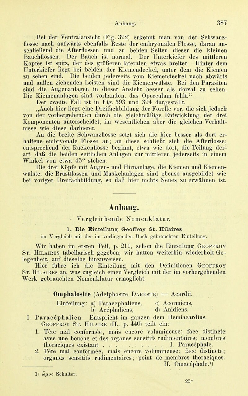 Bei der Ventralansicht (Fig. 392] erkennt man von der Schwanz- flosse nach aufwärts ebenfalls Eeste der embryonalen Flosse, daran an- schließend die Afterflossen und zu beiden Seiten dieser die kleinen Bauchflossen. Der Bauch ist normal. Der Unterkiefer des mittleren Kopfes ist spitz, der des größeren lateralen etwas breiter. Hinter dem Unterkiefer liegt bei beiden der Kiemendeckel, unter dem die Kiemen zu sehen sind. Die beiden jederseits vom Kiemendeckel nach abwärts und außen ziehenden Leisten sind die Kiemenwülste. Bei den Parasiten sind die Augenanlagen in dieser Ansicht besser als dorsal zu sehen. Die Kiemenanlagen sind vorhanden, das Operculum fehlt. Der zweite Fall ist in Fig. 393 und 394 dargestallt. ,,Auch hier liegt eine Dreifachbildung der Forelle vor, die sich jedoch von der vorhergehenden durch die gleichmäßige Entwicklung der drei Komponenten unterscheidet, im wesentlichen aber die gleichen Verhält- nisse wie diese darbietet. An die breite Schwanzflosse setzt sich die hier besser als dort er- haltene embryonale Flosse an; an diese schließt sich die Afterflosse; entsprechend der Rückenflosse beginnt, etwa wie dort, die Teilung der- art, daß die beiden seitlichen Anlagen zur mittleren jederseits in einem Winkel von etwa 45 stehen. Die drei Köpfe mit Augen- und Hirnanlage, die Kiemen und Kiemen- wülste, die Brustflossen und Muskelanlagen sind ebenso ausgebildet wie bei voriger Dreifachbildung, so daß hier nichts Neues zu erwähnen ist. Anhang. - Vergleichende Nomenklatur. 1. Die Einteilung Geoffroy St. Hilaires im Vergleicli mit der im vorliegenden Buch gebrauchten Einteilung. Wir haben im ersten Teil, p. 211, schon die Einteilung Geopfeoy St. Hilaires tabellarisch gegeben, wir hatten weiterhin wiederholt Ge- legenheit, auf dieselbe hinzuweisen. Hier führe ich die Einteilung mit den Definitionen Geoffroy St. Hilaires an, was zugleich einen Vergleich mit der im vorhergehenden Werk gebrauchten Nomenklatur ermöglicht. Omphalosite (Adelphosite Dareste) = Acardii. Einteilung: a) Paracephaliens, c) Acormiens, b) Acephaliens, d) Anidiens. I. Paraoephalien. Entspricht im ganzen dem Hemiacardius. Geoffroy St. Hilaire (H., p. 440) teilt ein: 1. Tete mal conformee, mais encore volumineuse; face distincte avec une bouche et des organes sensitifs rudimentaires; membres thoraciques existant I. Paracephale. 2. Tete mal conformee, mais encore volumineuse; face distincte; organes sensitifs rudimentaires; point de membres thoraciques. II. Omacephale.i) 1) Mi^ioi Schulter. 25*