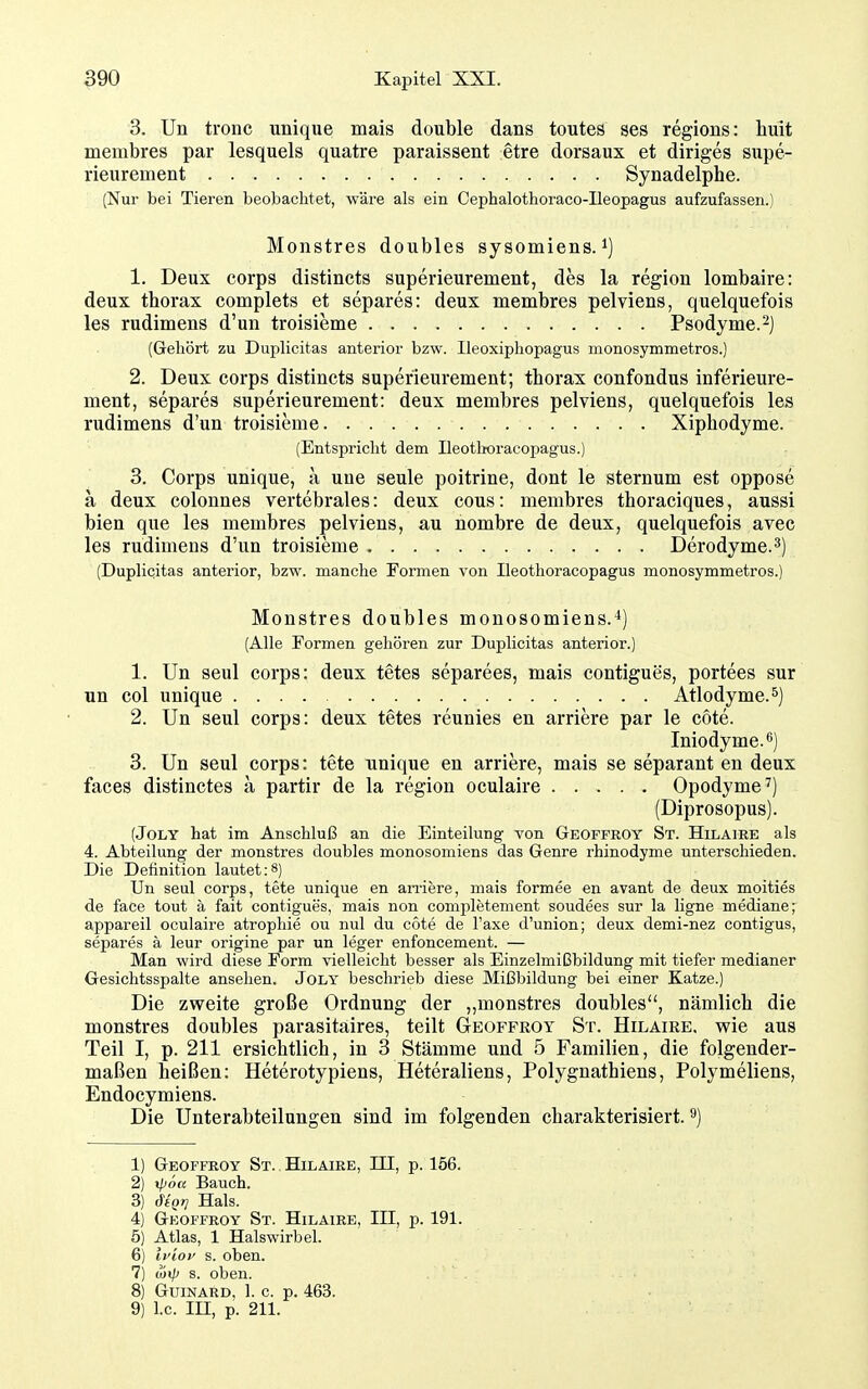 3. Un tronc unique mais double dans toutes ses regions: huit membres par lesquels quatre paraissent etre dorsaux et diriges siipe- rieurement Synadelphe. (Nur bei Tieren beobachtet, wäre als ein Cephalothoraco-Ileopagus aufzufassen.) Monstres doubles sysomiens. i] 1. Deux Corps distincts superieurement, des la region lombaire: deux thorax complets et separes: deux membres pelviens, quelquefois les rudimens d'un troisieme Psodyme.^) (Gehört zu Duplicitas anterior bzw. Ileoxiphopagus monosymmetros.) 2. Deux Corps distincts superieurement; thorax confondus inferieure- ment, separes superieurement: deux membres pelviens, quelquefois les rudimens d'un troisieme Xiphodyme. (Entspricht dem Ileotboracopagus.) 3. Corps unique, a une seule poitrine, dont le sternum est oppose a deux colonnes vertebrales: deux cous: membres thoraciques, aussi bien que les membres pelviens, au nombre de deux, quelquefois avec les rudimens d'un troisieme Derodyme.^) (Duplicitas anterior, bzw. manche Formen von Ileotboracopagus monosymmetros.) Monstres doubles monosomiens.^) (Alle Formen gehören zur Duplicitas anterior.) 1. Un seul Corps: deux tetes separees, mais contigues, portees sur un col unique Atlodyme.^) 2. Un seul corps: deux tetes reunies en arriere par le cote. Iniodyme.6) 3. Un seul corps: tete unique en arriere, mais se separant en deux faces distinctes ä partir de la region oculaire Opodyme^) (Diprosopus). (JoLY hat im Anschluß an die Einteilung von Geoffroy St. Hilaire als 4. Abteilung der monstres doubles monosomiens das Genre rhinodyme unterschieden. Die Definition lautet:8) Un seul Corps, tete unique en amere, mais formee en avant de deux moities de face tout k fait contigues, mais non completement soudees sur la ligne mediane; appareil oculaire atrophie ou nul du cote de Taxe d'union; deux demi-nez contigus, separes ä leur origine par un leger enfoncement. — Man wird diese Form vielleicht besser als Einzelmißbildung mit tiefer medianer Gesichtsspalte ansehen. Joly beschrieb diese Mißbildung bei einer Katze.) Die zweite große Ordnung der „monstres doubles, nämlich die monstres doubles parasitaires, teilt Geoffroy St. Hilaire. wie aus Teil I, p. 211 ersichtlich, in 3 Stämme und 5 Familien, die folgender- maßen heißen: Heterotypiens, Heteraliens, Polygnathiens, Polymeliens, Endocymiens. Die Unterabteilungen sind im folgenden charakterisiert. ^) 1) Geoffroy St. Hilaire, III, p. 156. 2) ipöa Bauch. 3) ^tQT! Hals. 4) Geoffroy St. Hilaire, III, p. 191. 5) Atlas, 1 Halswirbel. 6) iyioi' s. oben. 7) üjip s. oben. 8) Guinard, 1. c. p. 463. 9) I.e. m, p. 211.