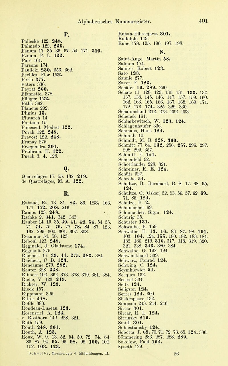 P. Palleske 122. 248. Palmedo 122. 236. Panum 17. 35. 36. 37. 54. 171. 310. Panum, P. L. 122. Pare 161. Parsons 174. Paulicki 230. 356. 362. Peebles, Flor 122. Perlo 377. Paters 336. Peyrat 260. Pfannstiel 378. Pflüger 122. Pitha 362. Plancus 292. Plinius 15. Plutarch 14. Pontano 15. Popescul, Modest 122. Porak 122. 248. Prevost 122. 248. Prunay 275. Przegendza 301. Przibram, H. 122. Puech 3. 4. 128. Quatrefages 17. 55. 132. 219. de Quatrefages, M. A. 122. B. Kabaud, Et. 13. 81. 83. 86. 123. 163. 171. 172. 208. 216. Eamos 123. 248. Rathke 2. 341. 342. 343. Rauber 14. 19. 35. 39. 41. 42. 54. 54. 55. 71. 74. 75. 76. 77. 78. 84. 87. 123. 132. 299. 300. 301. 307. 308. Reaumur 54. 58. 123. Reboul 123. 248. Reginald, J. Gladstone 174. Regnault 279. Reichert 17. 39. 41. 275. 283. 384. Reichert, C, B. 123. Reneaume 279. 282. Reuter 328. 338. Ribbert 102. 362. 373. 378. 379. 381. 384. Riehe, V. 123. 219. Richter, W. 123. Rieck 157. Rippmann 325. Ritter 248. Rößle 383. Rondeau-Luzeau 123. Rosenstiel, A. 123. V. Rosthorn 142. 228. 321. Roth 159. Routh 248. 301. Routh, A. 123. Roux, W. 9. 13. 52. 54. 59. 72. 74. 84. 86. 87. 94. 95. 96. 98. 99. 100. 101. 102. 103. 123. Schwalbe, Morphologie d. Mißbildungen. II. Ruban-Ellissejawa 301. Rudolphi 149. Rühe 178. 195. 196. 197. 198. S. Saint-Ange, Martin 58. Salmon 174. Saniter, Robert 123. Sato 123. Saunie 277. Saxer, F. 123. Schäfer 19. 289. 290. Schatz 11. 128. 129. 130. 131. 133. 134. 137. 138. 145. 146. 147. 157. 159. 160. 162. 163. 165. 166. 167. 168. 169 171. 172. 173. 174. 325. 329. 330. Schauinsland 212. 213. 232. 233. Schenck 161. Schimkewitsch, W. 123. 124. Schlagenhaufer 336. Schmaus, Hans 124. Schmidt 10. Schmidt, M. B. 328. 360. Schmitt 77. 84. 132, 256. 257. 296. 297. 298. 299. 357. Schmitt, F. 124. Schoenfeld 92. Schottländer 228. 321. Schreiner, K. E. 124. Schütz 327. Schrohe 54. Schnitze, B., Bernhard, B. S. 17. 68. 95. 124. Sehultze, 0. (Oskar) 52. 53. 56. 57. 62. 69. 71. 85. 124. Schulze, B. 2. Schumacher 69. Schumacher, Sigm. 124. Schurig 35. Schuster 131. Schwalbe, B. 159. Schwalbe, E. 13. 16. 83. 87. 98. 101. 103. 104. 124. 155. 180. 182. 183. 184. 185. 186. 219. 316. 317. 318. 319. 320. 321. 338. 346. 380. 384. Schwalbe, G. 192. 194. Schweickhard 339. Schwarz, Conrad 124. Schwing, C. 124. Scvmkiewicz 54. Secques 132. Seessel 334. Seitz 124. Seligson 124. Serres 124. 300. Shakespeare 132. Simpson 243. 244. 246. Sircar 301. Sircar, R. L. 124. Sitzinsky 219. Smith 301. Sobjestiansky 124. Sobotta, J. 69. 70.71. 72. 73. 85.124. 336. Sömmering 286. 287. 288. 289. Sokolow, Paul 192. Spaeth 129. . 26