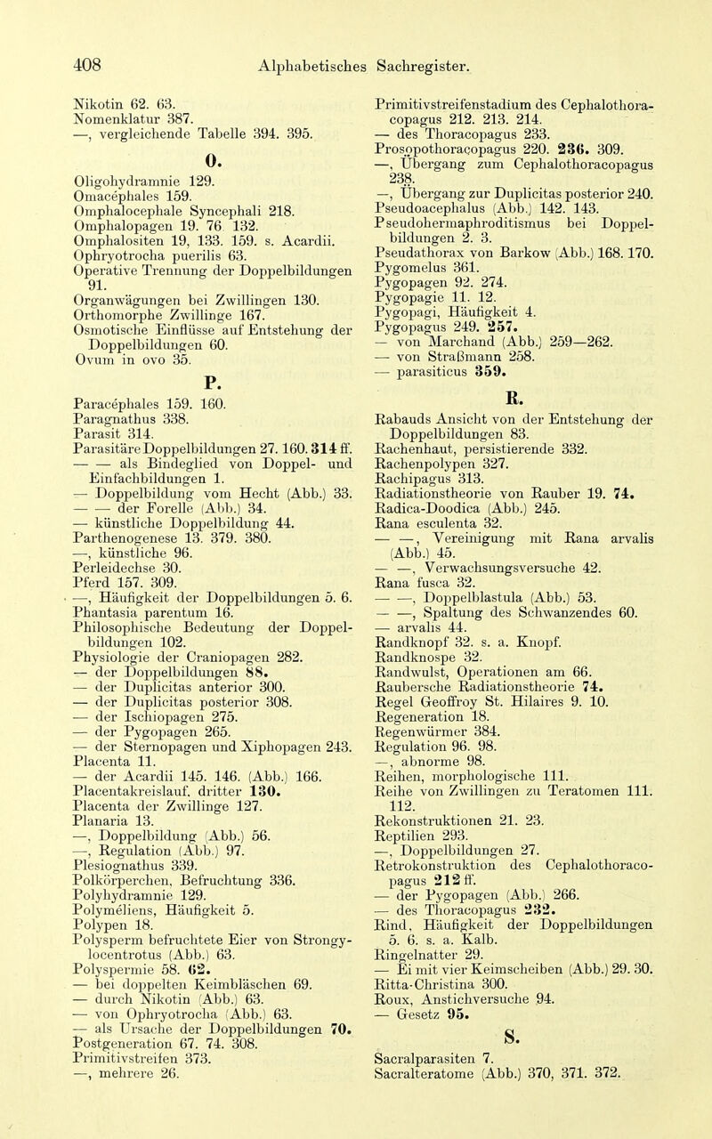 Nikotin 62. 63. Nomenklatur 387. —, vergleichende Tabelle 394. 395. 0. Oligohydramnie 129. Omacephales 159. Omphalocephale Syncephali 218. Omphalopagen 19. 76 132. Omphalositen 19, 133. 159. s. Acardii. Ophryotrocha puerilis 63. Operative Trennung der Doppelbildungen 91. Organwägungen bei Zwillingen 130. Orthomorphe Zwillinge 167. Osmotische Einflüsse auf Entstehung der Doppelbildungen 60. Ovum in ovo 35. P. Paracephales 159. 160. Paragnathus 338. Parasit 314. Parasitäre Doppelbildungen 27.160.314 fl'. — — als Bindeglied von Doppel- und Einfachbildungen 1. — Doppelbildung vom Hecht (Abb.) 33. der Forelle (Alib.) 34. — künstliche Doppelbildung 44. Parthenogenese 13. 379. 380. —, künstliche 96. Perleidechse 30. Pferd 157. 309. —, Häufigkeit der Doppelbildungen 5. 6. Phantasia parentum 16. Philosophische Bedeutung der Doppel- bildungen 102. Physiologie der Craniopagen 282. — der Doppelbildungen 88. — der Duplicitas anterior 300. — der Duplicitas posterior 308. — der Ischiopagen 275. — der Pygopagen 265. — der Sternopagen und Xiphopagen 243. Placenta 11. — der Acardii 145. 146. (Abb.) 166. Placentakreislauf, dritter 130. Placenta der Zwillinge 127. Planaria 13. —, Doppelbildung (Abb.) 56. —, Regulation (Abb.) 97. Plesiognathus 339. Polkörperchen, Befruchtung 336. Polyhydramnie 129. Polymeliens, Häufigkeit 5. Polypen 18. Polysperm befruchtete Eier von Strongy- locentrotus (Abb.) 63. Polyspermie 58. (52. — bei doppelten Keimbläschen 69. — durch Nikotin (Abb.) 63. — von Ophryotrocha (Abb.) 63. — als Ursache der Doppelbildungen 70. Postgeneration 67. 74. 308. Primitivstreifen 373. —, mehrere 26. Primitivstreifenstadium des Cephalothora- copagus 212. 213. 214. — des Thoracopagus 233. Prosopothoracopagus 220. 236. 309. —, Ubergang zum Cephalothoracopagus 238. —, Übergang zur Duplicitas posterior 240. Pseudoacephalus (Abb.) 142. 143. Pseudohermaphroditismus bei Dopj)el- bildungen 2. 3. Pseudathorax von Barkow (Abb.) 168.170. Pygomelus 361. Pygopagen 92. 274. Pygopagie 11. 12. Pygopagi, Häufigkeit 4. Pygopagus 249. 257. — von Marchand (Abb.) 259—262. — von Straßmann 258. — parasiticus 359. ß. Rabauds Ansicht von der Entstehung der Doppelbildungen 83. Rachenhaut, persistierende 332. Rachenpolypen 327. Rachipagus 313. Radiationstheorie von Rauber 19. 74. Radica-Doodica (Abb.) 245. Rana esculenta 32. — —, Vereinigung mit Rana arvalis (Abb.) 45. — —, Verwachsungsversuche 42. Rana fusca 32. , Doppelblastula (Abb.) 53. — —, Spaltung des Schwanzendes 60. — arvahs 44. Randknopf 32. s. a. Kno^jf Randknospe 32. Randwulst, Operationen am 66. Raubersche Radiationstheorie 74. Regel Geoffroy St. Hilaires 9. 10. Regeneration 18. Regenwürmer 384. Regulation 96. 98. —, abnorme 98. Reihen, morphologische III. Reihe von Zwillingen zu Teratomen III. 112. Rekonstruktionen 21. 23. Reptilien 293. —, Doppelbildungen 27. Retrokonstruktion des Cephalothoraco- pagus 212 ff. — der Pygopagen (Abb.) 266. — des Thoracopagus 232. Rind, Häufigkeit der Doppelbildungen 5. 6. s. a. Kalb. Ringelnatter 29. — Ei mit vier Keimscheiben (Abb.) 29. 30. Ritta-Christina 300. Roux, Anstichversuche 94. — Gesetz 95. s. Sacralparasiten 7. Sacralteratome (Abb.) 370, 371. 372. i