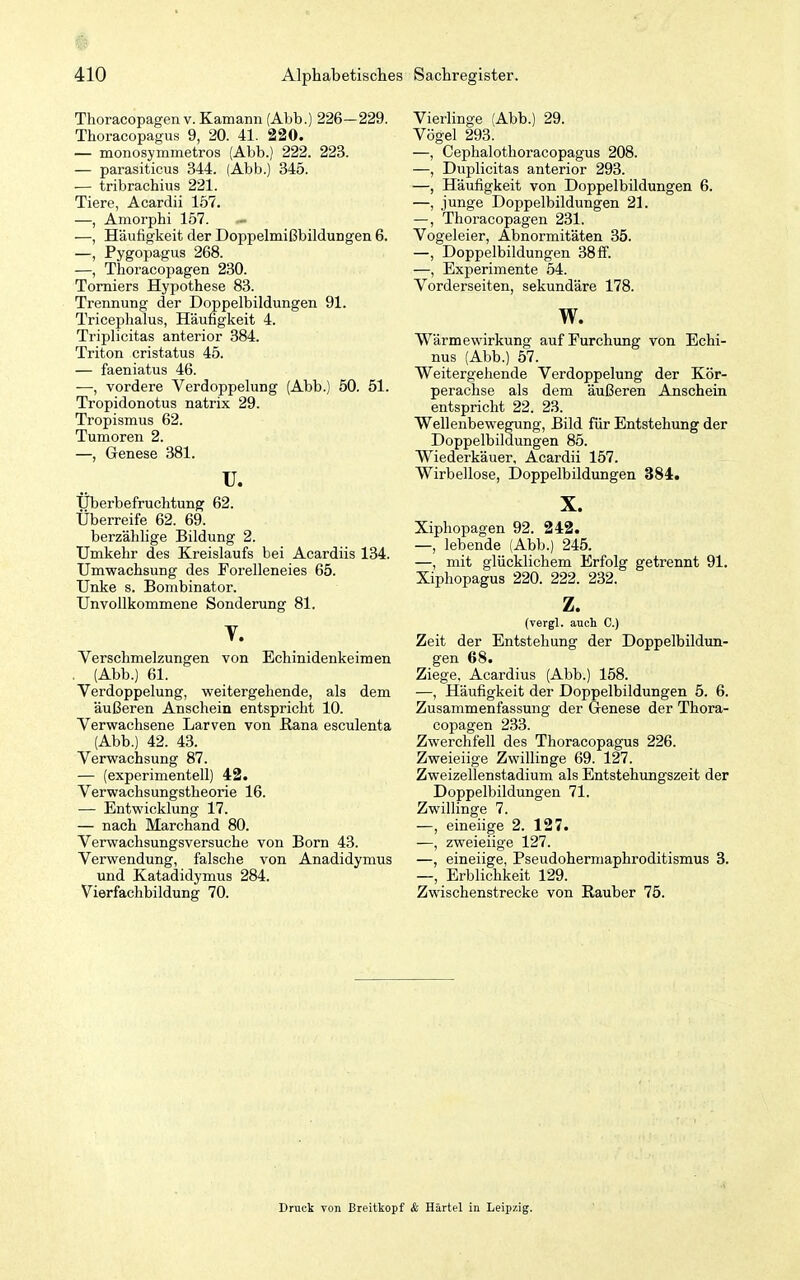 Thoracopagen V. Kamann (Abb.) 226—229. Thoracopagus 9, 20. 41. 220. — monosymmetros (Abb.) 222. 223. — parasiticus 344. (Abb.) 345. — tribrachius 221. Tiere, Acardii 157. —, Amorphi 157. — —, Häufigkeit der Doppelmißbildungen 6. —, Pygopagus 268. —, Thoracopagen 230. Torniers Hypothese 83. Trennung der Doppelbildungen 91. Triceplialus, Häufigkeit 4. Triplicitas anterior 384. Triton cristatus 45. — faeniatus 46. —, vordere Verdoppelung (Abb.) 50. 51. Tropidonotus natrix 29. Tropismus 62. Tumoren 2. —, Genese 381. u. Uberbefruchtung 62. Überreife 62. 69. berzählige Bildung 2. Umkehr des Kreislaufs bei Acardiis 134. Umwachsung des Forelleneies 65. Unke s. Bombinator. Unvollkommene Sonderung 81. V. Verschmelzungen von Echinidenkeimen , (Abb.) 61. Verdoppelung, weitergehende, als dem äußeren Anschein entspricht 10. Verwachsene Larven von B,ana esculenta (Abb.) 42. 43. Verwachsung 87. — (experimentell) 42. Verwachsungstheorie 16. — Entwicklung 17. — nach Marchand 80. Verwachsungsversuche von Born 43. Verwendung, falsche von Anadidymus und Katadidymus 284. Vierfachbildung 70. Vierlinge (Abb.) 29. Vögel 293. —, Cephalothoracopagus 208. —, Duplicitas anterior 293. —, Häufigkeit von Doppelbildungen 6. —, junge Doppelbildungen 21. —, Thoracopagen 231. Vogeleier, Abnormitäten 35. —, Doppelbildungen 38 ff. —, Experimente 54. Vorderseiten, sekundäre 178. w. Wärme Wirkung aufFurchxmg von Echi- nus (Abb.) 57. Weitergehende Verdoppelung der Kör- perachse als dem äußeren Anschein entspricht 22. 23. Wellenbewegung, Bild für Entstehung der Doppelbildungen 85. Wiederkäuer, Acardii 157. Wirbellose, Doppelbildungen 384. X. Xiphopagen 92. 242. —, lebende (Abb.) 245. —, mit glücklichem Erfolg getrennt 91. Xiphopagus 220. 222. 232. z. (vergl. auch C.) Zeit der Entstehung der Doppelbildun- gen 68. Ziege, Acardius (Abb.) 158. —, Häufigkeit der Doppelbildungen 5. 6. Zusammenfassung der Genese der Thora- copagen 233. Zwerchfell des Thoracopagus 226. Zweieiige Zwillinge 69. 127. Zweizellenstadium als Entstehungszeit der Doppelbildungen 71. Zwillinge 7. —, eineiige 2. 127. —, zweieiige 127. —, eineiige, Pseudohermaphroditismus 3. —, Erblichkeit 129. Zwischenstrecke von Rauber 75. Druck von Breitkopf & Härtel in Leipzig.