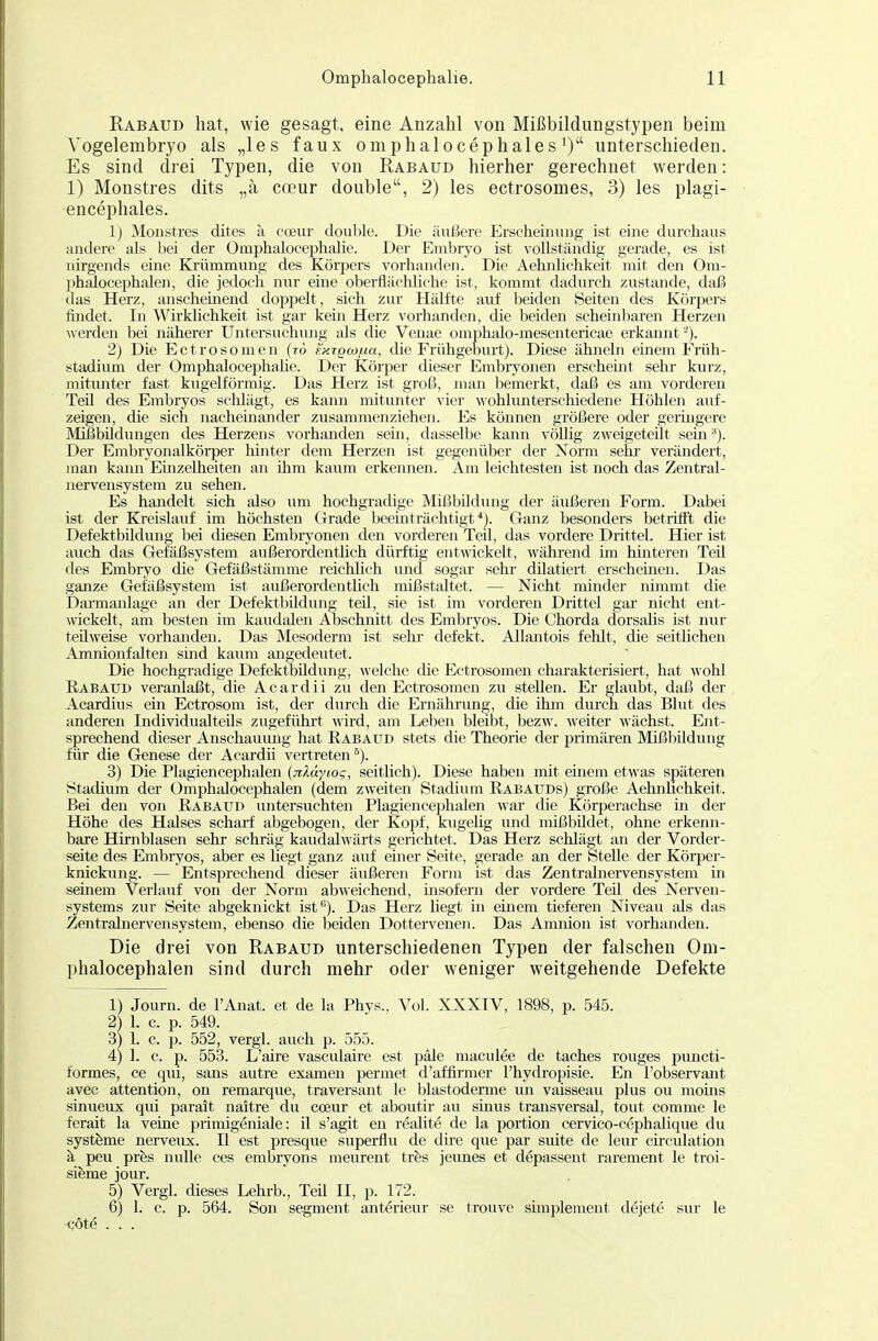 Rabaud hat, wie gesagt, eine Anzahl von Mißbildungstypen beim Vogelembryo als „les faux omphalocephales^) unterschieden. Es sind drei Typen, die von Rabaud hierher gerechnet werden: 1) Monstres dits „ä coeur double, 2) les ectrosomes, 3) les plagi- encephales. Ij Monstres dites a coeur double. Die äußere Erscheinung ist eine durchaus andere als bei der Omphalocephalie. Der Embryo ist vollständig gerade, es ist nirgends eine Krümmung des Körpers vorhanden. Die Aehnlichkeit mit den Om- phalocejjhalen, die jedoch nur eine oberflächliche ist, kommt dadurch zustande, daß das Herz, anscheinend doppelt, sich zur Hälfte auf beiden Seiten des Körpers findet. In Wirklichkeit ist gar kein Herz vorhanden, die beiden scheinbaren Herzen Averden bei näherer Untersuchung als die Venae omphalo-mesentericae erkannt '^). 2) Die Ectrosomen (t6 fnigw/na, die Frühgeburt). Diese ähneln einem Früh- Stadium der Omphalocejjhalie. Der Körper dieser Embryonen erscheint selii' kurz, mitunter fast kugelförmig. Das Herz ist groß, man bemerkt, daß es am vorderen Teil des Embryos scldägt, es kann mitunter vier wohlunterschiedene Höhlen auf- zeigen, die sich nacheinander zusammenziehen. Es können größere oder geringere Mifjbildungen des Herzens vorhanden sein, dasselbe kann völlig zweigeteilt sem ^). Der Embryonalkörper hinter dem Herzen ist gegenüber der Norm sehi- verändert, man kann Einzelheiten an ihm kaum erkennen. Am leichtesten ist noch das Zentral- nervensystem zu sehen. Es handelt sich also um hochgradige Mißbildung der äußeren Form. Dabei ist der Kreislauf im höchsten Grade beeinträchtigf). Ganz besonders betrifft die Defektbildung bei diesen Embryonen den vorderen Teil, das vordere Drittel. Hier ist auch das Gefäßsystem außerordentlich dürftig entwickelt, während im hinteren Teil des Embryo die Gefäßstämme reichlich und sogar sehr dilatiert erscheinen. Das ganze Gefäßsystem ist außerordentlich mißstaltet. — Nicht minder nimmt die Darmanlage an der Defektbildung teil, sie ist im vorderen Drittel gar nicht ent- \vickelt, am besten im kaudalen Abschnitt des Embryos. Die Chorda dorsalis ist nur teilweise vorhanden. Das Mesoderm ist sehr defekt. Allantois fehlt, die seitlichen Amnionfalten sind kaum angedeutet. Die hochgradige Defektbildung, welche die Ectrosomen charakterisiert, hat wohl Rabaud veranlaßt, die Acardii zu den Ectrosomen zu stellen. Er glaubt, daß der Acardius ein Ectrosom ist, der durch die Ernährung, die ihm durch das Blut des anderen Individualteiis zugefühi't wird, am Leben bleibt, bezw. weiter wächst. Ent- sprechend dieser Anschauung hat Rabaud stets die Theorie der primären Mißbildiuig für die Genese der Acardii vertreten^). 3) Die Plagiencephalen {jiMytog, seitlich). Diese haben mit emem etwas späteren Stadium der Omphalocephalen (dem zweiten Stadium Rabauds) große Aehnhchkeit. Bei den von Rabaud untersuchten Plagiencephalen war die Körperachse in der Höhe des Halses scharf abgebogen, der Kopf, kugehg und mißbUdet, ohne erkemi- bare Himblasen sehr schräg kaudalwärts gerichtet. Das Herz schlägt an der Vorder- seite des Embryos, aber es liegt ganz auf einer Seite, gerade an der Stelle der Körper- knickung. — Entsprechend dieser äußeren Form ist das Zentralnervensystem in seinem Verlauf von der Norm abweichend, msofern der vordere Teil des Nerven- systems zur Seite abgeknickt ist). Das Herz hegt in einem tieferen Niveau als das Zentrahiervensystem, ebenso die beiden Dotten^enen. Das Amnion ist vorhanden. Die drei von Rabaud unterschiedenen Typen der falschen Om- phalocephalen sind durch mehr oder weniger weitgehende Defekte 1) Journ. de l'Anat. et de la Phys., Vol. XXXIV, 1898, p. 545. 2) 1. c. p. 549. 3) 1. c. p. 552, vergl. auch p. 555. 4) 1. c. p. 553. L'aire vasculaire est pale raaculfe de taches rouges piincti- formes, ce qui, sans autre examen permet d'affirmer l'hydropisie. En l'observant avec attention, on remarque, traversant le blastoderme un vaisseau plus ou moms sinueux qiü parait naitre du cceur et aboutir au sinus transversal, tout comme le ferait la veine primigeniale: il s'agit en realite de la portion cervico-cephalique du Systeme nerveux. II est presque superflu de dire que par siüte de leur circulation ä peu prfes nulle ces embryons meurent tihs jeimes et depassent rarement le troi- sifeme jour. 5) Vergl. dieses Lehrb., Teil II, p. 172. 6) 1. c. p. 564. Son segment anterieur se trouve simplement dejete sur le cöte ...