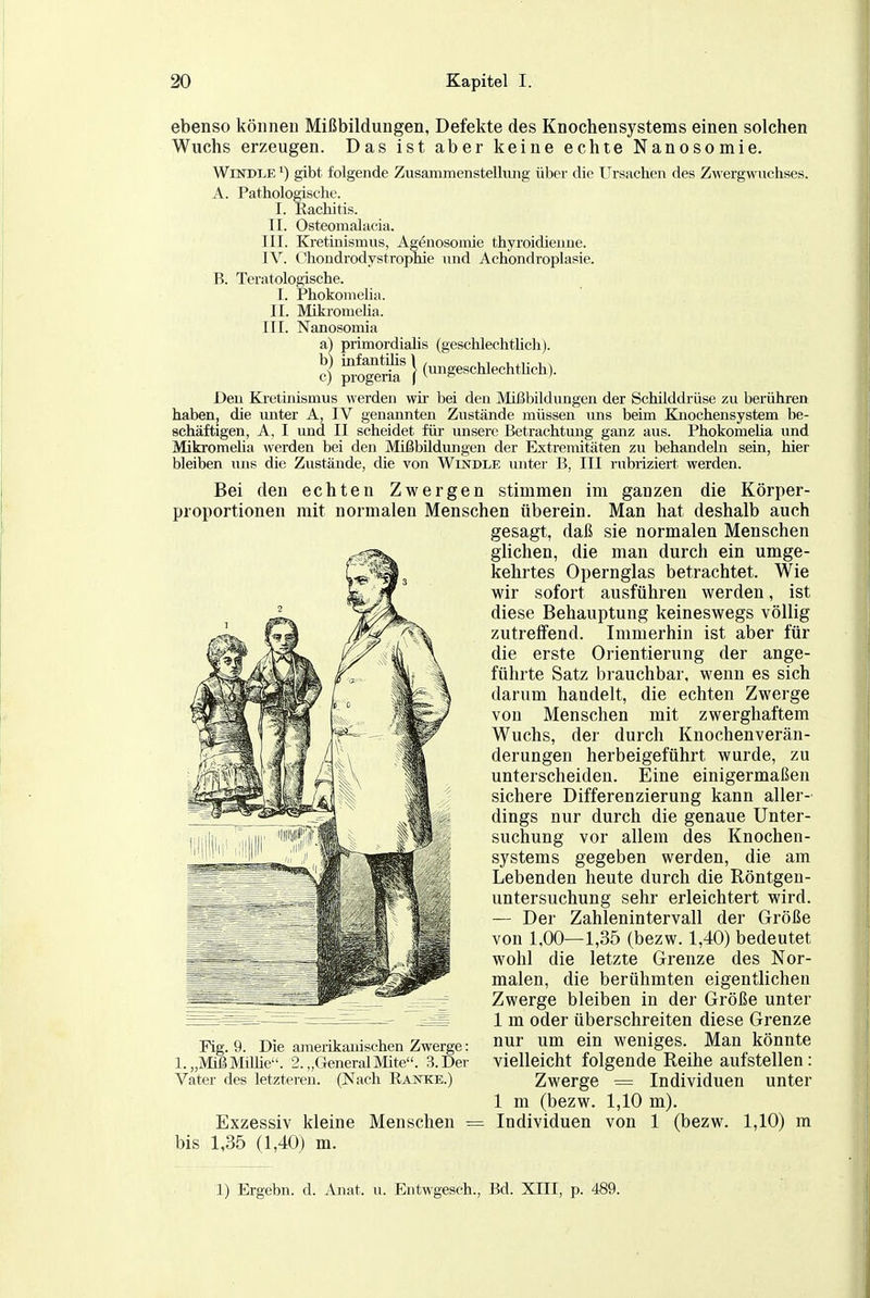 ebenso können Mißbildungen, Defekte des Knochensystems einen solchen Wuchs erzeugen. Das ist aber keine echte Nanosomie. Windle ^) gibt folgende Zusammenstellimg über die Ursachen des Zwergwuchses. A. Pathologische. I. Rachitis. II. Osteomalacia. III. Kretinismus, Agenosomie thyroidienne. IV. (-hondrodystrophie und Achondroplasie. B. Teratologische. I. Phokonieha. II. MikromeKa. III. Nanosomia a) primordiahs (geschlechtlich). Den Kietinismus werden wir bei den Mißbildungen der SchUddrüse zu berühren haben, die imter A, IV genannten Zustände müssen uns beim Knochensystem be- schäftigen, A, I imd II scheidet für unsere Betrachtung ganz aus. Phokomeüa und Mikromeha werden bei den Mißbildungen der Exti-emitäten zu behandeln sein, hier bleiben uns die Zustände, die von Windle unter B, III rubriziert werden. Bei den echten Zwergen stimmen im ganzen die Körper- proportionen mit normalen Menschen überein. Man hat deshalb auch gesagt, daß sie normalen Menschen glichen, die man durch ein umge- kehrtes Opernglas betrachtet. Wie wir sofort ausführen werden, ist diese Behauptung keineswegs völlig zutrelfend. Immerhin ist aber für die erste Orientierung der ange- führte Satz brauchbar, wenn es sich darum handelt, die echten Zwerge von Menschen mit zwerghaftem Wuchs, der durch Knochenverän- derungen herbeigeführt wurde, zu unterscheiden. Eine einigermaßen sichere Differenzierung kann aller- dings nur durch die genaue Unter- suchung vor allem des Knochen- systems gegeben werden, die am Lebenden heute durch die Röntgen- untersuchung sehr erleichtert wird. — Der Zahlenintervall der Größe von 1,00—1,35 (bezw. 1,40) bedeutet wohl die letzte Grenze des Nor- malen, die berühmten eigentlichen Zwerge bleiben in der Größe unter 1 m oder überschreiten diese Grenze Fig. 9. Die amerikanischen Zwerge: »«r um ein weniges. Man könnte i.„MißMüüe. 2.„GeneralMite. 3.Der vielleicht folgende Reihe auistellen: Vater des letzteren. (Nach Ranke.) Zwerge = Individuen unter 1 m (bezw. 1,10 m). Exzessiv kleine Menschen = Individuen von 1 (bezw. 1,10) m bis 1,35 (1,40) m. 1) Ergebn. d. Anat. u. Entwgesch., Bd. XIII, p. 489.
