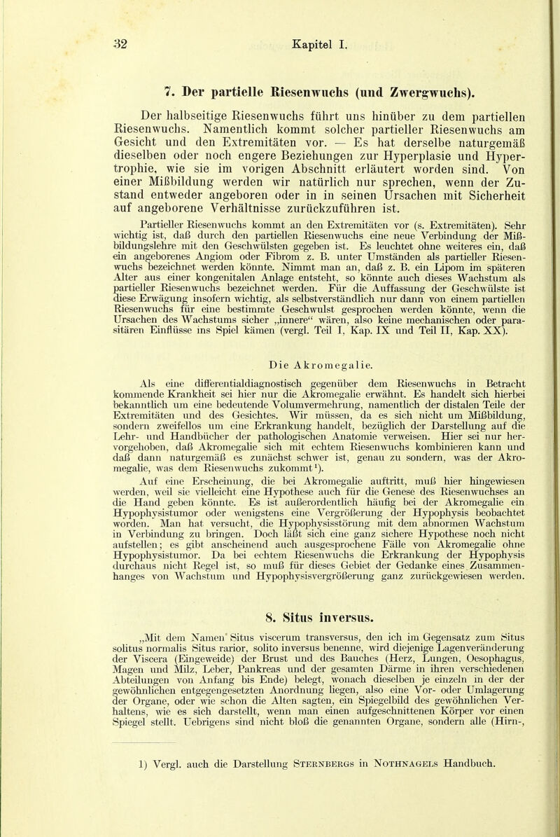 7. Der partielle Riesenwuchs (und Zwergwuchs). Der halbseitige Riesenwuchs führt uns hinüber zu dem partiellen Riesenwuchs. Namentlich kommt solcher partieller Riesenwuchs am Gesicht und den Extremitäten vor. — Es hat derselbe naturgemäß dieselben oder noch engere Beziehungen zur Hyperplasie und Hyper- trophie, wie sie im vorigen Abschnitt erläutert worden sind. Von einer Mißbildung werden wir natürlich nur sprechen, wenn der Zu- stand entweder angeboren oder in in seinen Ursachen mit Sicherheit auf angeborene Verhältnisse zurückzuführen ist. Partieller Eiesenwuchs kommt an den Extremitäten vor (s. Extremitäten). Sehr wichtig ist, daß durch den partiellen Eiesenwuchs eine neue Verbindung der Miß- bildungslehre mit den Geschwülsten gegeben ist. Es leuchtet ohne weiteres ein, daß ein angeborenes Angiom oder Fibrom z. B. unter Umständen als partieller Eiesen- wuchs bezeichnet werden könnte. Nimmt man an, daß z. B. ein Lipom im späteren Alter aus einer kongenitalen Anlage entsteht, so könnte auch dieses Wachstum als partieller Eiesenwuchs bezeichnet werden. Für die Auffassung der Geschwülste ist diese Erwägung insofern wichtig, als selbstverständüch nur dann von einem partiellen Eiesenwuchs für eure bestimmte Geschwulst gesprochen werden könnte, wenn die Ursachen des Wachstums sicher „innere wären, also keine mechanischen oder para- sitären Einflüsse ins Spiel kämen (vergl. Teil I, Kap. IX und Teil II, Kap. XX). Die Akromegalie. Als eine diflerentialdiagnostisch gegenüber dem Eiesenwuchs in Betracht kommende Krankheit sei hier nur die Akromegalie erwähnt. Es handelt sich hierbei beka.nntüch um eine bedeutende Volumvermehrung, namenthch der distalen Teile der Extremitäten und des Gesichtes. Wir müssen, da es sich lücht um Mißbildung, sondern zweifellos um eine Erkrankung handelt, bezüglich der Darstellung auf die Lehr- und Handbücher der pathologischen Anatomie verweisen. Hier sei nur her- vorgehoben, daß Akromegahe sich mit echtem Eiesenwuchs kombinieren kann und daß dann naturgemäß es zunächst schwer ist, genau zu sondern, was der Akro- megahe, was dem Eiesenwuchs zukommt'). Auf eine Erscheünuig, die bei Akromegahe auftritt, muß hier hingewiesen werden, weil sie vielleicht eine Hypothese auch für die Genese des Eiesenwuchses an die Hand geben könnte. Es ist außerordentUch häufig bei der Akromegalie ein Hypophysistiimor oder w-enigstens eine Vergrößerung der Hypophysis beobachtet worden. Man hat versucht, die Hypophysisstörung mit dem abnormen Wachstum in Verbindung zu bringen. Doch läßt sich eme ganz sichere Hypothese noch nicht aufstellen; es gibt anscheinend auch ausgesprochene FäUe von Akromegahe ohne Hypophysistumor. Da bei echtem Eiesenwuchs die Erkrankung der Hypophysis durchaus nicht Eegel ist, so muß für dieses Gebiet der Gedanke eines Zusammen- hanges von Wachstum und Hypophysisvergrößerung ganz zurückgewiesen werden. 8. Situs inversus. „Mit dem Namen' Situs viscerum transversus, den ich im Gegensatz zum Situs sohtus normalis Situs rarior, sohto inversus benenne, wird diejenige Lagenveränderung der Viscera (Eingeweide) der Brust und des Bauches (Herz, Lungen, Oesophagus, Magen und Milz, Leber, Pankreas und der gesamten Därme in ihren verschiedenen Abteilungen von Anfang bis Ende) belegt, wonach dieselben je einzeln in der der gewöhnhchen entgegengesetzten Anordmmg hegen, also eme Vor- oder Umlagerung äer Organe, oder wie schon die Alten sagten, ein Spiegelbild des gewöhnlichen Ver- haltens, ^vie es sich darstellt, wenn man eüien aufgeschnittenen Körper vor einen Spiegel stellt. Uebrigens sind nicht bloß die genannten Organe, sondern alle (Hirn-, 1) Vergl. auch die Darstellung Sternbergs in Nothnagels Handbuch.