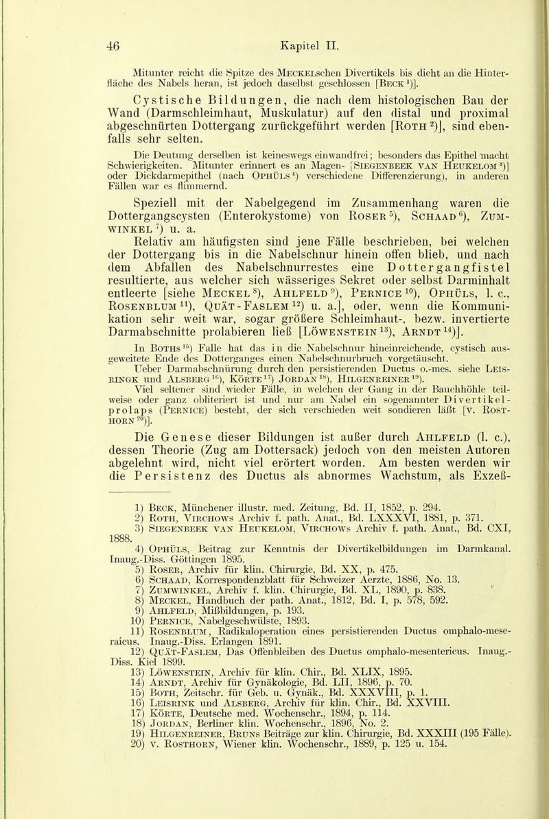 Mitunter reicht die Spitze des MECKELschen Divertikels bis dicht an die Hinter- fläche des Nabels heran, ist jedoch daselbst geschlossen [Beck')]. Cystische Bildungen, die nach dem histologischen Bau der Wand (Darmschleimhaut, Muskulatur) auf den distal und proximal abgeschnürten Dottergang zurückgeführt werden [Roth^)], sind eben- falls sehr selten. Die Deutung derselben ist keineswegs einwandfrei; besonders das Epithel macht Schwierigkeiten. Mitunter erhinert es an Magen- [Siegenbeek van Heukelom )] oder Dickdarmepithel (nach Ophüls) verschiedene Differenzierung), in anderen Fällen war es flimmernd. Speziell mit der Nabelgegend im Zusammenhang waren die Dottergangscysten (Enterokystome) von Roser 5), Schaad*^), Zum- WINKEL ^) U. a. Relativ am häufigsten sind jene Fälle beschrieben, bei welchen der Dottergang bis in die Nabelschnur hinein olfen blieb, und nach dem Abfallen des Nabelschnurrestes eine Dottergangfistel resultierte, aus welcher sich wässeriges Sekret oder selbst Darminhalt entleerte [siehe Meckel Ahlfeld ), Pernice ^'^), Ophüls, 1. c, Rosenblum ^^), Quät-Faslem i^) u. a.], oder, wenn die Kommuni- kation sehr weit war, sogar größere Schleimhaut-, bezw. invertierte Darmabschnitte prolabieren ließ [Löwenstein i^), Arndt ^*)]. In BoTHs'^) Falle hat das in die Nabelschnur hhieinreichende, cystisch aus- geweitete Ende des Dotterganges einen Nabelschnurbruch vorgetäuscht. Ueber Darmabschnürung durch den persistierenden Ductus o.-mes. siehe Leis- nrNGK und Alsberg'), Körte) Jordan'**), Hilgenreester'^). Viel seltener sind meder Fälle, in welchen der Gang in der Bauchhöhle teil- weise oder ganz obhteriert ist und nur am Nabel ein sogenannter Divertikel- prolaps (Pernice) besteht, der sich verschieden weit sondieren läßt [v. Eost- HORN™)]. Die Genese dieser Bildungen ist außer durch Ahlfeld (1. c), dessen Theorie (Zug am Dottersack) jedoch von den meisten Autoren abgelehnt wird, nicht viel erörtert worden. Am besten werden wir die Persistenz des Ductus als abnormes Wachstum, als Exzeß- 1) Beck, Miüichener illustr. med. Zeitung, Bd. II, 1852, p. 294. 2) EOTH, ViRCHOWs Archiv f. path. Anat., Bd. LXXXVI, 1881, p. 371. 3) Siegenbeek van Heukelom, Virchows Archiv f. path. Anat., Bd. CXI, 1888. 4) Ophüls, Beitrag zur Kenntnis der Divertikelbildiuigen im Darmkanal. Lnaug.-Diss. Göttingen 1895. 5) Eoser, Archiv für khn. Chirurgie, Bd. XX, p. 475. 6) ScHAAD, Korrespondenzblatt für Schweizer Aerzte, 1886, No. 13. 7) Ztoiwinkel, Archiv f. kün. Chirurgie, Bd. XL, 1890, p. 838. 8) Meckel, Handbuch der path. Anat., 1812, Bd. I, p. 578, 592. 9) Ahlfeld, Mißbildungen, p. 193. 10) Pernice, Nabelgeschwülste, 1893. 11) EosENBLTJM, Eadikaloperation eines persistierenden Ductus omphalo-niese- raicus. Inaug.-Diss. Erlangen 1891. 12) Quät-Faslem, Das Offenbleiben des Ductus omphalo-mesentericus. Inaug.- Diss. Kiel 1899. 13) LÖWENSTEIN, Archiv für klin. Chir., Bd. XLIX, 1895. 14) AnNDT, Archiv für Gynäkologie, Bd. LH, 1896, p. 70. 15) BOTH, Zeitschr. für Geb. u. Gynäk., Bd. XXXVIII, p. 1. 16) Leisrink und Alsberg, Archiv für klin. Chir., Bd. XXVIII. 17) KÖRTE, Deutsche med. Wochenschr., 1894, p. 114. 18) Jordan, Berliner khn. Wochenschr., 1896, No. 2. 19) Hilgenreiner, Bruns Beiträge zur khn. Chinrrgie, Bd. XXXIII (195 Fälle). 20) V. Posthorn, Wiener khn. Wochenschr., 1889, p. 125 u. 154.