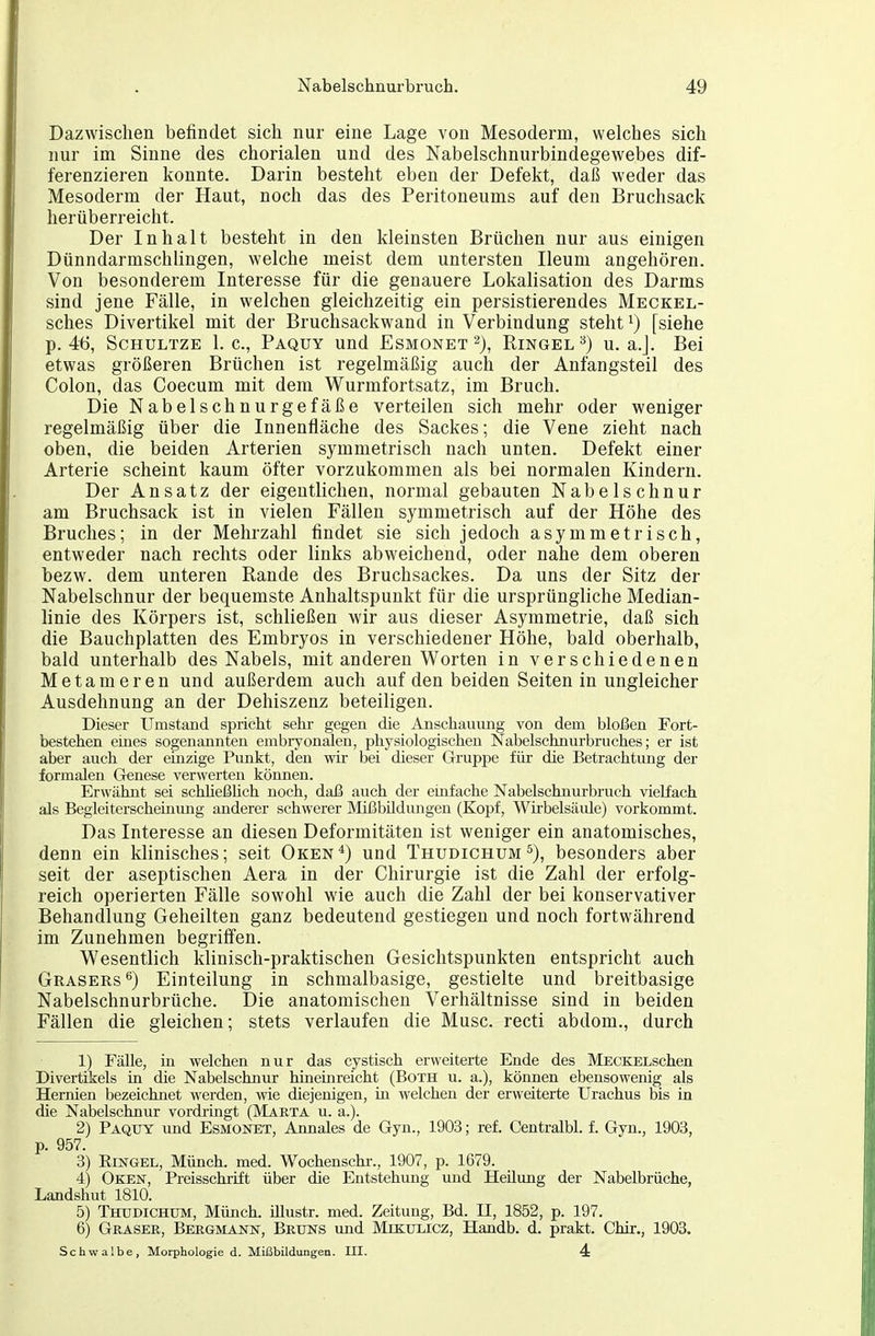 Dazwischen befindet sich nur eine Lage von Mesoderm, welches sich nur im Sinne des chorialen und des Nabelschnurbindegewebes dif- ferenzieren konnte. Darin besteht eben der Defekt, daß weder das Mesoderm der Haut, noch das des Peritoneums auf den Bruchsack herüberreicht. Der Inhalt besteht in den kleinsten Brüchen nur aus einigen Dünndarmschlingen, welche meist dem untersten Ileum angehören. Von besonderem Interesse für die genauere Lokalisation des Darms sind jene Fälle, in welchen gleichzeitig ein persistierendes Meckel- sches Divertikel mit der Bruchsackwand in Verbindung steht i) [siehe p. 46, ScHULTZE I.e., Paquy und Esmonet'^), Ringel^) u. a.J. Bei etwas größeren Brüchen ist regelmäßig auch der Anfangsteil des Colon, das Coecum mit dem Wurmfortsatz, im Bruch. Die Nabelschnurgefäße verteilen sich mehr oder weniger regelmäßig über die Innenfläche des Sackes; die Vene zieht nach oben, die beiden Arterien symmetrisch nach unten. Defekt einer Arterie scheint kaum öfter vorzukommen als bei normalen Kindern. Der Ansatz der eigentlichen, normal gebauten Nabelschnur am Bruchsack ist in vielen Fällen symmetrisch auf der Höhe des Bruches; in der Mehrzahl findet sie sich jedoch asymmetrisch, entweder nach rechts oder links abweichend, oder nahe dem oberen bezw. dem unteren Rande des Bruchsackes. Da uns der Sitz der Nabelschnur der bequemste Anhaltspunkt für die ursprüngliche Median- linie des Körpers ist, schließen wir aus dieser Asymmetrie, daß sich die Bauchplatten des Embryos in verschiedener Höhe, bald oberhalb, bald unterhalb des Nabels, mit anderen Worten in verschiedenen Metameren und außerdem auch auf den beiden Seiten in ungleicher Ausdehnung an der Dehiszenz beteiligen. Dieser Umstand spricht sehr gegen die Anschammg von dem bloßen Fort- bestehen eines sogenannten embryonalen, physiologischen Nabelschnurbruches; er ist aber auch der einzige Punkt, den wir bei dieser Gruppe für die Betrachtung der formalen Genese verwerten können. Erwähnt sei schheßUch noch, daß auch der einfache Nabelschnurbruch vielfach als Begleiterschemung anderer schwerer Mißbildimgen (Kopf, Wirbelsäide) vorkommt. Das Interesse an diesen Deformitäten ist weniger ein anatomisches, denn ein klinisches; seit Oken^) und Thudichumbesonders aber seit der aseptischen Aera in der Chirurgie ist die Zahl der erfolg- reich operierten Fälle sowohl wie auch die Zahl der bei konservativer Behandlung Geheilten ganz bedeutend gestiegen und noch fortwährend im Zunehmen begriffen. Wesentlich klinisch-praktischen Gesichtspunkten entspricht auch Grasers'') Einteilung in schmalbasige, gestielte und breitbasige Nabelschnurbrüche. Die anatomischen Verhältnisse sind in beiden Fällen die gleichen; stets verlaufen die Muse, recti abdom., durch 1) Fälle, in welchen nur das cystisch erweiterte Ende des MECKELschen Divertikels in die Nabelschnur hineinreicht (Both u. a.), können ebensowenig als Hernien bezeichnet werden, wie diejenigen, in welchen der erweiterte Urachus bis in die Nabelschnur vordringt (Märta u. a.). 2) Paquy und Esmonet, Annales de Gyn., 1903; ref. Centralbl. f. Gyn., 1903, p. 957. 3) Eestgel, Münch, med. Wochenschi-., 1907, p. 1679. 4) OkejST, Preisschrift über die Entstehung und Heilung der Nabelbrüche, Landshut 1810. 5) Thtjdichum, Münch. iUustr. med. Zeitung, Bd. 11, 1852, p. 197. 6) Graser, Bergmann, Bruns und Mikulicz, Handb. d. prakt. Chir., 1903. Schwalbe, Morphologie d. Mißbildungen. III. 4: