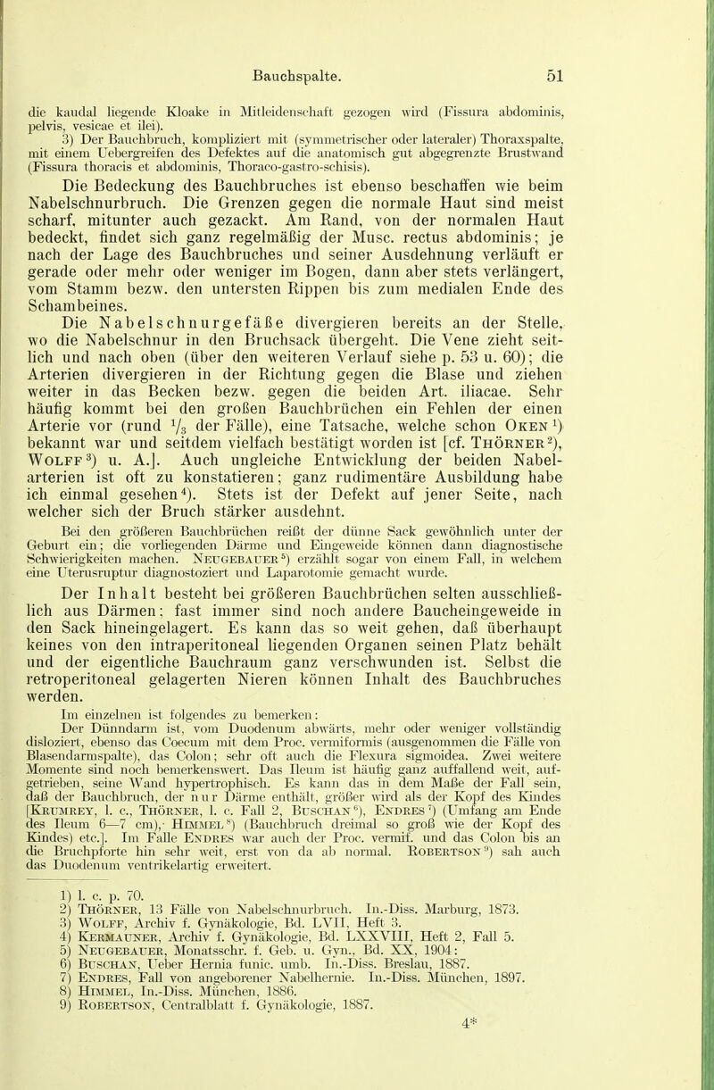 die kaudal liegende Kloake in Mitleidenschaft gezogen wird (Fissura abdominis, l^elvis, vesicae et ilei). 3) Der Bauchbruch, kompKziert mit (syrametrischer oder lateraler) Thoraxspalte, mit einem Uebergreifen des Defektes avif die anatomisch gut abgegrenzte Brustwand (Fissura thoracis et abdominis, Thoraco-gastro-schisis). Die Bedeckung des Bauchbruches ist ebenso beschaffen wie beim Nabelschnurbruch. Die Grenzen gegen die normale Haut sind meist scharf, mitunter auch gezackt. Am Rand, von der normalen Haut bedeckt, findet sich ganz regelmäßig der Muse, rectus abdominis; je nach der Lage des Bauchbruches und seiner Ausdehnung verläuft er gerade oder mehr oder weniger im Bogen, dann aber stets verlängert, vom Stamm bezw. den untersten Rippen bis zum medialen Ende des Schambeines. Die Nabelschnurgefäße divergieren bereits an der Stelle, wo die Nabelschnur in den Bruchsack übergeht. Die Vene zieht seit- lich und nach oben (über den weiteren Verlauf siehe p. 53 u. 60); die Arterien divergieren in der Richtung gegen die Blase und ziehen weiter in das Becken bezw. gegen die beiden Art. iliacae. Sehr häufig kommt bei den großen Bauchbrüchen ein Fehlen der einen Arterie vor (rund der Fälle), eine Tatsache, welche schon Oken ^) bekannt war und seitdem vielfach bestätigt worden ist [cf. Thörner^), WoLFF^) u. A.J. Auch ungleiche Entwicklung der beiden Nabel- arterien ist oft zu konstatieren; ganz rudimentäre Ausbildung habe ich einmal gesehen*). Stets ist der Defekt auf jener Seite, nach welcher sich der Bruch stärker ausdehnt. Bei den größeren Bauchbrüchen reißt der dünne Sack gewöhnlich unter der Geburt ehi; die vorhegenden Därme und Emgeweide können dann diagnostische Schwierigkeiten machen. Neugebauee ^) erzählt sogar von einem Fall, in welchem eine Uterusruptur diagnostoziert und Laparotomie gemacht \uirde. Der Inhalt besteht bei größeren Bauchbrüchen selten ausschließ- lich aus Därmen; fast immer sind noch andere Baucheingeweide in den Sack hineingelagert. Es kann das so weit gehen, daß überhaupt keines von den intraperitoneal liegenden Organen seinen Platz behält und der eigentliche Bauchraum ganz verschwunden ist. Selbst die retroperitoneal gelagerten Nieren können Inhalt des Bauchbruches werden. Im emzelnen ist folgendes zu bemerken: Der Dünndarm ist, vom Duodenum abwärts, mehr oder weniger vollständig disloziert, ebenso das Coecum mit dem Proc. vermiformis (ausgenommen die Fälle von Blasendarmspalte), das Colon; sehr oft auch die Flesura sigmoidea. Zwei weitere Momente smd noch bemerkenswert. Das Ileum ist häufig ganz auffallend weit, auf- getrieben, seine Wand hypertrophisch. Es kann das in dem Maße der Fall sein, daß der Bauchbruch, der nur Därme enthält, größer wird als der Kopf des Khides [KrxjjMREy, 1. c, Thöener, 1. c. Fall 2, Buschan'*), Endres') (Umfang am Ende des Ileum 6—7 cm),- Himmel**) (Bauchbruch dreimal so groß wie der Kopf des Kindes) etc.]. Im Falle Endres war auch der Proc. vermif. und das Colon bis an che Bruchpforte hin sehr weit, erst von da ab normal. RoBERTSOisr) sah auch das Duodenum ventrikelartig erweitert. 1) 1. c. p. 70. 2) Thörner, 13 Fälle von Nabelscluiurbruch. In.-Diss. Marburg, 1873. 3) Wolfe, Archiv f. Gynäkologie, Bd. LVII, Heft 3. 4) Kermatjner, Archiv f. Gynäkologie, Bd. LXXVIII, Heft 2, Fall 5. 5) Neu GEBAUER, Monatsschr. f. Geb. u. Gyn., Bd. XX, 1904: 6) Buscha.^, Ueber Hernia funic. umb. In.-Diss. Breslau, 1887. 7) Endres, Fall von angeborener Nabelhernie. In.-Diss. München, 1897. 8) Hümmel, In.-Diss. München, 1886. 9) Robertson, Centraiblatt f. Gynäkologie, 1887. 4*