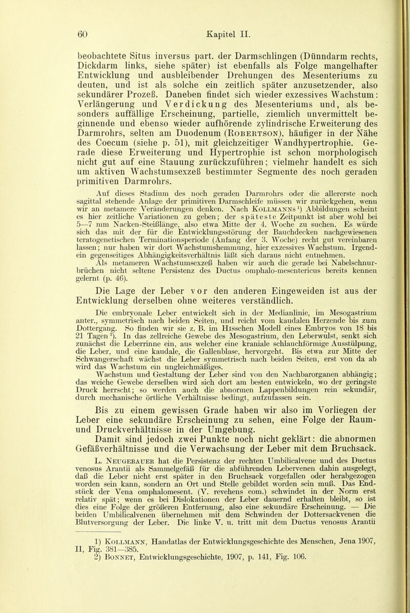 beobachtete Situs inversus part. der Darmschlingen (Dünndarm rechts, Dickdarm links, siehe später) ist ebenfalls als Folge mangelhafter Entwicklung und ausbleibender Drehungen des Mesenteriums zu deuten, und ist als solche ein zeitlich später anzusetzender, also sekundärer Prozeß. Daneben findet sich wieder exzessives Wachstum: Verlängerung und Verdickung des Mesenteriums und, als be- sonders auffällige Erscheinung, partielle, ziemlich unvermittelt be- ginnende und ebenso wieder aufhörende zylindrische Erweiterung des Darmrohrs, selten am Duodenum (Robertson), häufiger in der Nähe des Coecum (siehe p. 51), mit gleichzeitiger Wandhypertrophie. Ge- rade diese Erweiterung und Hypertrophie ist schon morphologisch nicht gut auf eine Stauung zurückzuführen; vielmehr handelt es sich um aktiven Wachstumsexzeß bestimmter Segmente des noch geraden primitiven Darmrohrs. Auf dieses Stadium des noch geraden Darnu'ohrs oder die allererste noch sagittal stehende Anlage der primitiven Darmschleife müssen wir zurückgehen, wenn wir an metamere Veränderungen denken. Nach Kollmanns') Abbüdvmgen scheint es hier zeitüche Variationen zu geben; der späteste Zeitpunkt ist aber wohl bei 5—7 mm Nacken-Steißlänge, also etwa Mitte der 4. Woche zu suchen. Es würde sich das mit der für die Entwicklungsstörung der Bauchdecken nachgewieseneu teratogenetischen Terminationsperiode (Ajifang der 3. Woche) recht gut verembareii lassen; nur haben wir dort Wachstumshemmung, hier exzessives Wachstum. Irgend- ein gegenseitiges Abhängigkeitsverhältnis läßt sich daraus nicht entnehmen. Als metameren Wachstumsexzeß haben wir auch die gerade bei Nabelschnur- brüchen nicht seltene Persistenz des Ductus omphalo-mesentericus bereits kennen gelernt (p. 46). Die Lage der Leber vor den anderen Eingeweiden ist aus der Entwicklung derselben ohne weiteres verständlich. Die embryonale Leber entwickelt sich in der Medianlinie, im Mesogastrium anter., symmetrisch nach beiden Seiten, und reicht vom kaudalen Herzende bis zum Dottergang. So finden wir sie z.B. im Hisschen Modell eines Embryos von 18 bis 21 Tagen In das zellreiche Gewebe des Mesogastrium, den Leberwulst, senkt sich ziuiächst die Leberrinne ein, aus welcher eine kraniale schlauchförmige Ausstülpung, die Leber, und eine kaudale, die Gallenblase, hervorgeht. Bis etwa zur Mitte der Schwangerschaft wächst die Leber symmetrisch nach beiden Seiten, erst von da ab wird das Wachstum ein ungleichmäßiges. Wachstum und Gestaltung der Leber siad von den Nachbarorganen abhängig; das weiche Gewebe derselben wird sich dort am besten entwickeln, wo der geringste Druck herrscht; so werden auch die abnormen Lappenbildungen rein sekundär, durch mechanische örtliche Verhältnisse bedingt, aufzufassen sein. Bis zu einem gewissen Grade haben Avir also im Vorliegen der Leber eine sekundäre Erscheinung zu sehen, eine Folge der Raum- und Druckverhältnisse in der Umgebung. Damit sind jedoch zwei Punkte noch nicht geklärt: die abnormen Gefäßverhältnisse und die Verwachsung der Leber mit dem Bruchsack. L. Neugebäuer hat die Persistenz der rechten UmbiUcalvene und des Ductus venosus Arantü als Sammelgefäß für die abführenden Lebervenen dahin ausgelegt, daß die Leber nicht erst später m den Bruchsack vorgefallen oder herabgezogen worden sem kann, sondern an Ort und Stelle gebildet worden sein muß. Das End- stück der Vena omphalomesent. (V. revehens com.) schmndet in der Norm erst relativ spät; wenn es bei Dislokationen der Leber dauernd erhalten bleibt, so ist dies eine Folge der größeren Entfernung, also eine sekundäre Erscheinung. — Die beiden Umbilicalvenen übernehmen mit dem Schwinden der Dottersackvenen die Blutversorgung der Leber. Die linke V. u. tritt mit dem Ductus venosus Arantü 1) Kollmann, Handatlas der Entwicklungsgeschichte des Menschen, Jena 1907, II, Fig. 381—385. 2) Bonnet, Entwicklungsgeschichte, 1907, p. 141, Fig. 106.