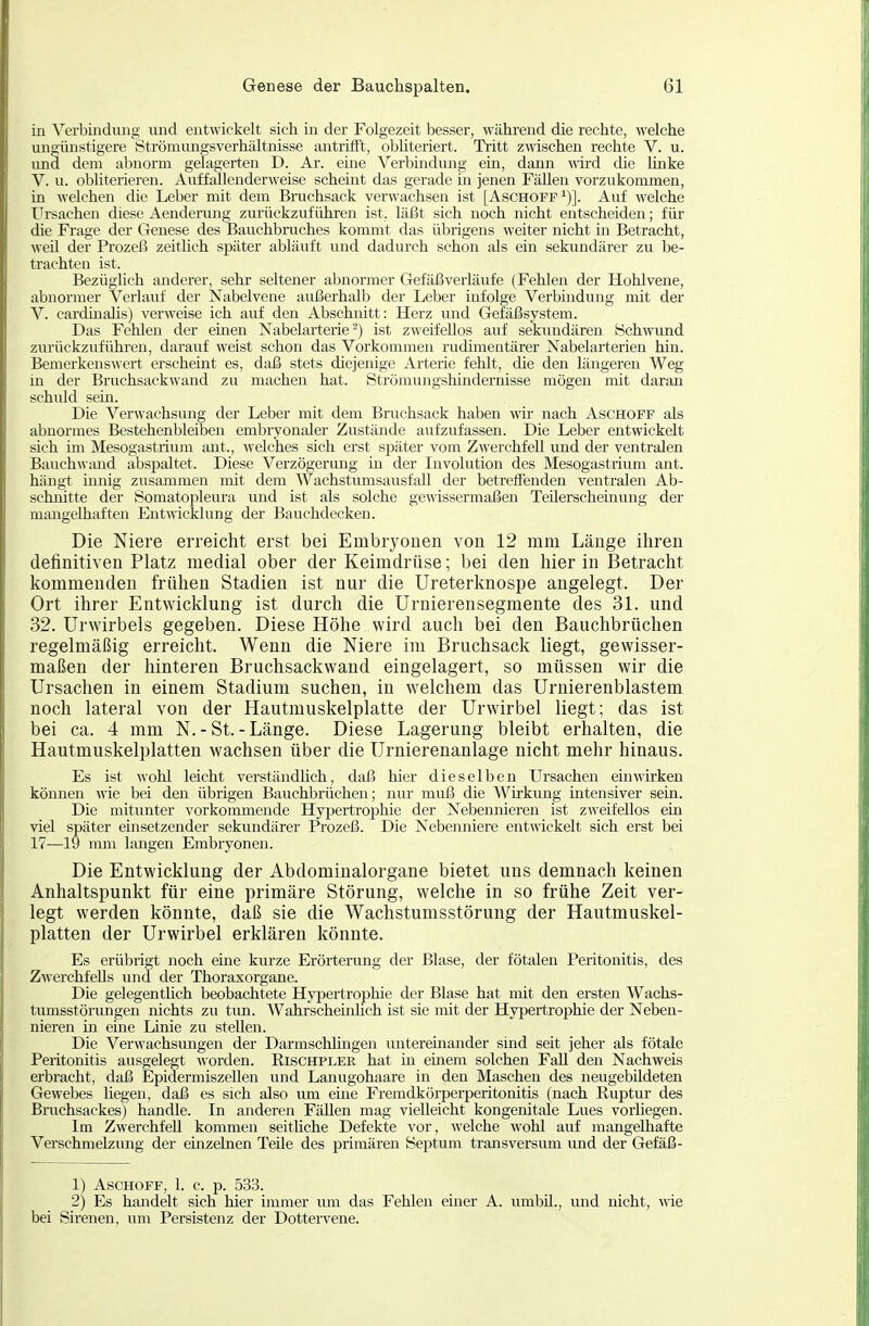 in Verbindung xuid entwickelt sich in der Folgezeit besser, wähi'end die rechte, welche ungünstigere Strömimgsverhältnisse antrifft, obhteriert. Tritt zwischen rechte V. u. und dem abnorm gelagerten D. Ar. eine Verbindung ein, dann ^\^ld die hiike V. u. obliterieren. Auffallenderweise scheint das gerade m jenen FäUen vorzukommen, in welchen die Leber mit dem Bruchsack verwachsen ist [Aschoff^)]. Auf welche Ursachen diese Aendenmg zurückzuführen ist, läßt sich noch nicht entscheiden; für die Frage der Genese des Bauchbruches kommt das übrigens weiter nicht in Betracht, weil der Prozeß zeithch später abläuft und dadurch schon als ein sekundärer zu be- trachten ist. Bezüghch anderer, sehr seltener abnormer Gefäßverläufe (Fehlen der Hohlvene, abnormer Verlauf der Nabelvene außerhalb der Leber infolge Verbindung mit der V. cardnialis) verweise ich auf den Abschnitt: Herz und Gefäßsystem. Das Fehlen der emen Nabelarterie) ist zweifellos auf sekundären Schwund zurückzuführen, darauf weist schon das Vorkommen rudimentärer Nabelarterien hin. Bemerkenswert erscheint es, daß stets diejenige Arterie fehlt, die den längeren Weg in der Bruchsackwand zu machen hat. Strömungshindernisse mögen mit daran schidd sem. Die Verwachsung der Leber mit dem Bruchsack haben wir nach Aschoff als abnormes Bestehenbleiben embryonaler Zustände aufzufassen. Die Leber entwickelt sich im Mesogastrium ant., welches sich erst später vom Zwerchfell und der ventralen Bauchwand abspaltet. Diese Verzögerung m der Involution des Mesogastrium ant. hängt innig zusammen mit dem Wachstumsausfall der betreffenden ventralen Ab- schnitte der Somatopleiu-a und ist als solche gewissermaßen Teilerscheinung der maagelhaften Entwicklung der Bauchdecken. Die Niere erreicht erst bei Embryonen von 12 mm Länge ihren definitiven Platz medial ober der Keimdrüse; bei den hier in Betracht kommenden frühen Stadien ist nur die Ureterknospe angelegt. Der Ort ihrer Entwicklung ist durch die Uruierensegmente des 31. und 32. Urwirbels gegeben. Diese Höhe wird auch bei den Bauchbrüchen regelmäßig erreicht. Wenn die Niere im Bruchsack liegt, gewisser- maßen der hinteren Bruchsackwand eingelagert, so müssen wir die Ursachen in einem Stadium suchen, in welchem das Urnierenblastem noch lateral von der Hautmuskelplatte der Urwirbel liegt; das ist bei ca. 4 mm N.-St.-Länge. Diese Lagerung bleibt erhalten, die Hautmuskelplatten wachsen über die Urnierenanlage nicht mehr hinaus. Es ist wohl leicht verständhch, daß hier dieselben Ursachen einwirken können wie bei den übrigen Bauchbrüchen; nur muß die Wirkung intensiver sein. Die mitunter vorkommende Hypertrophie der Nebennieren ist zweifellos ein viel später einsetzender sekundärer Prozeß. Die Nebenniere entwickelt sich erst bei 17—19 mm langen Embryonen. Die Entwicklung der Abdominalorgane bietet uns demnach keinen Anhaltspunkt für eine primäre Störung, welche in so frühe Zeit ver- legt werden könnte, daß sie die Wachstumsstörung der Hautmuskel- platten der Urwirbel erklären könnte. Es erübrigt noch eine kurze Erörterung der Blase, der fötalen Peritonitis, des Zwerchfells und der Thoraxorgane. Die gelegenthch beobachtete Hypertrophie der Blase hat mit den ersten Wachs- tumsstörungen nichts zu tun. Wahrscheinhch ist sie mit der Hypertrophie der Neben- nieren in eine Linie zu stehen. Die Verwachsungen der Darmschhngen untereinander sind seit jeher als fötale Peritonitis ausgelegt worden. Eischpler hat in einem solchen Fall den Nachweis erbracht, daß Epidermiszellen und Lanugohaare in den Maschen des neugebildeten Gewebes liegen, daß es sich also um eine Fremdkörperperitonitis (nach Ruptur des Bruchsackes) handle. In anderen Fällen mag vielleicht kongenitale Lues vorUegen. Im Zwerchfell kommen seithche Defekte vor, welche wohl auf mangelhafte Verschmelzung der einzelnen Teile des primären Septum transversum und der Gefäß- 1) Aschoff, 1. c. p. 533. 2) Es handelt sich hier immer um das Fehlen einer A. umbil., und nicht, \rie bei Sirenen, um Persistenz der Dottervene.