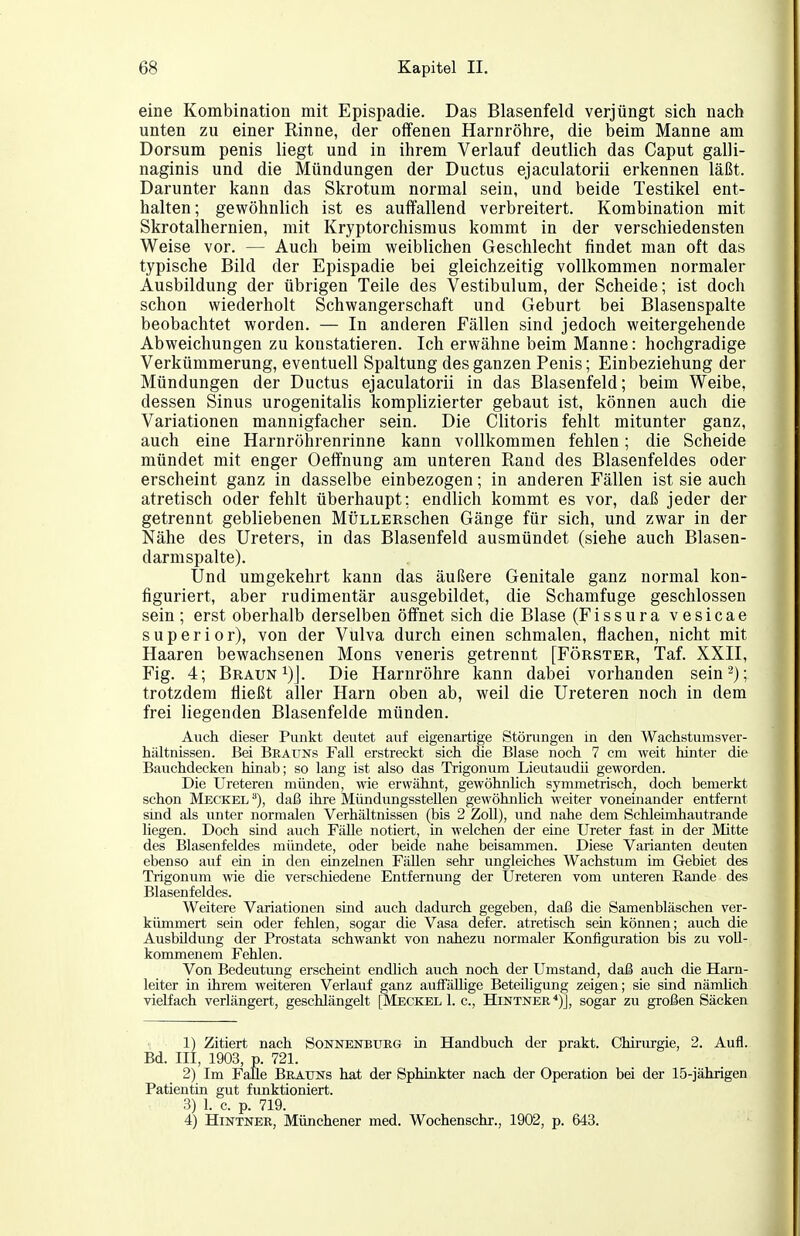 eine Kombination mit Epispadie. Das Blasenfeld verjüngt sich nach unten zu einer Rinne, der offenen Harnröhre, die beim Manne am Dorsum penis liegt und in ihrem Verlauf deutlich das Caput galli- naginis und die Mündungen der Ductus ejaculatorii erkennen läßt. Darunter kann das Skrotum normal sein, und beide Testikel ent- halten; gewöhnlich ist es auffallend verbreitert. Kombination mit Skrotalhernien, mit Kryptorchismus kommt in der verschiedensten Weise vor. — Auch beim weiblichen Geschlecht findet man oft das typische Bild der Epispadie bei gleichzeitig vollkommen normaler Ausbildung der übrigen Teile des Vestibulum, der Scheide; ist doch schon wiederholt Schwangerschaft und Geburt bei Blasenspalte beobachtet worden. — In anderen Fällen sind jedoch weitergehende Abweichungen zu konstatieren. Ich erwähne beim Manne: hochgradige Verkümmerung, eventuell Spaltung des ganzen Penis; Einbeziehung der Mündungen der Ductus ejaculatorii in das Blasenfeld; beim Weibe, dessen Sinus urogenitalis komplizierter gebaut ist, können auch die Variationen mannigfacher sein. Die Clitoris fehlt mitunter ganz, auch eine Harnröhrenrinne kann vollkommen fehlen; die Scheide mündet mit enger Oeffnung am unteren Rand des Blasenfeldes oder erscheint ganz in dasselbe einbezogen; in anderen Fällen ist sie auch atretisch oder fehlt überhaupt; endlich kommt es vor, daß jeder der getrennt gebliebenen MüLLERschen Gänge für sich, und zwar in der Nähe des Ureters, in das Blasenfeld ausmündet (siehe auch Blasen- darmspalte). Und umgekehrt kann das äußere Genitale ganz normal kon- figuriert, aber rudimentär ausgebildet, die Schamfuge geschlossen sein; erst oberhalb derselben öffnet sich die Blase (Fissura vesicae superior), von der Vulva durch einen schmalen, flachen, nicht mit Haaren bewachsenen Möns veneris getrennt [Förster, Taf. XXII, Fig. 4; Braun i)J. Die Harnröhre kann dabei vorhanden sein^); trotzdem fließt aller Harn oben ab, weil die Ureteren noch in dem frei liegenden Blasenfelde münden. Auch dieser Punkt deutet auf eigenartige Störungen in den Wachstumsver- hältnissen. Bei Brauns Fall erstreckt sich die Blase noch 7 cm weit hinter die Bauchdecken hinab; so lang ist also das Trigonum Lieutaudii geworden. Die Ureteren münden, wie erwähnt, gewöhnUch symmetrisch, doch bemerkt schon Meckel daß ihre Mündungsstellen gewöhnhch weiter voneinander entfernt sind als unter normalen Verhältnissen (bis 2 Zoll), und nahe dem Schleimhautrande liegen. Doch sind auch Fälle notiert, in welchen der eine Ureter fast in der Mitte des Blasenfeldes mündete, oder beide nahe beisammen. Diese Varianten deuten ebenso auf ein in den einzelnen Fällen sehr ungleiches Wachstum im Gebiet des Trigonum wie die verschiedene Entfernung der Ureteren vom unteren Eande des Blasenfeldes. Weitere Variationen smd auch dadurch gegeben, daß die Samenbläschen ver- kümmert sein oder fehlen, sogar die Vasa defer. atretisch sein können; auch die Ausbildung der Prostata schwankt von nahezu normaler Konfiguration bis zu voll- kommenem Fehlen. Von Bedeutung erscheint endlich auch noch der Umstand, daß auch die Harn- leiter in ihrem weiteren Verlauf ganz auffällige Beteiligung zeigen; sie sind nämhch vielfach verlängert, geschlängelt [Meckel 1. c, Hintner^)], sogar zu großen Säcken 1) Zitiert nach Sonnenbtjrg üi Handbuch der prakt. Chirurgie, 2. Aufl. Bd. m, 1903, p. 721. 2) Im Falle Brauns hat der Sphinkter nach der Operation bei der 15-jährigen Patientin gut funktioniert. 3) 1. c. p. 719. 4) Hintner, Münchener med. Wochenschr., 1902, p. 643.