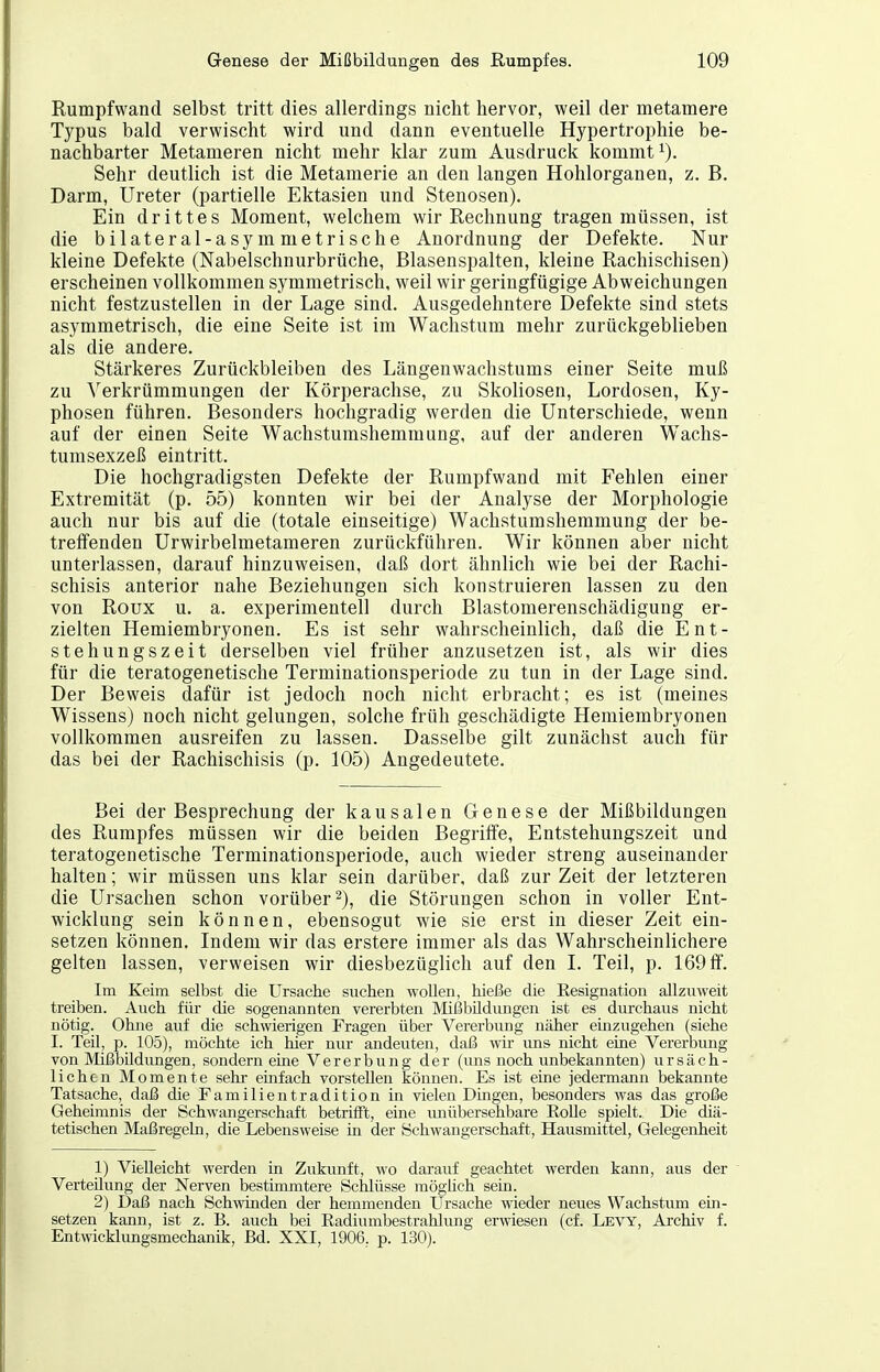 Rumpfwand selbst tritt dies allerdings nicht hervor, weil der metamere Typus bald verwischt wird und dann eventuelle Hypertrophie be- nachbarter Metameren nicht mehr klar zum Ausdruck kommt Sehr deutlich ist die Metamerie an den langen Hohlorganen, z. B. Darm, Ureter (partielle Ektasien und Stenosen). Ein drittes Moment, welchem wir Rechnung tragen müssen, ist die bilateral-asymmetrische Anordnung der Defekte. Nur kleine Defekte (Nabelschnurbrüche, Blasenspalten, kleine Rachischisen) erscheinen vollkommen symmetrisch, weil wir geringfügige Abweichungen nicht festzustellen in der Lage sind. Ausgedehntere Defekte sind stets asymmetrisch, die eine Seite ist im Wachstum mehr zurückgeblieben als die andere. Stärkeres Zurückbleiben des Längenwachstums einer Seite muß zu ^'erkrümmungen der Körperachse, zu Skoliosen, Lordosen, Ky- phosen führen. Besonders hochgradig werden die Unterschiede, wenn auf der einen Seite Wachstumshemmung, auf der anderen Wachs- tumsexzeß eintritt. Die hochgradigsten Defekte der Rumpfwand mit Fehlen einer Extremität (p. 55) konnten wir bei der Analyse der Morphologie auch nur bis auf die (totale einseitige) Wachstumshemmung der be- treifenden Urwirbelmetameren zurückführen. Wir können aber nicht unterlassen, darauf hinzuweisen, daß dort ähnlich wie bei der Rachi- schisis anterior nahe Beziehungen sich konstruieren lassen zu den von Roüx u. a. experimentell durch Blastomerenschädigung er- zielten Hemiembryonen. Es ist sehr wahrscheinlich, daß die Ent- stehungszeit derselben viel früher anzusetzen ist, als wir dies für die teratogenetische Termiuationsperiode zu tun in der Lage sind. Der Beweis dafür ist jedoch noch nicht erbracht; es ist (meines Wissens) noch nicht gelungen, solche früh geschädigte Hemiembryonen vollkommen ausreifen zu lassen. Dasselbe gilt zunächst auch für das bei der Rachischisis (p. 105) Angedeutete. Bei der Besprechung der kausalen Genese der Mißbildungen des Rumpfes müssen wir die beiden Begriife, Entstehungszeit und teratogenetische Terminationsperiode, auch wieder streng auseinander halten; wir müssen uns klar sein darüber, daß zur Zeit der letzteren die Ursachen schon vorüber 2), die Störungen schon in voller Ent- wicklung sein können, ebensogut wie sie erst in dieser Zeit ein- setzen können. Indem wir das erstere immer als das Wahrscheinlichere gelten lassen, verweisen wir diesbezüglich auf den I. Teil, p. 169 ff. Im Keim selbst die Ursache suchen wollen, hieße die Eesignation allzuweit treiben. Auch für die sogenannten vererbten Mißbüdimgen ist es durchaus nicht nötig. Ohne auf die schwierigen Fragen über Vererbung näher einzugehen (siehe I. Teil, p. 105), möchte ich hier nur andeuten, daß wü- ims nicht eine Verei-bung von Mißbildungen, sondern ehie Vererbung der (uns noch unbekannten) ursäch- lichen Momente sehr emfach vorstellen können. Es ist eine jedermann bekannte Tatsache, daß die Familientradition in vielen Dingen, besonders was das große Geheimnis der Schwangerschaft betrifft, eine imübersehbare RoUe spielt. Die diä- tetischen Maßregeln, die Lebensweise in der Schwangerschaft, Hausmittel, Gelegenheit 1) Vielleicht werden in Zukunft, wo darauf geachtet werden kann, aus der Verteilung der Nerven bestimmtere Schlüsse mögüch sein. 2) Daß nach Schwinden der hemmenden Ursache wieder neues Wachstum em- setzen kann, ist z. B. auch bei Radiumbestrahlung erwiesen (cf. Levy, Archiv f. Entwicklungsmechanik, Bd. XXI, 1906,. p. 130).