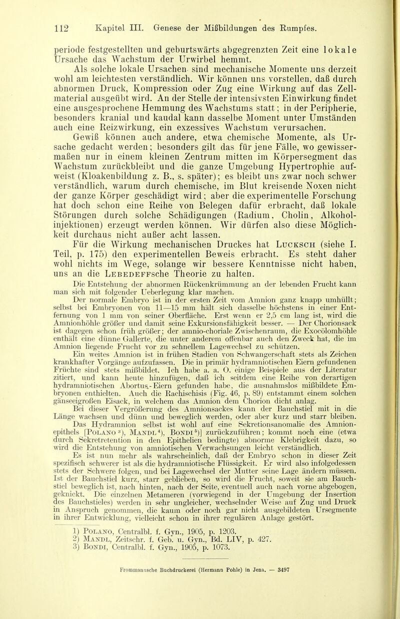 periode festgestellten und geburtswärts abgegrenzten Zeit eine lokale Ursache das Wachstum der Urwirbel hemmt. Als solche lokale Ursachen sind mechanische Momente uns derzeit wohl am leichtesten verständlich. Wir können uns vorstellen, daß durch abnormen Druck, Kompression oder Zug eine Wirkung auf das Zell- material ausgeübt wird. An der Stelle der intensivsten Einwirkung findet eine ausgesprochene Hemmung des Wachstums statt; in der Peripherie, besonders kranial und kaudal kann dasselbe Moment unter Umständen auch eine Reizwirkung, ein exzessives Wachstum verursachen. Gewiß können auch andere, etwa chemische Momente, als Ur- sache gedacht werden; besonders gilt das für jene Fälle, wo gewisser- maßen nur in einem kleinen Zentrum mitten im Körpersegment das Wachstum zurückbleibt und die ganze Umgebung Hypertrophie auf- weist (Kloakenbildung z. B., s. später); es bleibt uns zwar noch schwer verständlich, warum durch chemische, im Blut kreisende Noxen nicht der ganze Körper geschädigt wird; aber die experimentelle Forschung hat doch schon eine Reihe von Belegen dafür erbracht, daß lokale Störungen durch solche Schädigungen (Radium. Cholin, Alkohol- injektionen) erzeugt werden können. Wir dürfen also diese Möglich- keit durchaus nicht außer acht lassen. Für die Wirkung mechanischen Druckes hat Lucksch (siehe I. Teil, p. 175) den experimentellen Beweis erbracht. Es steht daher wohl nichts im Wege, solange wir bessere Kenntnisse nicht haben, uns an die LEBEDEFFSche Theorie zu halten. Die Entstehung der abnormen ßückenkrüminung an der lebenden Frucht kann man sich mit folgender Ueberlegung klar machen. Der normale Embryo ist in der ersten Zeit vom Amnion ganz knapp umhüllt; selbst bei Embryonen von 11—15 mm hält sich dasselbe höchstens in emer Ent- fernung von 1 mm von seiner Oberfläche. Erst wenn er 2,5 cm lang ist, wird die Amnionhöhle größer und damit seine Exkursionsfähigkeit besser. — Der Chorionsack ist dagegen schon früh größer; der amnio-choriale Zwischenraum, die Exocölomhöhle enthält eine dünne Gallert«, die unter anderem offenbar auch den Zweck hat, die im Amnion hegende Frucht vor zu schnellem Lagewechsel zu schützen. Ein weites Amnion ist in frühen Stadien von Schwangerschaft stets als Zeichen krankhafter Vorgänge aufzufassen. Die in primär hydramniotischen Eiern gefundenen Früchte sind stets mißbüdet. Ich habe a. a. O. einige Beisiüele aus der Literatur zitiert, vmd kann heute Mnzufügen, daß ich seitdem eine Reihe von derartigen hydi'amniotischen Abortus.-Eiern gefunden habe, die ausnahmslos mißbildete Em- bryonen enthielten. Auch die Rachischisis (Fig. 46, p. 89) entstammt einem solchen gänseeigroßen Eisack, in welchem das Amnion dem Chorion dicht anlag. Bei dieser Vergrößerung des Amnionsackes kann der Bauchstiel mit in die Länge wachsen und dünn und bewegüch werden, oder aber kurz und starr bleiben. Das Hydramnion selbst ist wohl auf eine Seki'etionsanomahe des Amnion- epithels [Polano ^j, MandlBondi^)] zurückzuführen; kommt noch eine (etwa diu-ch Sekretretention in den Epithelien bedingte) abnorme Klebrigkeit dazu, so wird die Entstehung von amniotischen Verwachsungen leicht verständUch. Es ist nun mehr- als wahrscheinlich, daß der Embryo schon m dieser Zeit spezijSsch schwerer ist als die hydranmiotische Flüssigkeit. Er A\ird also infolgedessen stets der Schwere folgen, imd bei Lagewechsel der Mutter seine Lage ändern müssen. Ist der Bauchstiel kurz, starr gebheben, so wird die Frucht, soweit sie am Bauch- stiel bewegüch ist, nach hinten, nach der Seite, eventuell auch nach vorne abgebogen, geknickt. Die einzelnen Metameren (vorwiegend in der Umgebung der Insertion des ßauchstieles) werden in sehr imgleicher, wechselnder Weise auf Zug und Druck in Anspruch genommen, die kaum oder noch gar nicht ausgebildeten Ursegmente in ihrer Entwickkmg, vielleicht schon in ihrer regidären Anlage gestört. 1) PoLANO, Centralbl. f. Gyn., 1905, p. 1203. 2) Mandl, Zeitschr. f. Geb. u. Gyn., Bd. LIV, p. 427. 3) BoNDi, Centralbl. f. Gyn., 1905, p. 1073. Frommaniische Buchdruckerei (Hermann Pohle) in Jena. — 3497