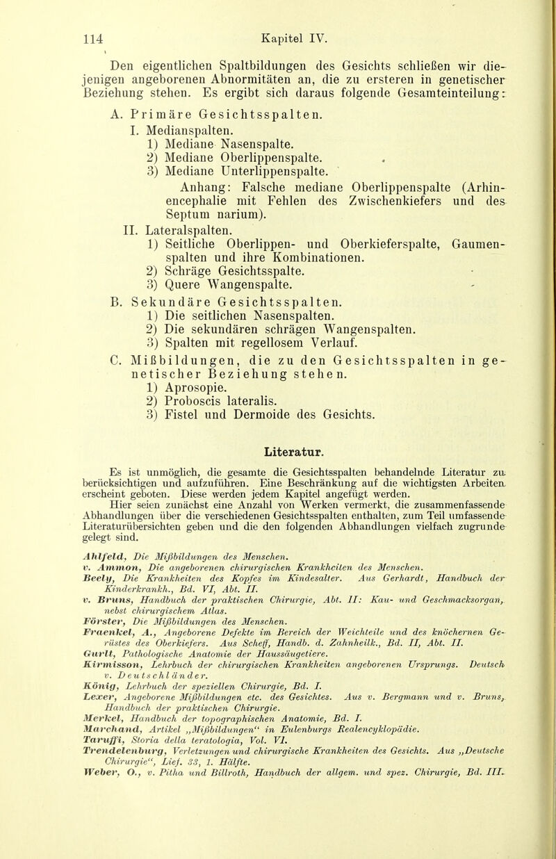 Den eigentlichen Spaltbildungen des Gesichts schließen wir die- jenigen angeborenen Abnormitäten an, die zu ersteren in genetischer Beziehung stehen. Es ergibt sich daraus folgende Gesamteinteilung: A. Primäre Gesichtsspalten. I. Medianspalten. 1) Mediane Nasenspalte. 2) Mediane Oberlippenspalte. 3) Mediane Unterlippenspalte. Anhang: Falsche mediane Oberlippenspalte (Arhin- encephalie mit Fehlen des Zwischenkiefers und des Septum narium). II. Lateralspalten. 1) Seitliche Oberlippen- und Oberkieferspalte, Gaumen- spalten und ihre Kombinationen. 2) Schräge Gesichtsspalte. 3) Quere Wangenspalte. B. Sekundäre Gesichtsspalten. 1) Die seitlichen Nasenspalten. 2) Die sekundären schrägen Wangenspalten. 3) Spalten mit regellosem Verlauf. C. Mißbildungen, die zu den Gesichtsspalten in ge- netischer Beziehung stehen. 1) Aprosopie. 2) Proboscis lateralis. 3) Fistel und Dermoide des Gesichts. Literatur. Es ist unmöglich, die gesamte die Gesichtsspalten behandelnde Literatur zu. berücksichtigen und aufzuführen. Eine Beschränkung auf die wichtigsten Arbeiten, erscheint geboten. Diese werden jedem Kapitel angefügt werden. Hier seien zunächst eine Anzahl von Werken vermerkt, die zusammenfassende Abhandlungen über die verschiedenen Gesichtsspalten enthalten, zum Teil umfassende Literaturübersichten geben und die den folgenden Abhandlungen vielfach zugrunde gelegt sind. Ahlfeld, Die Mißbildungen des Menschen. V. Am/tnon, Die angeborenen chirurgischen Krankheiten des Menschen. Beely, Die Krankheiten des Kopfes im Kindesaller. Aus Gerhardt, Handbuch der Kinderkrankh., Bd. VI, Abt. II. V. Bruns, Handbuch der praktischen Chirurgie, Abt. II: Kau- und Geschmacksorgan, nebst chirurgischem Atlas. Förster, Die Jlißbildungen des Menschen. Fraenlcel, A., Angeborene Defekte im Bereich der Weichteile und des knöchernen Ge- rüstes des Oberkiefers. Aus Scheff, Handb. d. Zahnheilk., Bd. II, Abt. II. Gurlt, Pathologische Anatomie der Haussäugetiere. Kirmisson, Lehrbuch der chirurgischen Krankheiten angeborenen Ursprungs. Deutsch V. De II tsc hl ander. König, Lehrbuch der speziellen Chirurgie, Bd. I. Lexer, Angeborene Mißbildungen etc. des Gesichtes. Aus v. Bergmann und v. Bruns, Handbuch der praktischen Chirurgie. Merkel, Handbuch der toj)ographischen Anatomie, Bd. I. Marchand, Artikel „Mißbildungen in Eulenburgs Realencyhlopädie. Taruffi, Storia della teratologia, Vol. VI. Trendelenburg, Verletzungen und chirurgische Krankheiten des Gesichts. Aus „Deutsche Chirurgie, Lief. SS, 1. Hälfte. Weber, O., v. Pitha und Billroth, Handbuch der allgem. und spez. Chirurgie, Bd. III.-