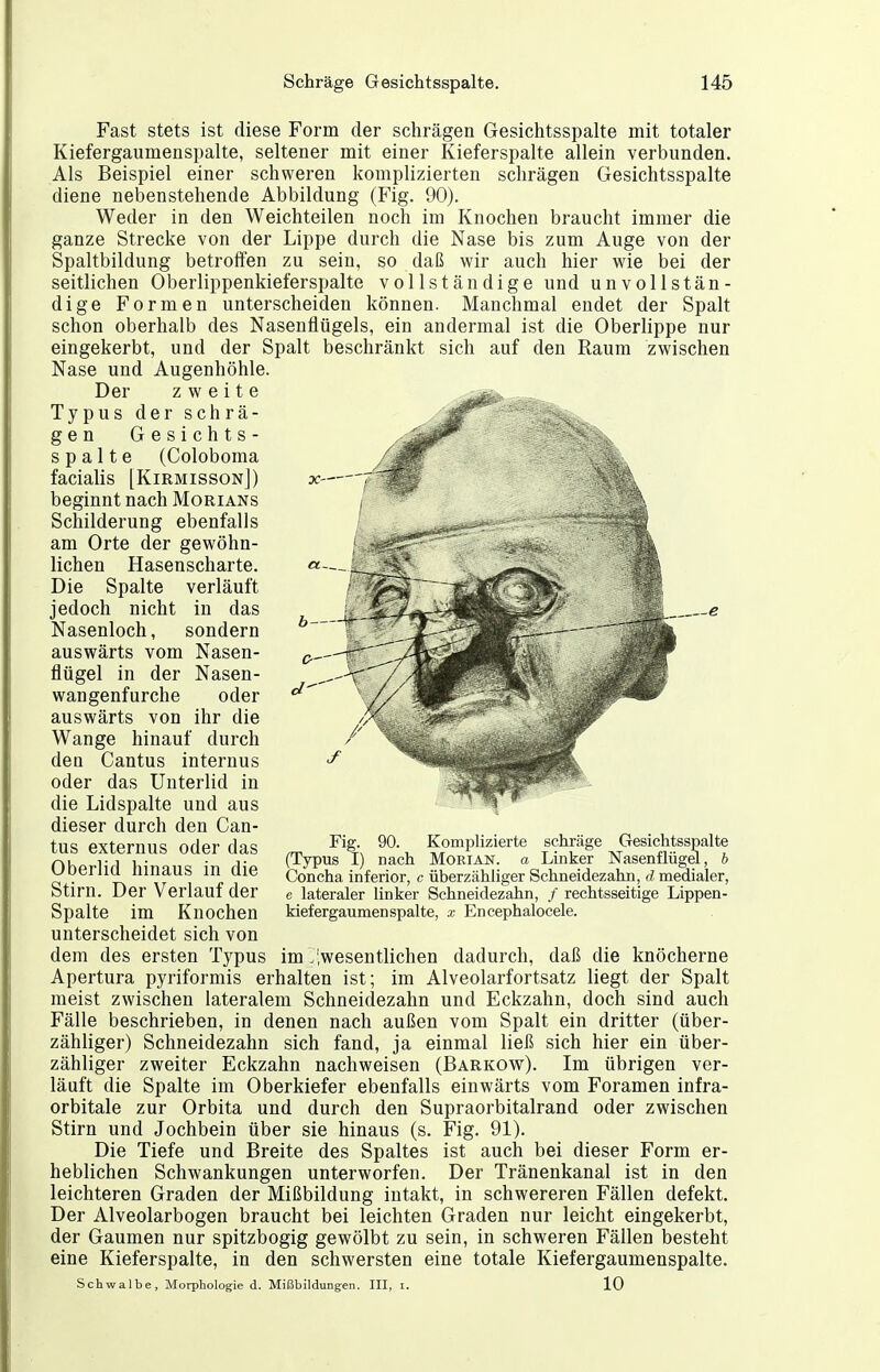 Fast stets ist diese Form der schrägen Gesichtsspalte mit totaler Kiefergaumenspalte, seltener mit einer Kieferspalte allein verbunden. Als Beispiel einer schweren komplizierten schrägen Gesichtsspalte diene nebenstehende Abbildung (Fig. 90). Weder in den Weichteilen noch im Knochen braucht immer die ganze Strecke von der Lippe durch die Nase bis zum Auge von der Spaltbildung betroffen zu sein, so daß wir auch hier wie bei der seitlichen Oberlippenkieferspalte vollständige und unvollstän- dige Formen unterscheiden können. Manchmal endet der Spalt schon oberhalb des Nasenflügels, ein andermal ist die Oberlippe nur eingekerbt, und der Spalt beschränkt sich auf den Raum zwischen Nase und Augenhöhle. Der zweite Typus der schrä- gen Gesichts- spalte (Coloboma facialis [KirmissonJ) beginnt nach Morians Schilderung ebenfalls am Orte der gewöhn- lichen Hasenscharte. Die Spalte verläuft jedoch nicht in das Nasenloch, sondern auswärts vom Nasen- flügel in der Nasen- wangenfurche oder auswärts von ihr die Wange hinauf durch den Cantus internus oder das Unterlid in die Lidspalte und aus dieser durch den Can- tus externus oder das Oberlid hinaus in die Stirn. Der Verlauf der Spalte im Knochen unterscheidet sich von dem des ersten Typus im .'.wesentlichen dadurch, daß die knöcherne Apertura pyriformis erhalten ist; im Alveolarfortsatz liegt der Spalt meist zwischen lateralem Schneidezahn und Eckzahn, doch sind auch Fälle beschrieben, in denen nach außen vom Spalt ein dritter (über- zähliger) Schneidezahn sich fand, ja einmal ließ sich hier ein über- zähliger zweiter Eckzahn nachweisen (Barkow). Im übrigen ver- läuft die Spalte im Oberkiefer ebenfalls einwärts vom Foramen infra- orbitale zur Orbita und durch den Supraorbitalrand oder zwischen Stirn und Jochbein über sie hinaus (s. Fig. 91). Die Tiefe und Breite des Spaltes ist auch bei dieser Form er- heblichen Schwankungen unterworfen. Der Tränenkanal ist in den leichteren Graden der Mißbildung intakt, in schwereren Fällen defekt. Der Alveolarbogen braucht bei leichten Graden nur leicht eingekerbt, der Gaumen nur spitzbogig gewölbt zu sein, in schweren Fällen besteht eine Kieferspalte, in den schwersten eine totale Kiefergaumenspalte. Fig. 90. Komplizierte schräge Gesichtsspalte (Typus I) nach Morian. a Linker Nasenflügel, b Concha inferior, c überzähliger Schneidezahn, d medialer, e lateraler linker Schneidezahn, / rechtsseitige Lippen- kiefergaumenspalte, x Encephalocele. Schwalbe, Morphologie d. Mißbildung-en. III, i. 10