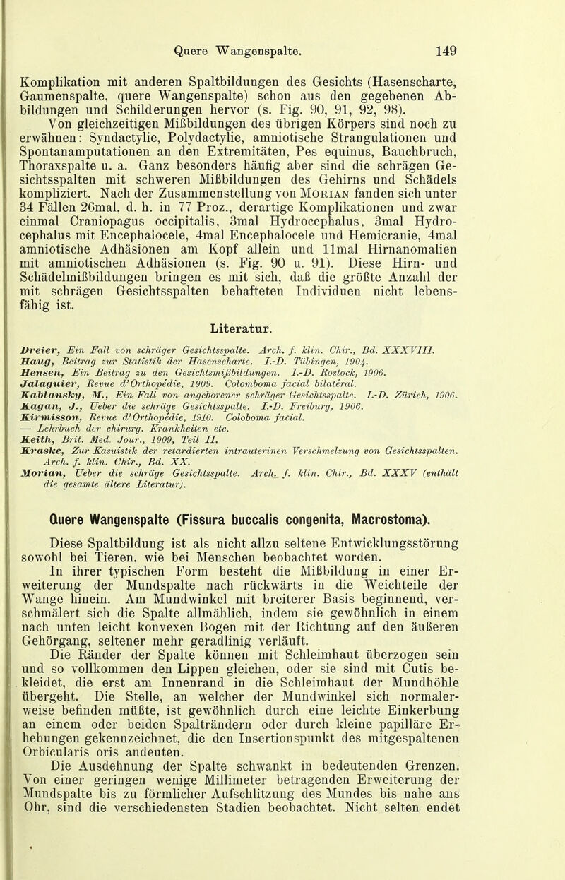 Komplikation mit anderen Spaltbildungen des Gesichts (Hasenscharte, Gaumenspalte, quere Wangenspalte) schon aus den gegebenen Ab- bildungen und Schilderungen hervor (s. Fig. 90, 91, 92, 98). Von gleichzeitigen Mißbildungen des übrigen Körpers sind noch zu erwähnen: Syndactylie, Polydactylie, amniotische Strangulationen und Spontanamputationen an den Extremitäten, Pes equinus, Bauchbruch, Thoraxspalte u. a. Ganz besonders häufig aber sind die schrägen Ge- sichtsspalten mit schweren Mißbildungen des Gehirns und Schädels kompliziert. Nach der Zusammenstellung von Morian fanden sich unter 34 Fällen 26mal, d. h. in 77 Proz., derartige Komplikationen und zwar einmal Craniopagus occipitalis, 3mal Hydrocephalus, 3mal Hydro- cephalus mit Encephalocele, 4mal Encephalocele und Hemicranie, 4mal amniotische Adhäsionen am Kopf allein und llmal Hirnanomalien mit amniotischen Adhäsionen (s. Fig. 90 u. 91). Diese Hirn- und Schädelmißbildungen bringen es mit sich, daß die größte Anzahl der mit schrägen Gesichtsspalten behafteten Individuen nicht lebens- fähig ist. Literatur. Dreier, Ein Fall von schräger Gesichtsspalte. Arch, f. klin. Chir., Bd. XXXVIII. Haug, Beitrag zur Statistik der Hasenscharte. I.-D, Tübingen, I904. Herlsen, Ein Beitrag zu den Gesiclitsrnißhildungen. I.-D. Rostock, 1906. Jalaguier, Revue d'Orthopedie, 1909. Colornboma facial bilateral. Kablansky, M., Ein Fall von angeborener schräger Gesichtsspalte. I.-D. Zürich, 1906. Kagan, J., lieber die schräge Gesichtsspalte. I.-D. Freiburg, 1906. EArmisson, Revue d'Orthopedie, 1910. Coloboma facial. —• Zehrbuch der Chirurg. Krankheiten etc. Keith, Brit. Med. Jour., 1909, Teil II. Kraske, Zur Kasuistik der retardierten intrauterinen Verschmelzung von Gesichtsspalten. Arch. f. klin. Chir., Bd. XX. Morian, Ueber die schräge Gesichtsspalte. Arch^ f. klin. Chir., Bd. XXXV (enthält die gesamte ältere Literatur). Quere Wangenspalte (Fissura buccalis congenita, Macrostoma). Diese Spaltbildung ist als nicht allzu seltene Entwicklungsstörung sowohl bei Tieren, wie bei Menschen beobachtet worden. In ihrer typischen Form besteht die Mißbildung in einer Er- weiterung der Mundspalte nach rückwärts in die Weichteile der Wange hinein. Am Mundwinkel mit breiterer Basis beginnend, ver- schmälert sich die Spalte allmählich, indem sie gewöhnlich in einem nach unten leicht konvexen Bogen mit der Richtung auf den äußeren Gehörgang, seltener mehr geradlinig verläuft. Die Ränder der Spalte können mit Schleimhaut überzogen sein und so vollkommen den Lippen gleichen, oder sie sind mit Cutis be- kleidet, die erst am Innenrand in die Schleimhaut der Mundhöhle übergeht. Die Stelle, an welcher der Mundwinkel sich normaler- weise befinden müßte, ist gewöhnlich durch eine leichte Einkerbung an einem oder beiden Spalträndern oder durch kleine papilläre Er^ hebungen gekennzeichnet, die den Insertionspunkt des mitgespaltenen Orbicularis oris andeuten. Die Ausdehnung der Spalte schwankt in bedeutenden Grenzen. Von einer geringen wenige Millimeter betragenden Erweiterung der Mundspalte bis zu förmlicher Aufschlitzung des Mundes bis nahe ans Ohr, sind die verschiedensten Stadien beobachtet. Nicht selten endet