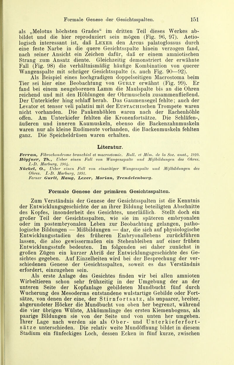 als „Melotus höchsten Grades im dritten Teil dieses Werkes ab- bildet und die hier reproduziert sein mögen (Fig. 96, 97). Aetio- logisch interessant ist, daß Lexer den Arcus palatoglossus durch eine feste Narbe in die quere Gesichtsspalte hinein verzogen fand, nach seiner Ansicht ein Zeichen dafür, daß er einem amniotischen Strang zum Ansatz diente. Gleichzeitig demonstriert der erwähnte Fall (Fig. 98) die verhältnismäßig häufige Kombination von querer Wangenspalte mit schräger Gesiclitsspalte (s. auch Fig. 90—92). Als Beispiel eines hochgradigen doppelseitigen Macrostoma beim Tier sei hier eine Beobachtung von Gurlt erwähnt (Fig. 99). Er fand bei einem neugeborenen Lamm die Maulspalte bis an die Ohren reichend und mit den Höhlungen der Ohrmuscheln zusammenfließend. Der Unterkiefer hing schlalf herab. Das Gaumensegel fehlte; auch der Levator et tensor veli palatini mit der EusTACHischen Trompete waren nicht vorhanden. Die Paukenhöhlen waren nach der Rachenhöhle offen. Am Unterkiefer fehlten die Kronenfortsätze. Die Schläfen-, äußeren und inneren Kaumuskeln, ebenso die Backenzahnmuskeln waren nur als kleine Rudimente vorhanden, die Backenmuskeln fehlten ganz. Die Speicheldrüsen waren erhalten. Literatur. Fei'ran, Fibrochondrome branchial et macrostomie. Bull, et Mem. de La Soc. anat., 1910, Höpfner, Th., üeber einen Fall von Wangenspalte und Mißbildungen des Ohres. I.-D. Marburg, 1904. Nüchel, O., Ueber einen Fall von einseitiger Wangenspalte und Mißbildungen des Ohres. I. D. Marburg, 1891. Ferner Gurlt, Haug, Lexer, Marian, Trendelenburg, Formale Genese der primären Gesichtsspalten. Zum Verständnis der Genese der Gesichtsspalten ist die Kenntnis der Entwicklungsgeschichte der an ihrer Bildung beteiligten Abschnitte des Kopfes, insonderheit des Gesichtes, unerläßlich. Stellt doch ein großer Teil der Gesichtsspalten, wie sie im späteren embryonalen oder im postembryonalen Leben zur Beobachtung gelangen, patho- logische Bildungen — Mißbildungen — dar, die sich auf physiologische Entwicklungsstadien des früheren Embryonallebens zurückführen lassen, die also gewissermaßen ein Stehenbleiben auf einer frühen Entwicklungsstufe bedeuten. Im folgenden sei daher zunächst in großen Zügen ein kurzer Abriß der Entwicklungsgeschichte des Ge- sichtes gegeben. Auf Einzelheiten wird bei der Besprechung der ver- schiedenen Genese der Gesichtsspalten, soweit es das Verständnis erfordert, einzugehen sein. Als erste Anlage des Gesichtes finden wir bei allen amnioten Wirbeltieren schon sehr frühzeitig in der Umgebung der an der unteren Seite der Kopfanlage gebildeten Mundbucht fünf durch Wucherung des Mesoderms entstandene wulstartige Gebilde oder Fort- sätze, von denen der eine, der Stirnfortsatz, als u-npaarer, breiter, abgerundeter Höcker die Mundbucht von oben her begrenzt, während die vier übrigen Wülste, Abkömmlinge des ersten Kiemenbogens, als paarige Bildungen sie von der Seite und von unten her umgeben. Ihrer Lage nach werden sie als Ober- und Unterkieferfort- sätze unterschieden. Die relativ weite Mundöffnung bildet in diesem Stadium ein fünfeckiges Loch, dessen Ecken in fünf kurze, zwischen