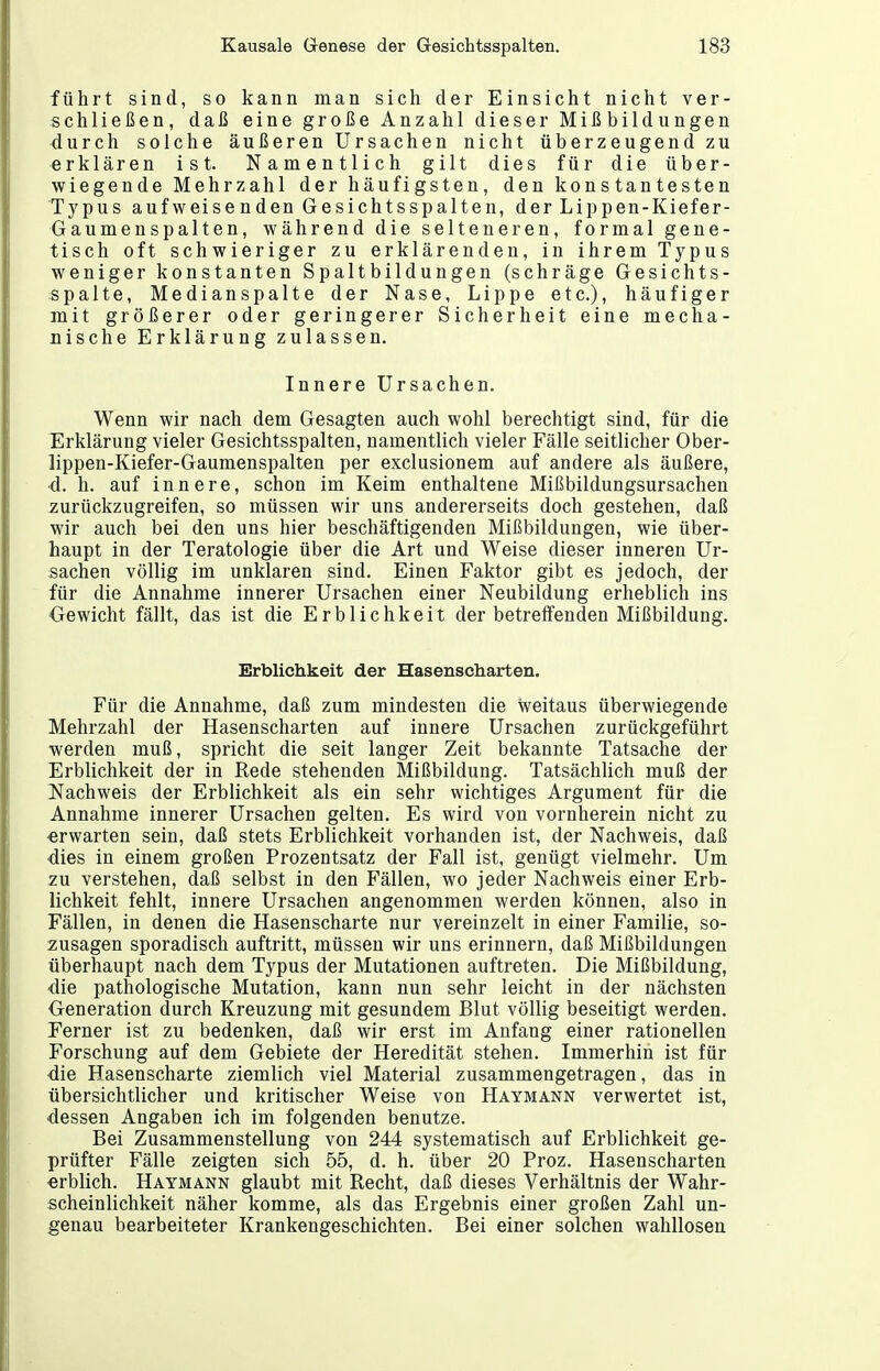 führt sind, so kann man sich der Einsicht nicht ver- schließen, daß eine große Anzahl dieser Mißbildungen durch solche äußeren Ursachen nicht überzeugend zu erklären ist. Namentlich gilt dies für die über- wiegende Mehrzahl der häufigsten, den konstantesten Typus aufweisenden Gesichtsspalten, der Lippen-Kiefer- Gaumenspalten, während die selteneren, formal gene- tisch oft schwieriger zu erklärenden, in ihrem Typus weniger konstanten Spaltbildungen (schräge Gesichts- spalte, Medianspalte der Nase, Lippe etc.), häufiger mit größerer oder geringerer Sicherheit eine mecha- nische Erklärung zulassen. Innere Ursachen. Wenn wir nach dem Gesagten auch wohl berechtigt sind, für die Erklärung vieler Gesichtsspalten, namentlich vieler Fälle seitlicher Ober- lippen-Kiefer-Gaumenspalten per exclusionem auf andere als äußere, d. h. auf innere, schon im Keim enthaltene Mißbildungsursachen zurückzugreifen, so müssen wir uns andererseits doch gestehen, daß wir auch bei den uns hier beschäftigenden Mißbildungen, wie über- haupt in der Teratologie über die Art und Weise dieser inneren Ur- sachen völlig im unklaren sind. Einen Faktor gibt es jedoch, der für die Annahme innerer Ursachen einer Neubildung erheblich ins Gewicht fällt, das ist die Erblichkeit der betreffenden Mißbildung. Erblichkeit der Hasenscharten. Für die Annahme, daß zum mindesten die weitaus überwiegende Mehrzahl der Hasenscharten auf innere Ursachen zurückgeführt werden muß, spricht die seit langer Zeit bekannte Tatsache der Erblichkeit der in Rede stehenden Mißbildung. Tatsächlich muß der Nachweis der Erblichkeit als ein sehr wichtiges Argument für die Annahme innerer Ursachen gelten. Es wird von vornherein nicht zu ■erwarten sein, daß stets Erblichkeit vorhanden ist, der Nachweis, daß dies in einem großen Prozentsatz der Fall ist, genügt vielmehr. Um zu verstehen, daß selbst in den Fällen, wo jeder Nachweis einer Erb- lichkeit fehlt, innere Ursachen angenommen werden können, also in Fällen, in denen die Hasenscharte nur vereinzelt in einer Familie, so- zusagen sporadisch auftritt, müssen wir uns erinnern, daß Mißbildungen überhaupt nach dem Typus der Mutationen auftreten. Die Mißbildung, ■die pathologische Mutation, kann nun sehr leicht in der nächsten Generation durch Kreuzung mit gesundem Blut völlig beseitigt werden. Ferner ist zu bedenken, daß wir erst im Anfang einer rationellen Forschung auf dem Gebiete der Heredität stehen. Immerhin ist für die Hasenscharte ziemlich viel Material zusammengetragen, das in übersichtlicher und kritischer Weise von Haymann verwertet ist, ■dessen Angaben ich im folgenden benutze. Bei Zusammenstellung von 244 systematisch auf Erblichkeit ge- prüfter Fälle zeigten sich 55, d. h. über 20 Froz. Hasenscharten «rblich. Haymann glaubt mit Recht, daß dieses Verhältnis der Wahr- scheinlichkeit näher komme, als das Ergebnis einer großen Zahl un- genau bearbeiteter Krankengeschichten. Bei einer solchen wahllosen