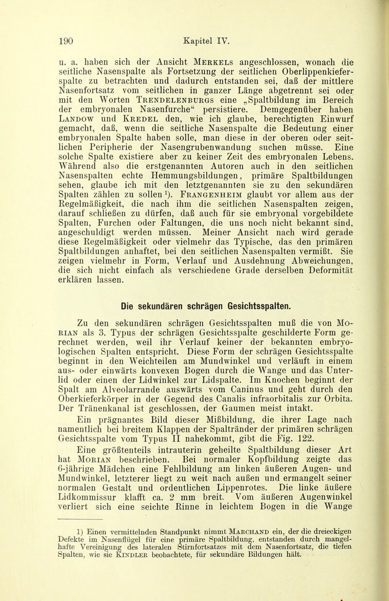 u. a. haben sich der Ansicht Merkels angeschlossen, wonach die seitliche Nasenspalte als Fortsetzung der seitlichen Oberlippenldefer- spalte zu betrachten und dadurch entstanden sei, daß der mittlere Nasenfortsatz vom seitlichen in ganzer Länge abgetrennt sei oder mit den Worten Trendelenburgs eine „Spaltbildung im Bereich der embryonalen Nasenfurche persistiere. Demgegenüber haben Landow und Kredel den, wie ich glaube, berechtigten Einwurf gemacht, daß, wenn die seitliche Nasenspalte die Bedeutung einer embryonalen Spalte haben solle, man diese in der oberen oder seit- lichen Peripherie der Nasengrubenwandung suchen müsse. Eine solche Spalte existiere aber zu keiner Zeit des embryonalen Lebens. Während also die erstgenannten Autoren auch in den seitlichen Nasenspalten echte Hemmungsbildungen, primäre Spaltbildungen sehen, glaube ich mit den letztgenannten sie zu den sekundären Spalten zählen zu sollen Frangenheim glaubt vor allem aus der Regelmäßigkeit, die nach ihm die seitlichen Nasenspalten zeigen, darauf schließen zu dürfen, daß auch für sie embryonal vorgebildete Spalten, Furchen oder Faltungen, die uns noch nicht bekannt sind, angeschuldigt werden müssen. Meiner Ansicht nach wird gerade diese Regelmäßigkeit oder vielmehr das Typische, das den primären Spaltbildungen anhaftet, bei den seitlichen Nasenspalten vermißt. Sie zeigen vielmehr in Form, Verlauf und Ausdehnung Abweichungen, die sich nicht einfach als verschiedene Grade derselben Deformität erklären lassen. Die sekundären schrägen Gesichtsspalten. Zu den sekundären schrägen Gesichtsspalten muß die von Mo- rian als 3. Typus der schrägen Gesichtsspalte geschilderte Form ge- rechnet werden, weil ihr Verlauf keiner der bekannten embryo- logischen Spalten entspricht. Diese Form der schrägen Gesichtsspalte beginnt in den Weichteilen am Mundwinkel und verläuft in einem aus- oder einwärts konvexen Bogen durch die Wange und das Unter- lid oder einen der Lidwinkel zur Lidspalte. Im Knochen beginnt der Spalt am Alveolarrande auswärts vom Caninus und geht durch den Oberkieferkörper in der Gegend des Canalis infraorbitalis zur Orbita. Der Tränenkanal ist geschlossen, der Gaumen meist intakt. Ein prägnantes Bild dieser Mißbildung, die ihrer Lage nach namentlich bei breitem Klappen der Spaltränder der primären schrägen Gesichtsspalte vom Typus II nahekommt, gibt die Fig. 122. Eine größtenteils intrauterin geheilte Spaltbildung dieser Art hat Morian beschrieben. Bei normaler Kopfbildung zeigte das 6-jährige Mädchen eine Fehlbildung am linken äußeren Augen- und Mundwinkel, letzterer liegt zu weit nach außen und ermangelt seiner normalen Gestalt und ordentlichen Lippenrotes. Die linke äußere Lidkommissur klalft ca. 2 mm breit. Vom äußeren Augenwinkel verliert sich eine seichte Rinne in leichtem Bogen in die Wange 1) Einen vermittelnden Standpunkt nimmt Marchand ein, der die dreieckigen Defekte im Nasenflügel für eine primäre Spaltbildung, entstanden durch mangel- hafte Vereinigung des lateralen Stirnfortsatzes mit dem Nasenfortsatz, die tiefen Spalten, wie sie Klndlee beobachtete, für sekundäre Bildungen hält.