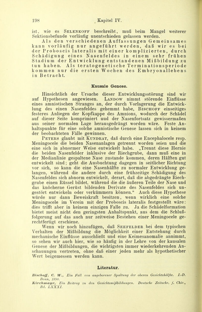 ist, wie es Selenkoff beschreibt, muß beim Mangel weiterer Sektionsbefunde vorläufig unentschieden gelassen werden. Als den verschiedenen Auffassungen Gemeinsames kann vorläufig nur angeführt werden, daß wir es bei der Proboscis lateralis mit einer komplizierten, durch Schädigung eines Nasenfeldes in einem sehr frühen Stadium der Entwicklung entstandenen Mißbildung zu tun haben. Als teratogenetischeXerminationsperiode kommen nur die ersten Wochen des Embryonallebens in Betracht. Kausale Genese. Hinsichtlich der Ursache dieser Entwicklungsstörung sind wir auf Hypothesen angewiesen. Landow nimmt störende Einflüsse eines amniotischen Stranges an, der durch Vorlagerung die Entwick- lung des einen Nasenfeldes gehemmt habe, Bischoff einseitiges festeres Anliegen der Kopfkappe des Amnions, wodurch der Schädel auf dieser Seite komprimiert und der Nasenfortsatz gewissermaßen aus seiner normalen Lage herausgedrängt worden wäre. Feste An- haltspunkte für eine solche amniotische Genese lassen sich in keinem der beobachteten Fälle gewinnen. Peters glaubt mit Kundrat, daß durch eine Encephalocele resp. Meningocele die beiden Nasenanlagen getrennt worden seien und die eine sich in abnormer Weise entwickelt habe. „Trennt diese Hernie die beiden Nasenfelder inklusive der Riechgrube, dann muß eine in der Medianlinie gespaltene Nase zustande kommen, deren Hälften gut entwickelt sind; geht die Ausbuchtung dagegen in seitlicher Richtung vor sich, so kann die eine Nasenhälfte zu normaler Entwicklung ge- langen, während die andere durch eine frühzeitige Schädigung des Nasenfeldes sich abnorm entwickelt, derart, daß die abgedrängte Riech- grube einen Rüssel bildet, während die die äußeren Teile der Nase und das knöcherne Gerüst bildenden Derivate des Nasenfeldes sich un- gestört entwickeln oder verkümmern können. Auch diese Hypothese würde nur dann Beweiskraft besitzen, wenn wirklich eine solche Meningocele im Verein mit der Proboscis lateralis festgestellt wäre: dies trifft aber in keinem einzigen Falle zu. Ja die Schädelformation bietet meist nicht den geringsten Anhaltspunkt, aus dem die Schluß- folgerung auf das auch nur zeitweise Bestehen einer Meningocele ge- rechtfertigt erschiene. Wenn wir noch hinzufügen, daß See Felder bei dem typischen Verhalten der Mißbildung die Möglichkeit einer Entstehung durch mechanische Einflüsse ausschließt und eine Keimesanomalie annimmt, so sehen wir auch hier, wie so häufig in der Lehre von der kausalen Genese der Mißbildungen, die wichtigsten immer wiederkehrenden An- schauungen vertreten, ohne daß einer jeden mehr als hypothetischer Wert beigemessen werden kann. Literatur. Bischoff, C. W., Ein Fall von angeborener Spaltung der oberen Gesichtshälfle. I.-D. Bonn, 1898. Kirchmayr, Ein Beitrag zu den Gesichtsmißbildungen. Deutsche Zeitschr. /. Chir., Bd. LXXXI.