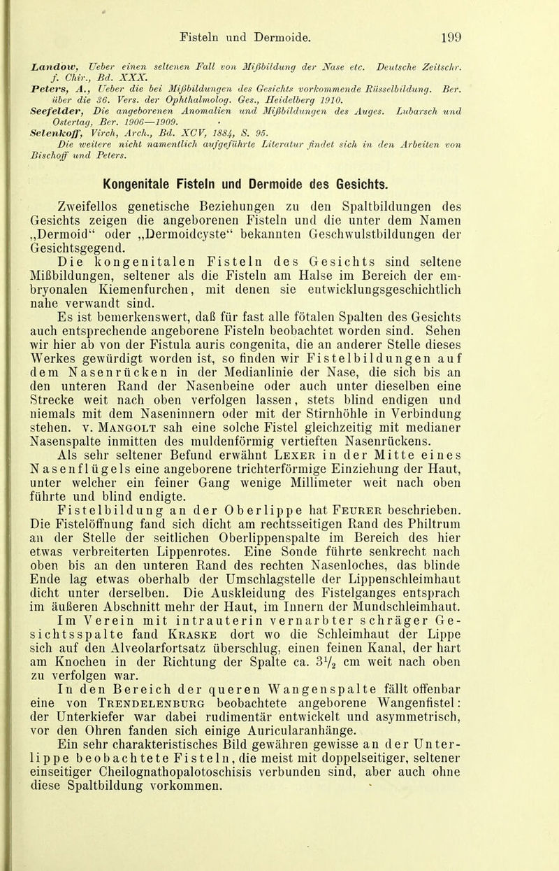 Landow, lieber einen seltenen Fall von Mißhildung der Nase etc. Deutsche Zeitschr. f. Chir., Bd. XXX. Peters, A., lieber die bei Mißbildungen des Gesichts vorkommende Rüsselbildung. Ber. über die 36. Vers, der Ophthalmolog. Ges., Heidelberg 1910. Seefelder, Die angeborenen Anomalien und Mißbildungen des Auges. Lubarsch und Ostertag, Ber. 1906—1909. Selenkoff, Virch, Ar eh., Bd. XCV, 1884, S. 95. Die weitere nicht namentlich aufgeführte Literatur findet sich in den Arbeiten von Bischoff und Peters. Kongenitale Fisteln und Dermoide des Gesichts. Zweifellos genetische Beziehungen zu den Spaltbildungen des Gesichts zeigen die angeborenen Fisteln und die unter dem Namen „Dermoid oder „Dermoidcyste bekannten Geschwulstbildungen der Gesichtsgegend. Die kongenitalen Fisteln des Gesichts sind seltene Mißbildungen, seltener als die Fisteln am Halse im Bereich der em- bryonalen Kiemenfurchen, mit denen sie entwicklungsgeschichtlich nahe verwandt sind. Es ist bemerkenswert, daß für fast alle fötalen Spalten des Gesichts auch entsprechende angeborene Fisteln beobachtet worden sind. Sehen wir hier ab von der Fistula auris congenita, die an anderer Stelle dieses Werkes gewürdigt worden ist, so finden wir Fistelbildungen auf dem Nasenrücken in der Medianlinie der Nase, die sich bis an den unteren Rand der Nasenbeine oder auch unter dieselben eine Strecke weit nach oben verfolgen lassen, stets blind endigen und niemals mit dem Naseninnern oder mit der Stirnhöhle in Verbindung stehen, v. Mangolt sah eine solche Fistel gleichzeitig mit medianer Nasenspalte inmitten des muldenförmig vertieften Nasenrückens. Als sehr seltener Befund erwähnt Lexer in der Mitte eines Nasenflügels eine angeborene trichterförmige Einziehung der Haut, unter welcher ein feiner Gang wenige Millimeter weit nach oben führte und blind endigte. Fistelbildung an der Oberlippe hat Feurer beschrieben. Die Fistelöffnung fand sich dicht am rechtsseitigen Rand des Philtrum au der Stelle der seitlichen Oberlippenspalte im Bereich des hier etwas verbreiterten Lippenrotes. Eine Sonde führte senkrecht nach oben bis an den unteren Rand des rechten Nasenloches, das blinde Ende lag etwas oberhalb der Umschlagstelle der Lippenschleimhaut dicht unter derselben. Die Auskleidung des Fistelganges entsprach im äußeren Abschnitt mehr der Haut, im Innern der Mundschleimhaut. Im Verein mit intrauterin vernarbter schräger Ge- sichtsspalte fand Kraske dort wo die Schleimhaut der Lippe sich auf den Alveolarfortsatz überschlug, einen feinen Kanal, der hart am Knochen in der Richtung der Spalte ca. 3V2 cm weit nach oben zu verfolgen war. In den Bereich der queren Wangen spalte fällt offenbar eine von Trendelenburg beobachtete angeborene Wangenfistel: der Unterkiefer war dabei rudimentär entwickelt und asymmetrisch, vor den Ohren fanden sich einige Auricularanhänge. Ein sehr charakteristisches Bild gewähren gewisse an der Unter- lippe beobachtete Fisteln, die meist mit doppelseitiger, seltener einseitiger Cheilognathopalotoschisis verbunden sind, aber auch ohne diese Spaltbildung vorkommen.