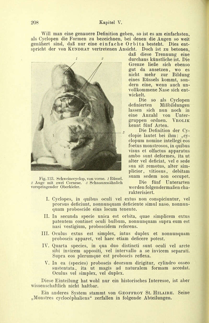 Will man eine genauere Definition geben, so ist es am einfachsten, als Cyclopen die Formen zu bezeichnen, bei denen die Augen so weit genähert sind, daß nur eine einfache Orbita besteht. Dies ent- spricht der von Kundrat vertretenen Ansicht. Doch ist zu betonen, daß diese Trennung eine ^ ^ durchaus künstliche ist. Die Grenze ließe sich ebenso gut da ansetzen, wo es nicht mehr zur Bildung eines Rüssels kommt, son- dern eine, wenn auch un- vollkommene Nase sich ent- wickelt. Die so als Cyclopen definierten Mißbildungen lassen sich nun noch in eine Anzahl von Unter- gruppen ordnen. Vrolik kennt fünf Arten. Die Definition der Cy- clopie lautet bei ihm: „cy- clopum nomine intellegi eos foetus monstrosos, in quibus Visus et olfactus apparatus ambo sunt deformes, ita ut alter vel deficiat, vel e sede sua sit remotus, alter sim- plicior, vitiosus, debitam suam sedem non occupet. Die fünf Unterarten werden folgendermaßen cha- rakterisiert. I. Cyclopes, in quibus oculi vel extus non conspiciuntur, vel prorsus deficiunt, nonnunquam deficiente simul naso, nonnun- quam proboscide eins locum tenente. II. In secunda specie unica est orbita, quae simplicem extus patentem continet oculi bulbum, nonnunquam supra eum est nasi vestigium, proboscidem referens. III. Oculus extus est simplex, intus duplex et nonnunquam proboscis apparet, vel haec etiam deficere potest. IV. Quarta species, in qua duo distincti sunt oculi vel arcte sibi invicem appositi, vel intervallo a se invicem separat!. Supra eos plerumque est proboscis reflexa. V. In ea (species) proboscis deorsum dirigitur, cylindro osseo sustentata, ita ut magis ad naturalem formam accedat. Oculus vel Simplex, vel duplex. Diese Einteilung hat wohl nur ein historisches Interesse, ist aber wissenschaftlich nicht haltbar. Ein anderes System stammt von Geoffroy St. Hilaire. Seine „Monstres cyclocephaliens zerfallen in folgende Abteilungen. Fig. öchweinecyclop, von vorne. 1 Rüssel. $ Auge mit zwei Corneae, s Schnauzenähnlich vorspringender Oberkiefer.