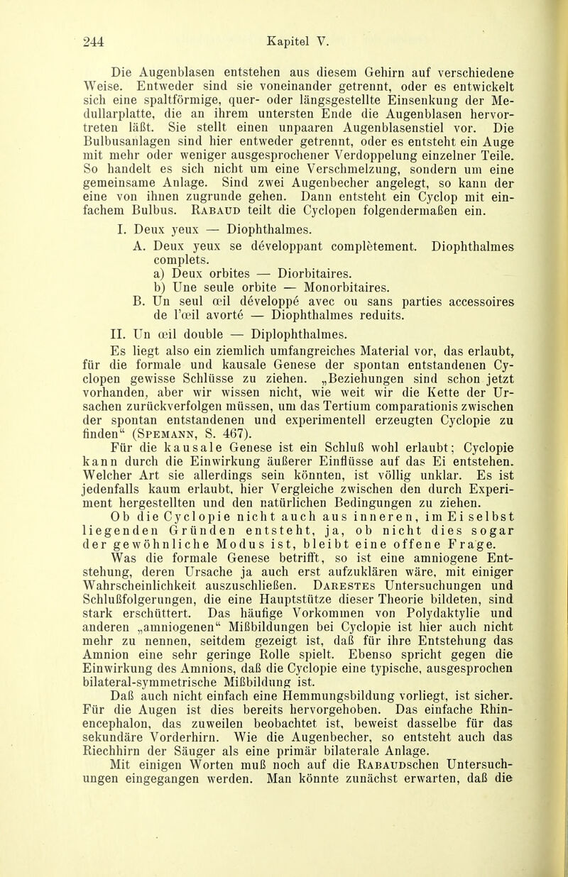 Die Augenblasen entstehen aus diesem Gehirn auf verschiedene Weise. Entweder sind sie voneinander getrennt, oder es entwickelt sich eine spaltförmige, quer- oder längsgestellte Einsenkung der Me- dullarplatte, die an ihrem untersten Ende die Augenblasen hervor- treten läßt. Sie stellt einen unpaaren Augenblasenstiel vor. Die Bulbusanlagen sind hier entweder getrennt, oder es entsteht ein Auge mit mehr oder weniger ausgesprochener Verdoppelung einzelner Teile. So handelt es sich nicht um eine Verschmelzung, sondern um eine gemeinsame Anlage. Sind zwei Augenbecher angelegt, so kann der eine von ihnen zugrunde gehen. Dann entsteht ein Cyclop mit ein- fachem Bulbus. Rabaud teilt die Cyclopen folgendermaßen ein. I. Deux yeux — Diophthalmes. A. Deux yeux se developpant completement. Diophthalmes complets. a) Deux orbites — Diorbitaires. b) Une seule orbite — Monorbitaires. B. Un seul oeil developpe avec ou sans parties accessoires de l'oeil avorte — Diophthalmes reduits. II. Un ffiil double — Diplophthalmes. Es liegt also ein ziemlich umfangreiches Material vor, das erlaubt, für die formale und kausale Genese der spontan entstandenen Cy- clopen gewisse Schlüsse zu ziehen. „Beziehungen sind schon jetzt vorhanden, aber wir wissen nicht, wie weit wir die Kette der Ur- sachen zurückverfolgen müssen, um das Tertium comparationis zwischen der spontan entstandenen und experimentell erzeugten Cyclopie zu finden (Spemann, S. 467). Für die kausale Genese ist ein Schluß wohl erlaubt; Cyclopie kann durch die Einwirkung äußerer Einflüsse auf das Ei entstehen. Welcher Art sie allerdings sein könnten, ist völlig unklar. Es ist jedenfalls kaum erlaubt, hier Vergleiche zwischen den durch Experi- ment hergestellten und den natürlichen Bedingungen zu ziehen. Ob die Cyclopie nicht auch aus inneren, im Ei selbst liegenden Gründen entsteht, ja, ob nicht dies sogar der gewöhnliche Modus ist, bleibt eine offene Frage. Was die formale Genese betrifft, so ist eine amniogene Ent- stehung, deren Ursache ja auch erst aufzuklären wäre, mit einiger Wahrscheinlichkeit auszuschließen. Darestes Untersuchungen und Schlußfolgerungen, die eine Hauptstütze dieser Theorie bildeten, sind stark erschüttert. Das häufige Vorkommen von Polydaktylie und anderen „amniogenen Mißbildungen bei Cyclopie ist hier auch nicht mehr zu nennen, seitdem gezeigt ist, daß für ihre Entstehung das Amnion eine sehr geringe Rolle spielt. Ebenso spricht gegen die Einwirkung des Amnions, daß die Cyclopie eine typische, ausgesprochen bilateral-symmetrische Mißbildung ist. Daß auch nicht einfach eine Hemmungsbildung vorliegt, ist sicher. Für die Augen ist dies bereits hervorgehoben. Das einfache Rhin- encephalon, das zuweilen beobachtet ist, beweist dasselbe für das sekundäre Vorderhirn. Wie die Augenbecher, so entsteht auch das Riechhirn der Säuger als eine primär bilaterale Anlage. Mit einigen Worten muß noch auf die RABAUDSchen Untersuch- ungen eingegangen werden. Man könnte zunächst erwarten, daß die