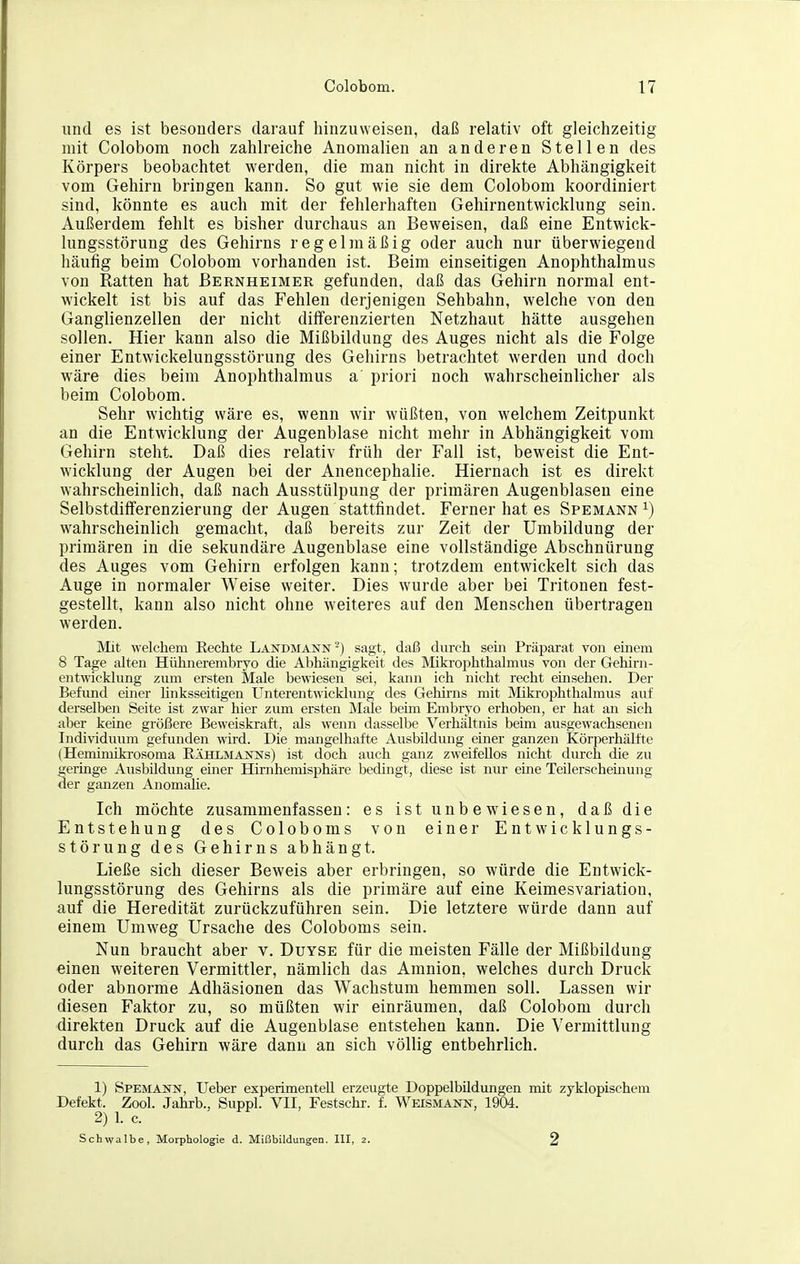 und es ist besonders darauf hinzuweisen, daß relativ oft gleichzeitig mit Colobom noch zahlreiche Anomalien an anderen Stellen des Körpers beobachtet werden, die man nicht in direkte Abhängigkeit vom Gehirn bringen kann. So gut wie sie dem Colobom koordiniert sind, könnte es auch mit der fehlerhaften Gehirnentwicklung sein. Außerdem fehlt es bisher durchaus an Beweisen, daß eine Entwick- lungsstörung des Gehirns regelmäßig oder auch nur überwiegend häufig beim Colobom vorhanden ist. Beim einseitigen Anophthalmus von Ratten hat Bernheimer gefunden, daß das Gehirn normal ent- wickelt ist bis auf das Fehlen derjenigen Sehbahn, welche von den Ganglienzellen der nicht differenzierten Netzhaut hätte ausgehen sollen. Hier kann also die Mißbildung des Auges nicht als die Folge einer Entwickelungsstörung des Gehirns betrachtet werden und doch wäre dies beim Anophthalmus a priori noch wahrscheinlicher als beim Colobom. Sehr wichtig wäre es, wenn wir wüßten, von welchem Zeitpunkt an die Entwicklung der Augenblase nicht mehr in Abhängigkeit vom Gehirn steht. Daß dies relativ früh der Fall ist, beweist die Ent- wicklung der Augen bei der Anencephalie. Hiernach ist es direkt wahrscheinlich, daß nach Ausstülpung der primären Augenblasen eine Selbstdifferenzierung der Augen stattfindet. Ferner hat es Spemann ^) wahrscheinlich gemacht, daß bereits zur Zeit der Umbildung der primären in die sekundäre Augenblase eine vollständige Abschnürung des Auges vom Gehirn erfolgen kann; trotzdem entwickelt sich das Auge in normaler Weise weiter. Dies wurde aber bei Tritonen fest- gestellt, kann also nicht ohne weiteres auf den Menschen übertragen werden. Mit welchem Eechte Landmann ^) sagt, daß durch sem Präparat von einem 8 Tage alten Hühiierembryo die Abhängigkeit des Mikroiohthalmus von der Gehirn- entwicklung zum ersten Male bewiesen sei, kann ich nicht recht einsehen. Der Befimd einer linksseitigen Unterentwicklung des Gehirns mit Mikrophthalmus aul' derselben Seite ist zwar hier zum ersten Male beim Embryo erhoben, er hat an sich aber keine größere Beweiskraft, als wenn dasselbe Verhältnis beim ausgewachsenen Individuum gefunden wird. Die mangelhafte Ausbildung einer ganzen Körperhälfte (Hemimiki-osoma EÄHLMAJSTsrs) ist doch auch ganz zweifellos nicht durch die zu geringe Ausbildung einer Hirnhemisphäre bedingt, diese ist nur eine Teilerschemung der ganzen AnomaUe. Ich möchte zusammenfassen: es ist unbewiesen, daß die Entstehung des Coloboms von einer Entwicklungs- störung des Gehirns abhängt. Ließe sich dieser Beweis aber erbringen, so würde die Entwick- lungsstörung des Gehirns als die primäre auf eine Keimesvariation, auf die Heredität zurückzuführen sein. Die letztere würde dann auf einem Umweg Ursache des Coloboms sein. Nun braucht aber v. Duyse für die meisten Fälle der Mißbildung einen weiteren Vermittler, nämlich das Amnion, welches durch Druck oder abnorme Adhäsionen das Wachstum hemmen soll. Lassen wir diesen Faktor zu, so müßten wir einräumen, daß Colobom durch direkten Druck auf die Augenblase entstehen kann. Die Vermittlung durch das Gehirn wäre dann an sich völlig entbehrlich. 1) Spemann, Ueber experimentell erzeugte Doppelbildungen mit zyklopischem Defekt. Zool. Jahrb., Suppl. VII, Festschr. f. Weismann, 1904. 2) 1. c. Schwalbe, Morphologie d. Mißbildungen. III, 2. 2