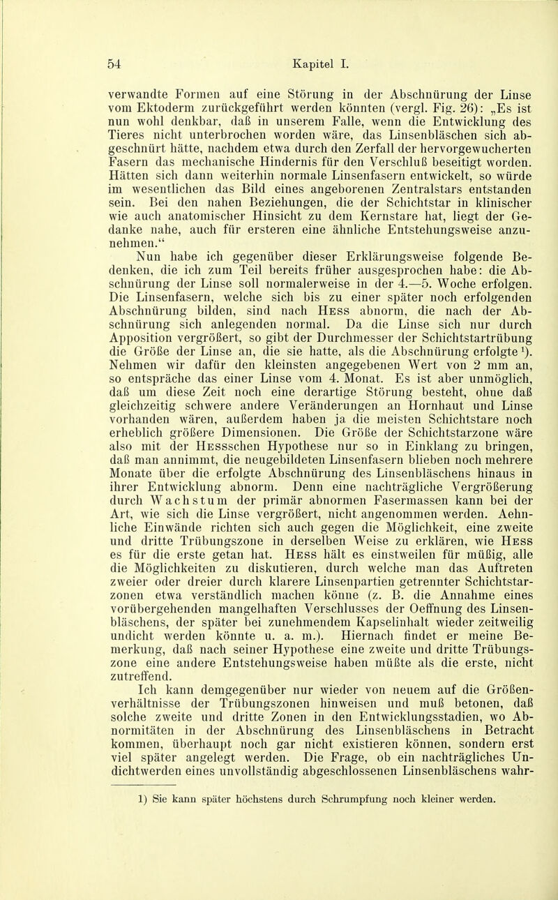 verwandte Fonneu auf eine Störung in der Abschnürung der Linse vom Ektoderm zurückgeführt werden könnten (vergl. Fig. 26): „Es ist nun wohl denkbar, daß in unserem Falle, wenn die Entwicklung des Tieres nicht unterbrochen worden wäre, das Linsenbläschen sich ab- geschnürt hätte, nachdem etwa durch den Zerfall der hervorgewucherten Fasern das mechanische Hindernis für den Verschluß beseitigt worden. Hätten sich dann weiterhin normale Linsenfasern entwickelt, so würde im wesentlichen das Bild eines angeborenen Zentralstars entstanden sein. Bei den nahen Beziehungen, die der Schichtstar in klinischer wie auch anatomischer Hinsicht zu dem Kernstare hat, liegt der Ge- danke nahe, auch für ersteren eine ähnliche Entstehungsweise anzu- nehmen. Nun habe ich gegenüber dieser Erklärungsweise folgende Be- denken, die ich zum Teil bereits früher ausgesprochen habe: die Ab- schnürung der Linse soll normalerweise in der 4.—5. Woche erfolgen. Die Linsenfasern, welche sich bis zu einer später noch erfolgenden Abschnürung bilden, sind nach Hess abnorm, die nach der Ab- schnürung sich anlegenden normal. Da die Linse sich nur durch Apposition vergrößert, so gibt der Durchmesser der Schichtstartrübung die Größe der Linse an, die sie hatte, als die Abschnürung erfolgte Nehmen wir dafür den kleinsten angegebenen Wert von 2 mm an, so entspräche das einer Linse vom 4. Monat. Es ist aber unmöglich, daß um diese Zeit noch eine derartige Störung besteht, ohne daß gleichzeitig schwere andere Veränderungen an Hornhaut und Linse vorhanden wären, außerdem haben ja die meisten Schichtstare noch erheblich größere Dimensionen. Die Größe der Schichtstarzone wäre also mit der HESSschen Hypothese nur so in Einklang zu bringen, daß man annimmt, die neugebildeten Linsenfasern blieben noch mehrere Monate über die erfolgte Abschnürung des Linsenbläschens hinaus in ihrer Entwicklung abnorm. Denn eine nachträgliche Vergrößerung durch Wachstum der primär abnormen Fasermassen kann bei der Art, wie sich die Linse vergrößert, nicht angenommen werden. Aehn- liche Einwände richten sich auch gegen die Möglichkeit, eine zweite und dritte Trübungszone in derselben Weise zu erklären, wie Hess es für die erste getan hat. Hess hält es einstweilen für müßig, alle die Möglichkeiten zu diskutieren, durch welche man das Auftreten zweier oder dreier durch klarere Linsenpartien getrennter Schichtstar- zonen etwa verständlich machen könne (z. B. die Annahme eines vorübergehenden mangelhaften Verschlusses der Oeffnung des Linsen- bläschens, der später bei zunehmendem Kapselinhalt wieder zeitweilig undicht werden könnte u. a. m.). Hiernach findet er meine Be- merkung, daß nach seiner Hypothese eine zweite und dritte Trübungs- zone eine andere Entstehungsweise haben müßte als die erste, nicht zutreffend. Ich kann demgegenüber nur wieder von neuem auf die Größen- verhältnisse der Trübungszonen hinweisen und muß betonen, daß solche zweite und dritte Zonen in den Entwicklungsstadien, wo Ab- normitäten in der Abschnürung des Linsenbläschens in Betracht kommen, überhaupt noch gar nicht existieren können, sondern erst viel später angelegt werden. Die Frage, ob ein nachträgliches Un- dichtwerden eines unvollständig abgeschlossenen Linsenbläschens wahr- 1) Sie kann später höchstens durch Schrumpfung noch kleiner werden.