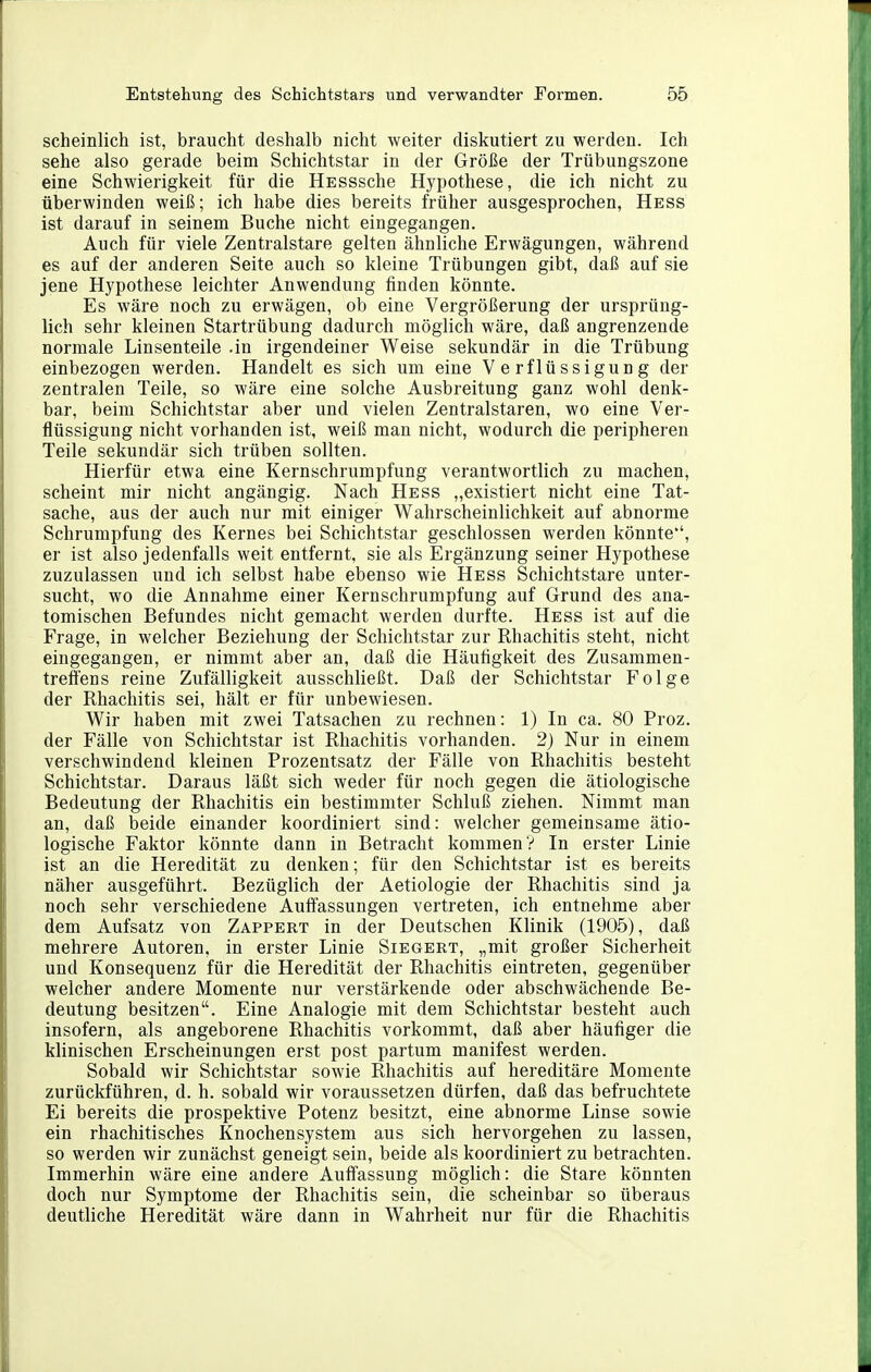 scheinlich ist, braucht deshalb nicht weiter diskutiert zu werden. Ich sehe also gerade beim Schichtstar in der Größe der Trübungszone eine Schwierigkeit für die HESSsche Hypothese, die ich nicht zu überwinden weiß; ich habe dies bereits früher ausgesprochen, Hess ist darauf in seinem Buche nicht eingegangen. Auch für viele Zentralstare gelten ähnliche Erwägungen, während es auf der anderen Seite auch so kleine Trübungen gibt, daß auf sie jene Hypothese leichter Anwendung finden könnte. Es wäre noch zu erwägen, ob eine Vergrößerung der ursprüng- lich sehr kleinen Startrübung dadurch möglich wäre, daß angrenzende normale Linsenteile .in irgendeiner Weise sekundär in die Trübung einbezogen werden. Handelt es sich um eine Verflüssigung der zentralen Teile, so wäre eine solche Ausbreitung ganz wohl denk- bar, beim Schichtstar aber und vielen Zentralstaren, wo eine Ver- flüssigung nicht vorhanden ist, weiß man nicht, wodurch die peripheren Teile sekundär sich trüben sollten. Hiez-für etwa eine Kernschrumpfung verantwortlich zu machen, scheint mir nicht angängig. Nach Hess „existiert nicht eine Tat- sache, aus der auch nur mit einiger Wahrscheinlichkeit auf abnorme Schrumpfung des Kernes bei Schichtstar geschlossen werden könnte'', er ist also jedenfalls weit entfernt, sie als Ergänzung seiner Hypothese zuzulassen und ich selbst habe ebenso wie Hess Schichtstare unter- sucht, wo die Annahme einer Kernschrumpfung auf Grund des ana- tomischen Befundes nicht gemacht werden durfte. Hess ist auf die Frage, in welcher Beziehung der Schichtstar zur Rhachitis steht, nicht eingegangen, er nimmt aber an, daß die Häutigkeit des Zusammen- treffens reine Zufälligkeit ausschließt. Daß der Schichtstar Folge der Rhachitis sei, hält er für unbewiesen. Wir haben mit zwei Tatsachen zu rechnen: 1) In ca. 80 Proz. der Fälle von Schichtstar ist Rhachitis vorhanden. 2) Nur in einem verschwindend kleinen Prozentsatz der Fälle von Rhachitis besteht Schichtstar. Daraus läßt sich weder für noch gegen die ätiologische Bedeutung der Rhachitis ein bestimmter Schluß ziehen. Nimmt man an, daß beide einander koordiniert sind: welcher gemeinsame ätio- logische Faktor könnte dann in Betracht kommen? In erster Linie ist an die Heredität zu denken; für den Schichtstar ist es bereits näher ausgeführt. Bezüglich der Aetiologie der Rhachitis sind ja noch sehr verschiedene Auffassungen vertreten, ich entnehme aber dem Aufsatz von Zappert in der Deutschen Klinik (1905), daß mehrere Autoren, in erster Linie Siegert, „mit großer Sicherheit und Konsequenz für die Heredität der Rhachitis eintreten, gegenüber welcher andere Momente nur verstärkende oder abschwächende Be- deutung besitzen. Eine Analogie mit dem Schichtstar besteht auch insofern, als angeborene Rhachitis vorkommt, daß aber häufiger die klinischen Erscheinungen erst post partum manifest werden. Sobald wir Schichtstar sowie Rhachitis auf hereditäre Momente zurückführen, d. h. sobald wir voraussetzen dürfen, daß das befruchtete Ei bereits die prospektive Potenz besitzt, eine abnorme Linse sowie ein rhachitisches Knochensystem aus sich hervorgehen zu lassen, so werden wir zunächst geneigt sein, beide als koordiniert zu betrachten. Immerhin wäre eine andere Auffassung möglich: die Stare könnten doch nur Symptome der Rhachitis sein, die scheinbar so überaus deutliche Heredität wäre dann in Wahrheit nur für die Rhachitis