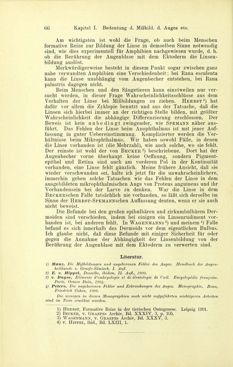 Am wichtigsten ist wohl die Frage, ob auch beim Menschen formative Reize zur Bildung der Linse in demselben Sinne notwendig sind, wie dies experimentell für Amphibien nachgewiesen wurde, d. h. ob die Berührung der Augenblase mit dem Ektoderm die Linsen- bildung auslöst. Merkwürdigerweise besteht in diesem Punkt sogar zwischen ganz nahe verwandten Amphibien eine Verschiedenheit; bei Rana esculenta kann die Linse unabhängig vom Augenbecher entstehen, bei Rana palustris dagegen nicht. Beim Menschen und den Säugetieren kann einstweilen nur ver- sucht werden, in dieser Frage Wahrscheinlichkeitsschlüsse aus dem Verhalten der Linse bei Mißbildungen zu ziehen. Herbst^) hat dafür vor allem die Zyklopie benutzt und aus der Tatsache, daß die Linsen sich hierbei immer an der richtigen Stelle bilden, mit größter Wahrscheinlichkeit die abhängige Differenzierung erschlossen. Der Beweis ist kein unbedingt zwingender, wie Spemann näher aus- führt. Das Fehlen der Linse beim Anophthalmus ist mit jener Auf- fassung in guter Uebereinstimmung. Komplizierter werden die Ver- hältnisse beim Mikrophthalmus. Wir haben sowohl Fälle, in denen die Linse vorhanden ist (die Mehrzahl), wie auch solche, wo sie fehlt. Der reinste ist wohl der von Becker 2) beschriebene. Dort hat der Augenbecher vorne überhaupt keine Oeffnung, sondern Pigment- epithel und Retina sind auch am vorderen Pol in der Kontinuität vorhanden, eine Linse fehlt gänzlich. Meine frühere Ansicht, daß sie wieder verschwunden sei, halte ich jetzt für die unwahrscheinlichere, immerhin geben solche Tatsachen wie das Fehlen der Linse in dem ausgebildeten mikrophthalmischen Auge von Proteus anguineus und ihr Vorhandensein bei der Larve zu denken. War die Linse in dem BECKERschen Falle tatsächlich nie vorhanden, so läßt sich derselbe im Sinne der HERBSx-SPEMANNSchen Aulfassung deuten, wenn er sie auch nicht beweist. Die Befunde bei den großen epibulbären und zirkumbulbären Der- moiden sind verschieden, indem bei einigen ein Linsenrudiment vor- handen ist, bei anderen fehlt. In Wagenmanns^) und meinem*) Falle befand es sich innerhalb des Dermoids vor dem eigentlichen Bulbus. Ich glaube nicht, daß diese Befunde mit einiger Sicherheit für oder gegen die Annahme der Abhängigkeit der Linsenbildung von der Berührung der Augenblase mit dem Ektoderm zu verwerten sind. Literatur. 1) Mans, Die Mißbildungen und angeborenen Fehler des Auges. Handbuch der Augen- heilkunde V. Graefe-Sämisch, I. Aufl. 2) E. V. Hippel, Dasselbe, ibidem, II. Aufl., 1900. 3) V. Duyse, Elements d'embryologie et de teratologie de l'osil. Encyclopedie franqaise. Paris, Octave Doin, 1904. 4) Peters, Die angeborenen Fehler und Erkrankungen des Auges. Monographie. Bonn, Friedrich Cohen, 1909. Die wenigen in diesen Monographien noch nicht aufgeführten wichtigeren Arbeiten sind im Texte erwähnt ivorden. 1) Herbst, Formative Reize in der tierischen Ontogenese. Leipzig 1901. 2) Becker, v. Graefes Archiv, Bd. XXXIV, 3, p. 105. 3) Wagenmajo-, V. Graefes Archiv, Bd. XXXV, 3. 4) V. Hippel, ibid., Bd. LXIH, 1.