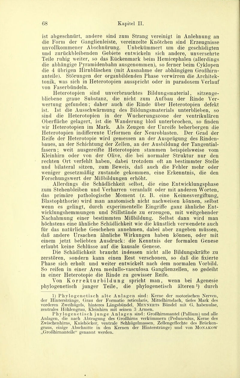 ist abgeschnürt, andere sind zum Strang vereinigt in Anlehnung an die Form der Ganglienleiste, vereinzelte Knötchen sind Erzeugnisse unvollkommener Abschnürung. Unbekümmert um die geschädigten und zurückbleibenden Gebiete entwickeln sich andere, unversehrte Teile ruhig weiter, so das Rückenmark beim Hemicephalen (allerdings die abhängige Pyramidenbahn ausgenommen), so ferner beim Cyklopen die 4 übrigen Hirnbläschen (mit Ausnahme der abhängigen Großhirn- anteile). Störungen der organbildenden Phase verwirren die Architek- tonik, was sich in Heterotopien ausspricht oder in paradoxem Verlauf von Faserbündeln. Heterotopien sind unverbrauchtes Bildungsmaterial, sitzenge- bliebene graue Substanz, die nicht zum Aufbau der Rinde Ver- wertung gefunden; daher auch die Rinde über Heterotopien defekt ist. Ist die Ausschwärmung des Bildungsmaterials unterblieben, so sind die Heterotopien in der Wucherungszone der ventrikulären Oberfläche gelagert, ist die Wanderung bloß unterbrochen, so finden wir Heterotopien im Mark. Als Zeugen der Unreife beherbergen die Heterotopien indifferente Urformen der Neuroblasten. Der Grad der Reife der Heterotoi)ie wird gemessen an der Ausprägung des Rinden- baues, an der Schichtung der Zellen, an der Ausbildung der Tangential- fasern; weit ausgereifte Heterotopien stammen beispielsweise vom Kleinhirn oder von der Olive, die bei normaler Struktur nur den rechten Ort verfehlt haben, dabei trotzdem oft an bestimmter Stelle und bilateral sitzen, zum Beweis, daß auch die Fehler mehr oder weniger gesetzmäßig zustande gekommen, eine Erkenntnis, die den P'orschungswert der Mißbildungen erhöht. Allerdings die Schädlichkeit selbst, die eine Entwicklungsphase zum Stehenbleiben und Verharren veranlaßt oder mit anderen Worten, das primäre pathologische Moment (z. B. eine Keimesvergiftung, Blastophthorie) wird man anatomisch nicht nachweisen können, selbst wenn es gelingt, durch experimentelle Eingriffe ganz ähnliche Ent- wicklungshemmungen und Stillstände zu erzeugen, mit weitgehender Nachahmung einer bestimmten Mißbildung. Selbst dann wird man höchstens eine ähnliche Schädlichkeit wie die künstlich verwendete auch für das natürliche Geschehen annehmen, dabei aber zugeben müssen, daß andere Ursachen ähnliche Wirkungen haben können, oder mit einem jetzt beliebten Ausdruck: die Kenntnis der formalen Genese erlaubt keine Schlüsse auf die kausale Genese. Die Schädlichkeit braucht indessen nicht alle Bildungskräfte zu zerstören, sondern kann einen Rest verschonen, so daß die fixierte Phase sich erholt und weiter entwickelt nach dem normalen Vorbikl. So reifen in einer Area medullo-vasculosa Ganglienzellen, so gedeiht in einer Heterotopie die Rinde zu gewisser Reife. Von Korrekturbildung spricht man, wenn bei Agenesie phylogenetisch junger Teile, die phylogenetisch älteren^) durch 1) Phylogenetisch alte Anlagen sind: Kerne der motorischen Nerven, der Hinterstränge, Gran der Formatio reticularis, Mittelhirndach, tiefes Mark des vorderen Zweihügels, hinteres Längsbündel, Meynerts Bündel mit G. habenulae, zentrales Höhlengrau, Kleinhirn mit semen 3 Armen. Phylogenetisch junge Anlagen sind: Großhirnmantel (Palhum) und alle Anlagen, die nach Abtragung des Großhirns verkümmern (Pedunculus, Kerne des Zwischenhirns, Kniehöcker, ventrale Sehhügelmassen, Zellengeflechte des Brücken- graus, einige Abschnitte in den Kernen der Hinterstränge) und von Monakow „Großhirnanteile genannt werden.