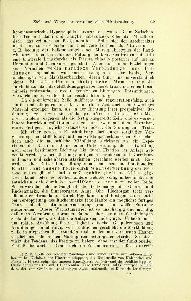 kompensatorische Hypertrophie hervortreten, wie z. B. im Zwischen- hirn Taenia thalami und Ganglia habenulae^), oder das Mittelhirn- dach; das erinnert an Postgeneration. Prägt sich der Artcharakter nicht aus, so erscheinen uns niedrigere Formen als Atavismus, z. B. bedingt der Balkenmangel einen Marsupialiertypus der Rand- windungen oder bei fehlender Faltung der konvexen Gehirnrinde tritt eine bilaterale Längsfurche als Fissura rhinalis posterior auf, die an Ungulaten und Carnivoren gemahnt. Aber auch ohne Beziehungen zum Normalen werden paradoxe Verbindungen und Bil- dungen angebahnt, wie Faserkreuzungen an der Basis, Ver- wachsungen von Markfaserbrücken, deren Sinn uns unverständlich bleibt. Ein sekundäres pathologisches Moment tritt da- durch hinzu, daß das Mißbildungsgewebe meist krank ist, einen Locus minoris resistentiae darstellt, geneigt zu Blutungen, Entzündungen, Verwachsungen, vielleicht zu Geschwulstbildung. Da die embryonale Zelle indifferent und regenerationsfähig, auch multi- und allopotent ist, d. h. in früher Zeit auch anderswertiges Material erzeugen kann, als in der Richtung ihrer prospektiven Be- deutung läge, so wird sie auf das primäre pathologische Mo- ment anders reagieren als die fertig ausgereifte Zelle und es werden innere Entwicklungsfaktoren wirken, und zwar mit dem Bestreben, etwas Fertiges, möglichst Ganzes zu liefern, der Störung zum Trotz. Mit einer gewissen Einschränkung darf durch sorgfältige Ver- gleichung der Mißbildung mit entwicklungsmechanischen Versuchen doch auch die menschliche Mißbildung gleichsam als ein Expe- riment der Natur im Sinne einer Unterbrechung der Entwicklung nach einer bestimmten Richtung hin durch Fixation der Anlage auf- gefaßt werden, wobei allerdings mit jenen paradoxen und Korrektur- bildungen und scheinbaren Atavismen gerechnet werden muß. Ent- weder haben Entwicklungsstörungen mechanischen und funktionellen Einfluß auf andere Teile durch Wechselwirkung der Neu- rone und es gibt sich darin eine Zu gehörigkeit und Abhängig- keit kund, oder es bleiben andere Gebiete völlig unbeeinflußt und entwickeln sich durch Selbstdifferenzierung zu voller Reife. So entwickeln sich die Ganglienleisten trotz mangelnden Gehirns und Rückenmarks, die Sinnesorgane, Auge, Ohr, Riechorgan trotz ver- kümmerter Hirnanlage. Durch Regulation und Postgeneration sucht bei Verdoppelung des Rückenmarks jede Hälfte ein möglichst fertiges Ganzes mit der bekannten Anordnung grauer und weißer Substanz auszubilden. Dieser Wachstumstrieb ist so unabhängig und mächtig, daß nach Zerstörung normaler Bahnen eher paradoxe Verbindungen zustande kommen, als daß die Anlage zugrunde ginge. Unbekümmert um spätere Ausübung ihrer Tätigkeit entstehen Gruppierungen und Anordnungen, unabhängig von Funktionen geschieht die Markbildung z. B. in atypischen Faserbündeln und in den mit zerzausten Haaren verglichenen aberrierten Markfiguren heterogener Herde. So stark wirkt die Tendenz, das Fertige zu liefern, ohne erst den funktionellen Einfluß abzuwarten. Damit steht im Zusammenhang, daß das unreife 1) Z. B. Größe des vorderen Zweihügels und seines Armes zum äußeren Knie- höcker bei Kleinheit des Hinterhauptlappens, des KindenteUs von Kniehöcker und Pulvinar, Hypertrophie des inneren Eäiiehöckers bei Sch\yund des Schläfenlappens; Größe der Taenia thalami, Gl. habenulae, Fase, retroflexus und Gl. interpedunculare, d. h. der vom Großhirn unabhängigen Zwischenhirnteile bei Kleinheit der übrigen. 6*