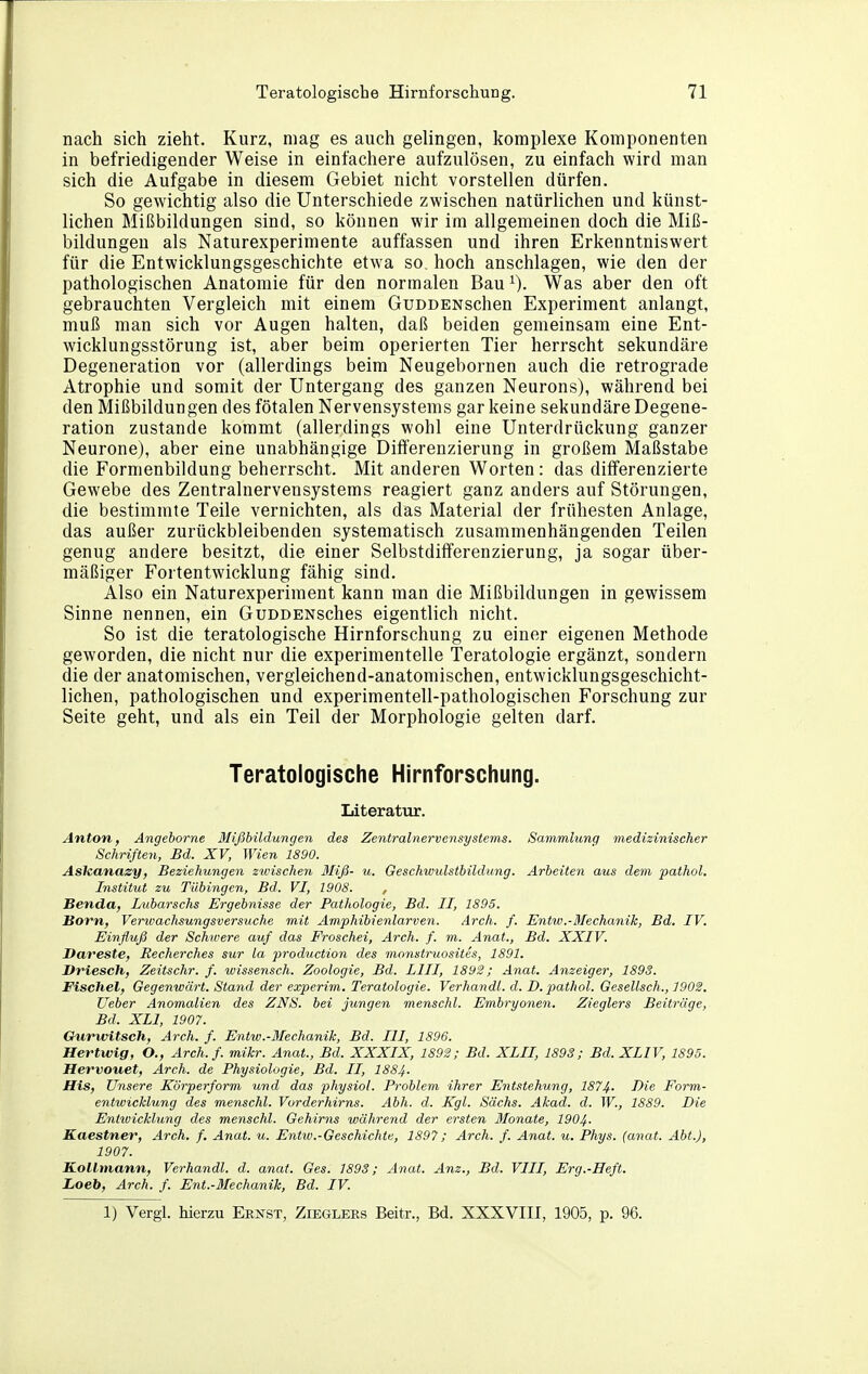 nach sich zieht. Kurz, mag es auch gelingen, komplexe Komponenten in befriedigender Weise in einfachere aufzulösen, zu einfach wird man sich die Aufgabe in diesem Gebiet nicht vorstellen dürfen. So gewichtig also die Unterschiede zwischen natürlichen und künst- lichen Mißbildungen sind, so können wir im allgemeinen doch die Miß- bildungen als Naturexperimente auffassen und ihren Erkenntniswert für die Entwicklungsgeschichte etwa so. hoch anschlagen, wie den der pathologischen Anatomie für den normalen Bau Was aber den oft gebrauchten Vergleich mit einem GuDDENschen Experiment anlangt, muß man sich vor Augen halten, daß beiden gemeinsam eine Ent- wicklungsstörung ist, aber beim operierten Tier herrscht sekundäre Degeneration vor (allerdings beim Neugebornen auch die retrograde Atrophie und somit der Untergang des ganzen Neurons), während bei den Mißbildungen des fötalen Nervensystems gar keine sekundäre Degene- ration zustande kommt (allerdings wohl eine Unterdrückung ganzer Neurone), aber eine unabhängige Differenzierung in großem Maßstabe die Formenbildung beherrscht. Mit anderen Worten: das differenzierte Gewebe des Zentralnervensystems reagiert ganz anders auf Störungen, die bestimmte Teile vernichten, als das Material der frühesten Anlage, das außer zurückbleibenden systematisch zusammenhängenden Teilen genug andere besitzt, die einer Selbstdifferenzierung, ja sogar über- mäßiger Fortentwicklung fähig sind. Also ein Naturexperiment kann man die Mißbildungen in gewissem Sinne nennen, ein GuDDENsches eigentlich nicht. So ist die teratologische Hirnforschung zu einer eigenen Methode geworden, die nicht nur die experimentelle Teratologie ergänzt, sondern die der anatomischen, vergleichend-anatomischen, entwicklungsgeschicht- lichen, pathologischen und experimentell-pathologischen Forschung zur Seite geht, und als ein Teil der Morphologie gelten darf. Teratologische Hirnforschung. Literatur. Anton, Angeborne Mißbildungen des Zentralnervensystems. Sammlung medizinischer Schriften, Bd. XV, Wien 1890. Ashanazy, Beziehungen zwischen Miß- u. Geschwulstbildung. Arbeiten aus dem pathol. Institut zu Tübingen, Bd. VI, 1908. , Benda, Lubarschs Ergebnisse der Pathologie, Bd. II, 1895. Born, Venoachsungsversuche mit Amphibienlarven. Arch. f. Entto.-Mechanik, Bd. IV. Einfluß der Schwere auf das Froschei, Arch. f. m. Anat., Bd. XXIV. ßareste, Recherches sur la production des mon^truosites, 1891. Driesch, Zeitschr. f. wissensch. Zoologie, Bd. IUI, 1892; Anat. Anzeiger, 1893. Fischet, Gegenwärt. Stand der experim. Teratologie. Verhandl. d. D. p>athol. Gesellsch., 190S. lieber Anomalien des ZNS. bei jungen menschl. Embi'yonen. Zieglers Beiträge, Bd. XLI, 1907. Crurwitsch, Arch. f. Entw.-Mechanik, Bd. III, 1896. Hertwig, O., Arch. f. mikr. Anat., Bd. XXXIX, 1892; Bd. XLII, 189S; Bd. XLIV, 1895. Hervouet, Arch. de Physiologie, Bd. II, I884. His, Unsere Körperform und das physiol. Problem ihrer Entstehung, 1874- Die Form- entwicklung des menschl. Vorderhirns. Abh. d. Kgl. Sächs. Akad. d. W., 1889. Die Entwickhmg des menschl. Gehirns während der ersten Monate, I904. Kaestner, Arch. f. Anat. u. Entw.-Geschichte, 1897; Arch. f. Anat. u. Phys. (anat. Abt.), 1907. KoUmann, Verhandl. d. anat. Ges. 1893; Anat. Anz., Bd. VIII, Erg.-Eeft. Loeb, Arch. f. Ent.-3Iechanik, Bd. IV. 1) Vergl. hierzu Ernst, Zieglers Beitr., Bd. XXXVIII, 1905, p. 96.